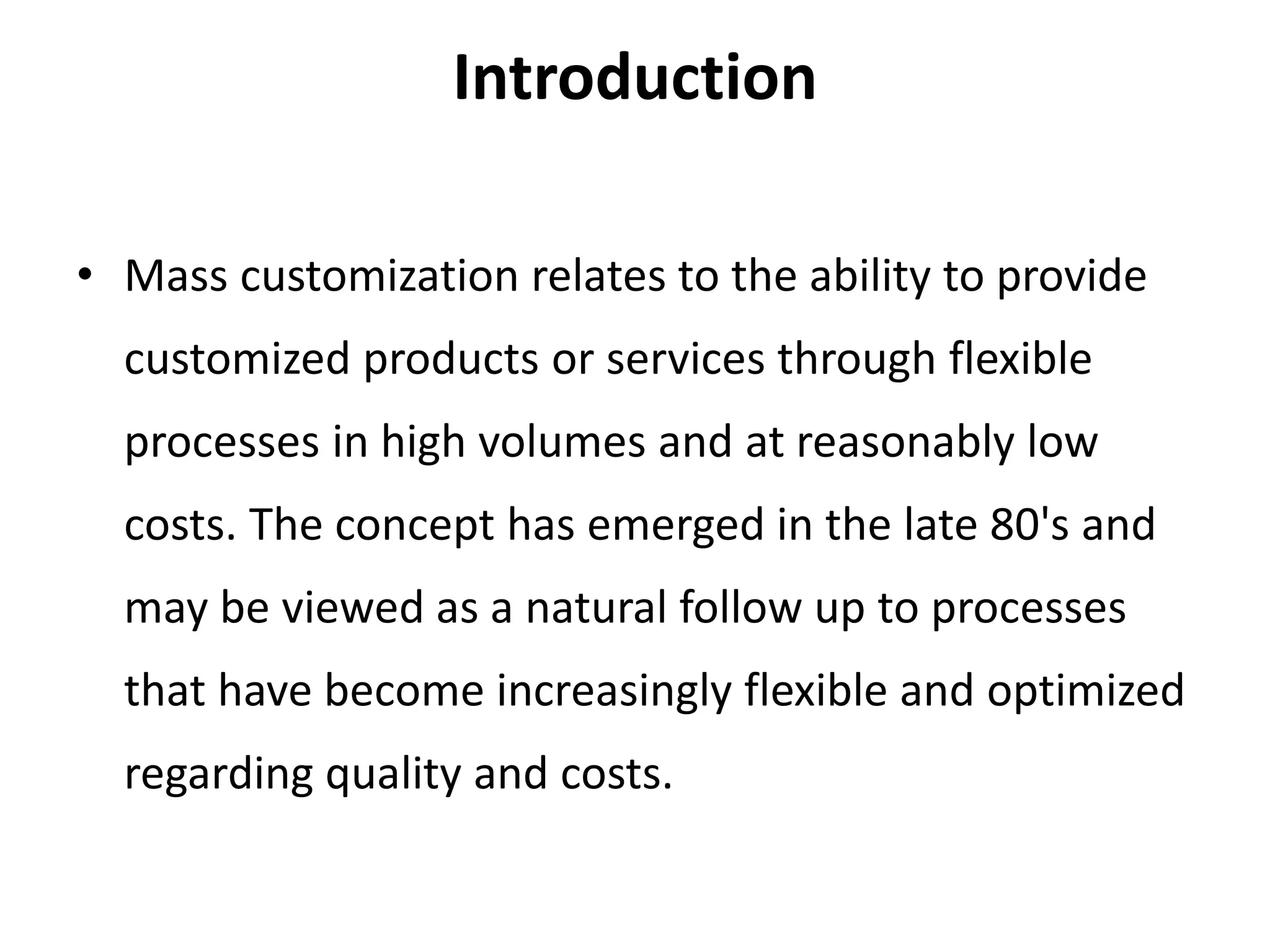 Introduction
• Mass customization relates to the ability to provide
customized products or services through flexible
processes in high volumes and at reasonably low
costs. The concept has emerged in the late 80's and
may be viewed as a natural follow up to processes
that have become increasingly flexible and optimized
regarding quality and costs.
 