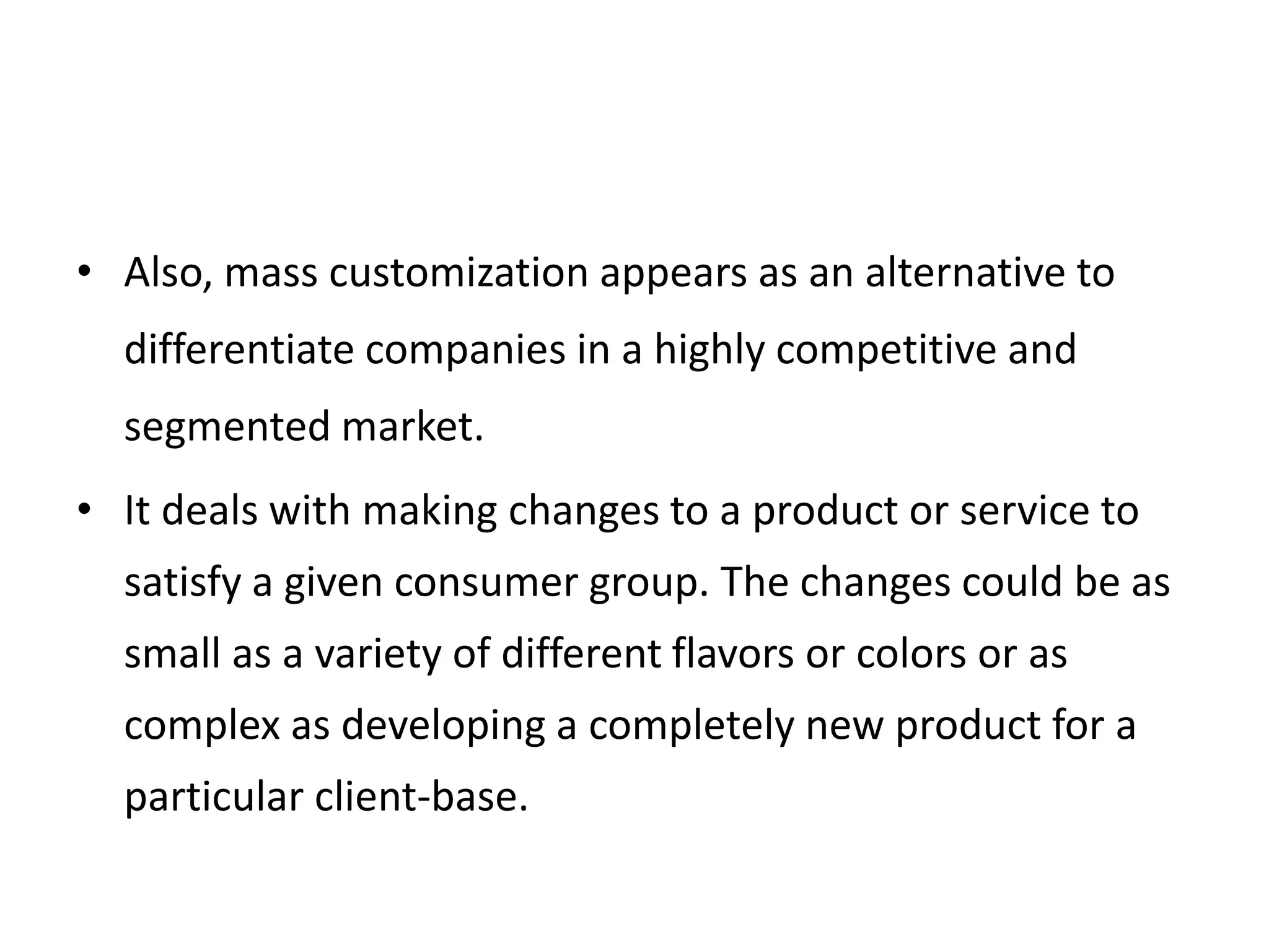 • Also, mass customization appears as an alternative to
differentiate companies in a highly competitive and
segmented market.
• It deals with making changes to a product or service to
satisfy a given consumer group. The changes could be as
small as a variety of different flavors or colors or as
complex as developing a completely new product for a
particular client-base.
 