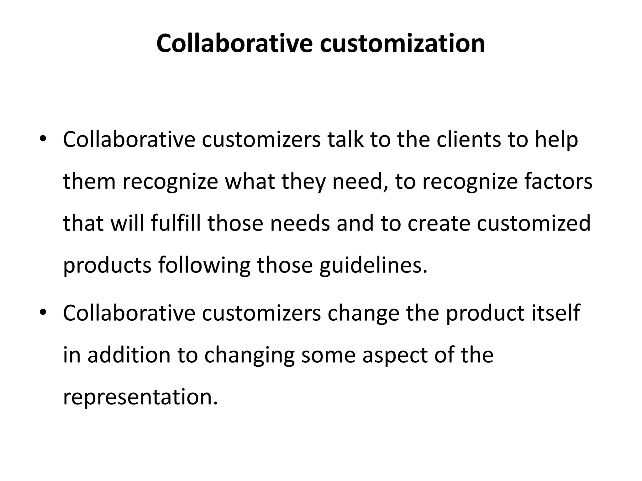 Collaborative customization
• Collaborative customizers talk to the clients to help
them recognize what they need, to recognize factors
that will fulfill those needs and to create customized
products following those guidelines.
• Collaborative customizers change the product itself
in addition to changing some aspect of the
representation.
 