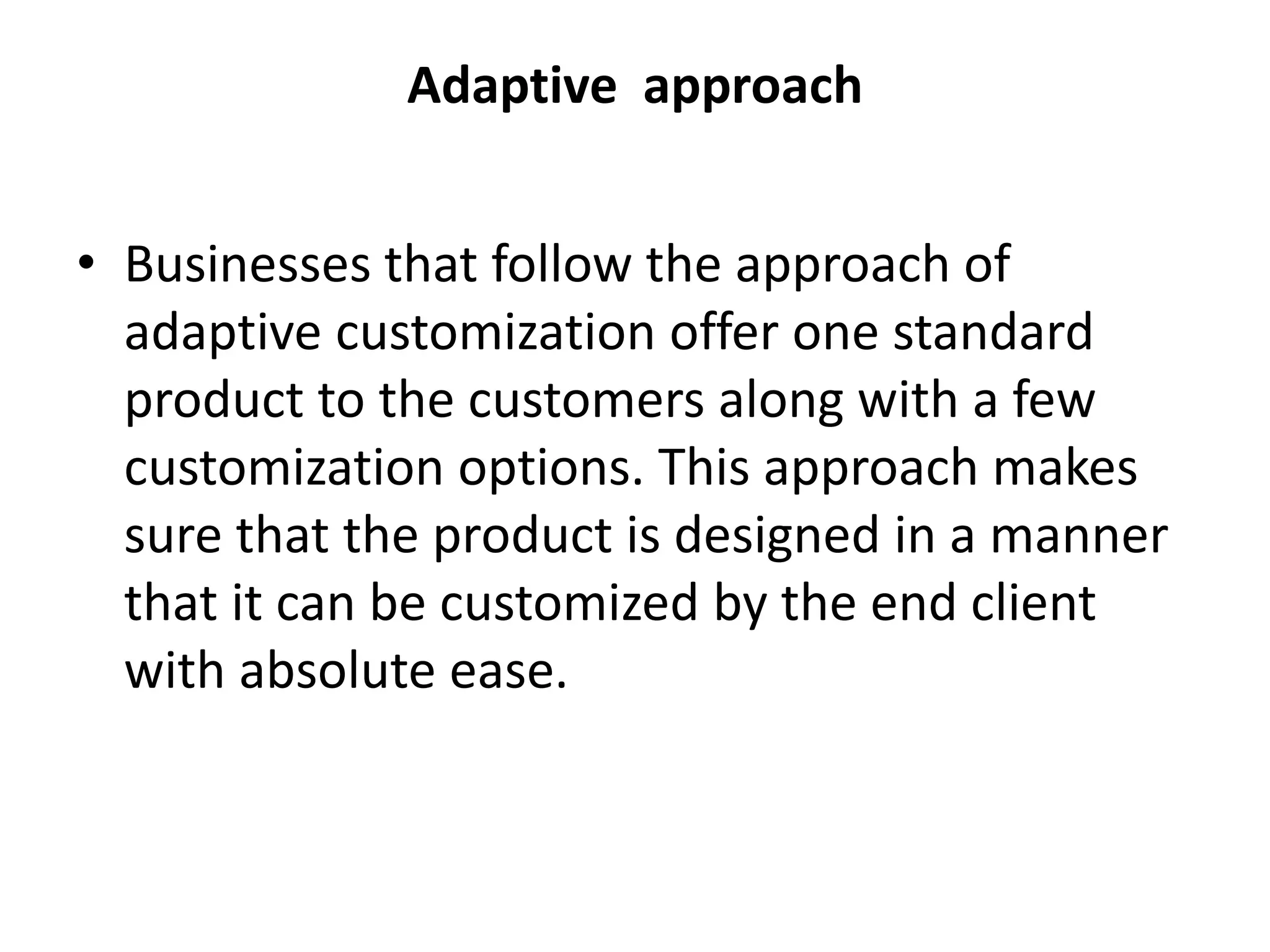 Adaptive approach
• Businesses that follow the approach of
adaptive customization offer one standard
product to the customers along with a few
customization options. This approach makes
sure that the product is designed in a manner
that it can be customized by the end client
with absolute ease.
 