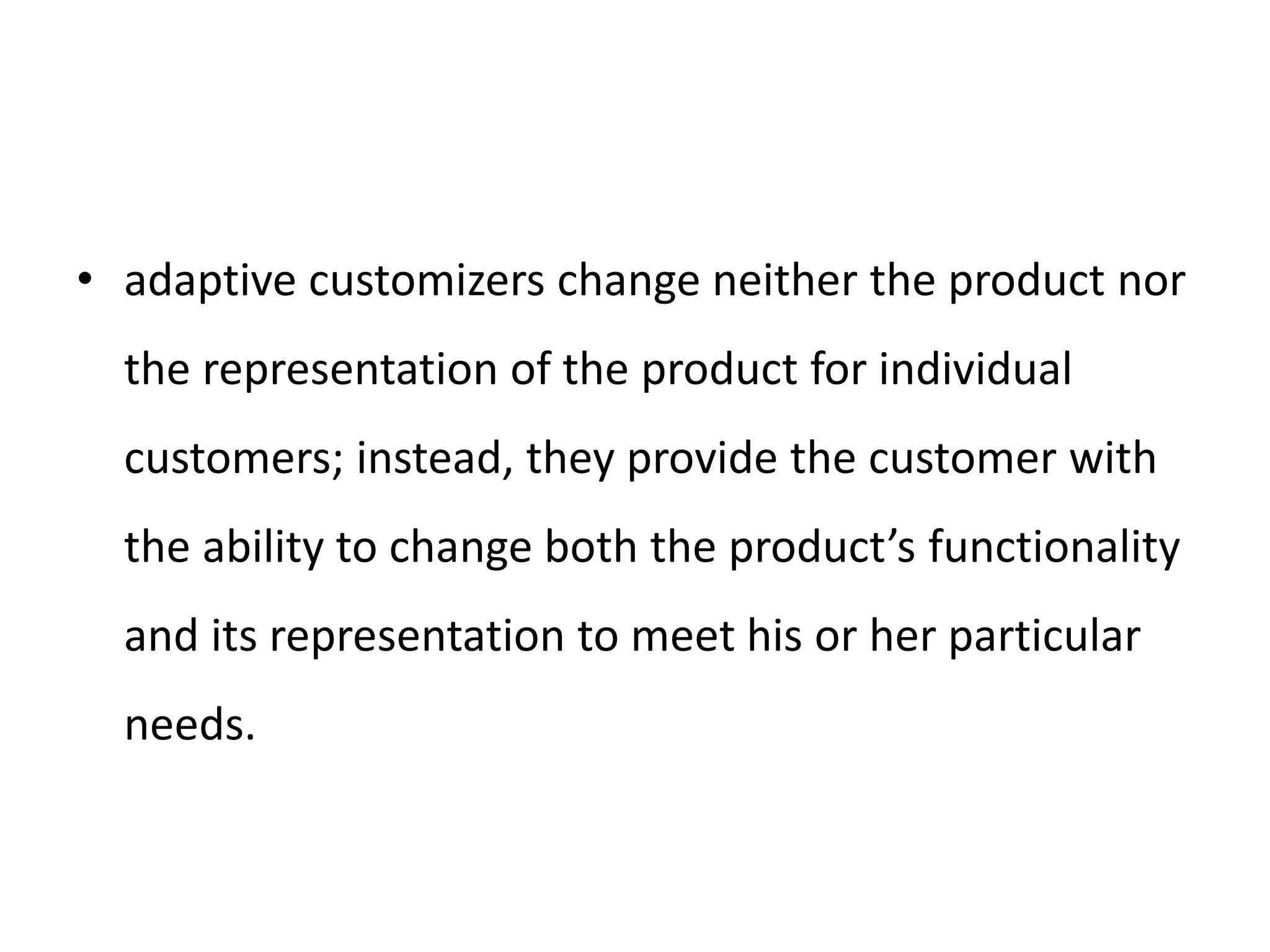• adaptive customizers change neither the product nor
the representation of the product for individual
customers; instead, they provide the customer with
the ability to change both the product’s functionality
and its representation to meet his or her particular
needs.
 
