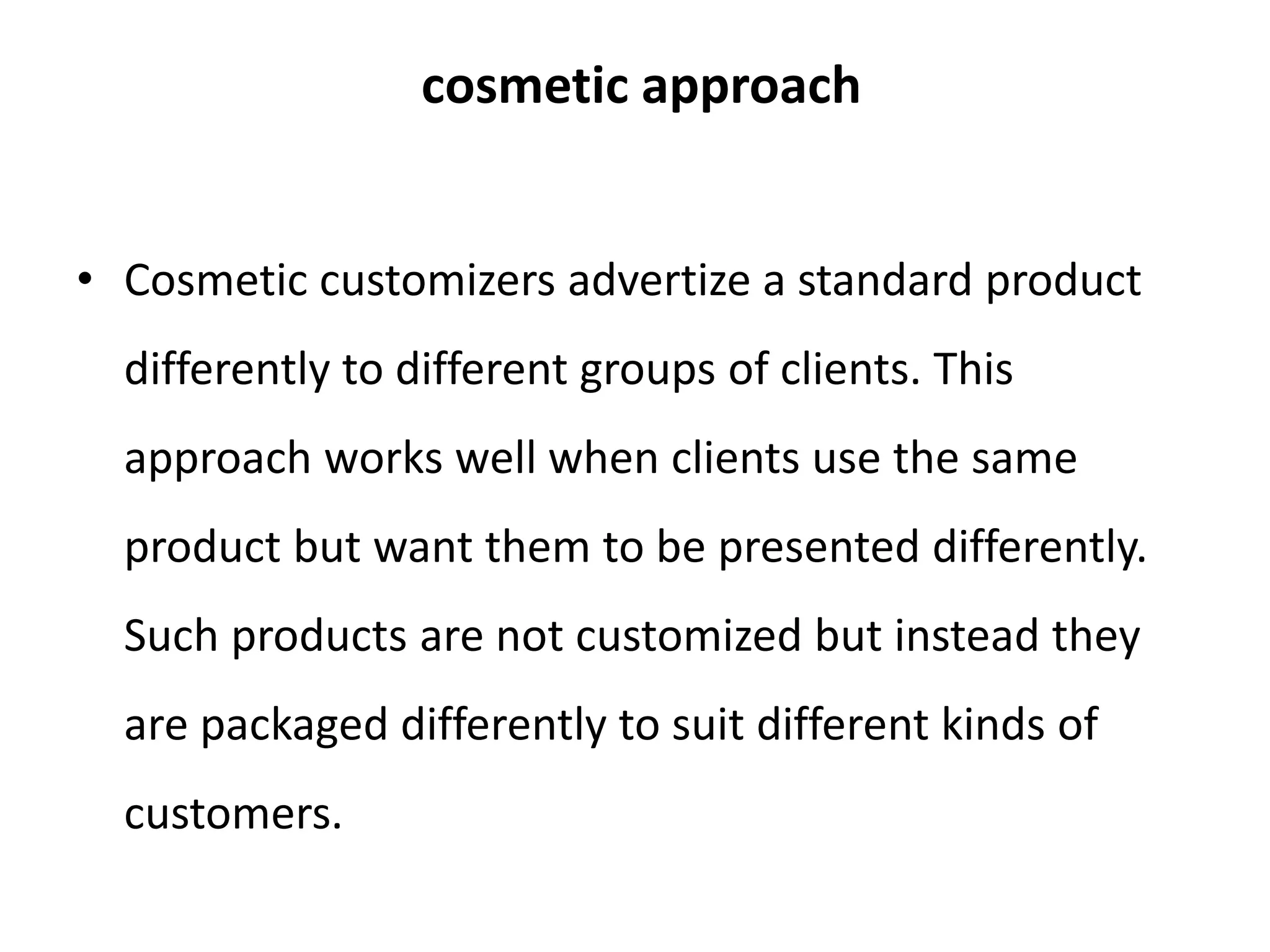 cosmetic approach
• Cosmetic customizers advertize a standard product
differently to different groups of clients. This
approach works well when clients use the same
product but want them to be presented differently.
Such products are not customized but instead they
are packaged differently to suit different kinds of
customers.
 
