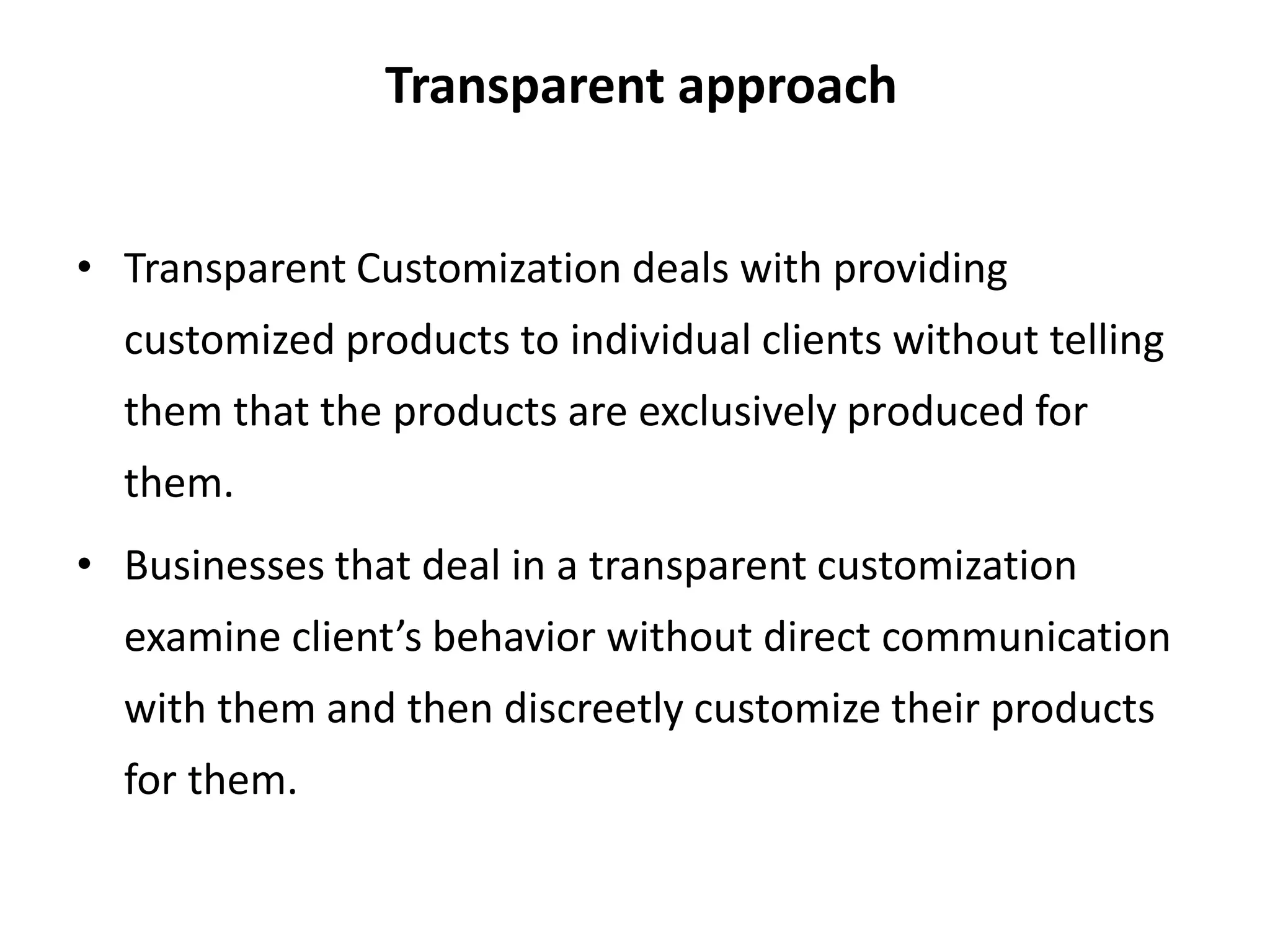 Transparent approach
• Transparent Customization deals with providing
customized products to individual clients without telling
them that the products are exclusively produced for
them.
• Businesses that deal in a transparent customization
examine client’s behavior without direct communication
with them and then discreetly customize their products
for them.
 