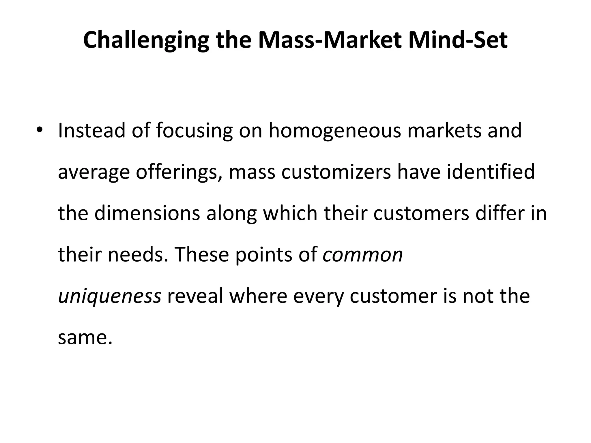 Challenging the Mass-Market Mind-Set
• Instead of focusing on homogeneous markets and
average offerings, mass customizers have identified
the dimensions along which their customers differ in
their needs. These points of common
uniqueness reveal where every customer is not the
same.
 