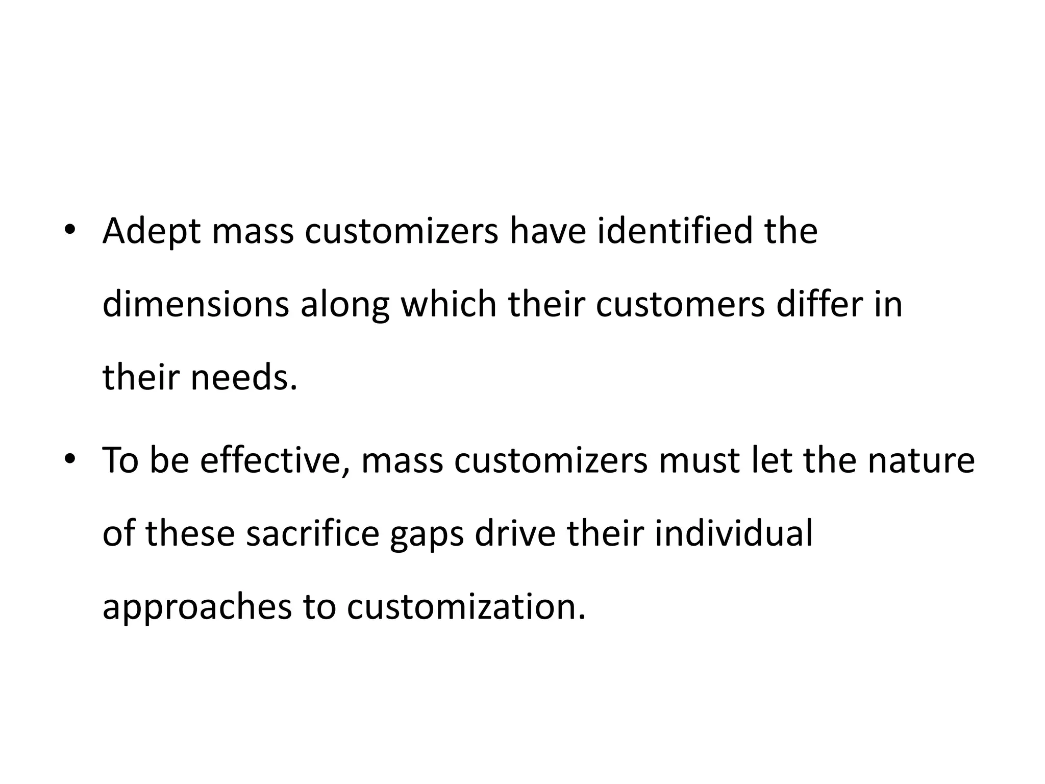 • Adept mass customizers have identified the
dimensions along which their customers differ in
their needs.
• To be effective, mass customizers must let the nature
of these sacrifice gaps drive their individual
approaches to customization.
 