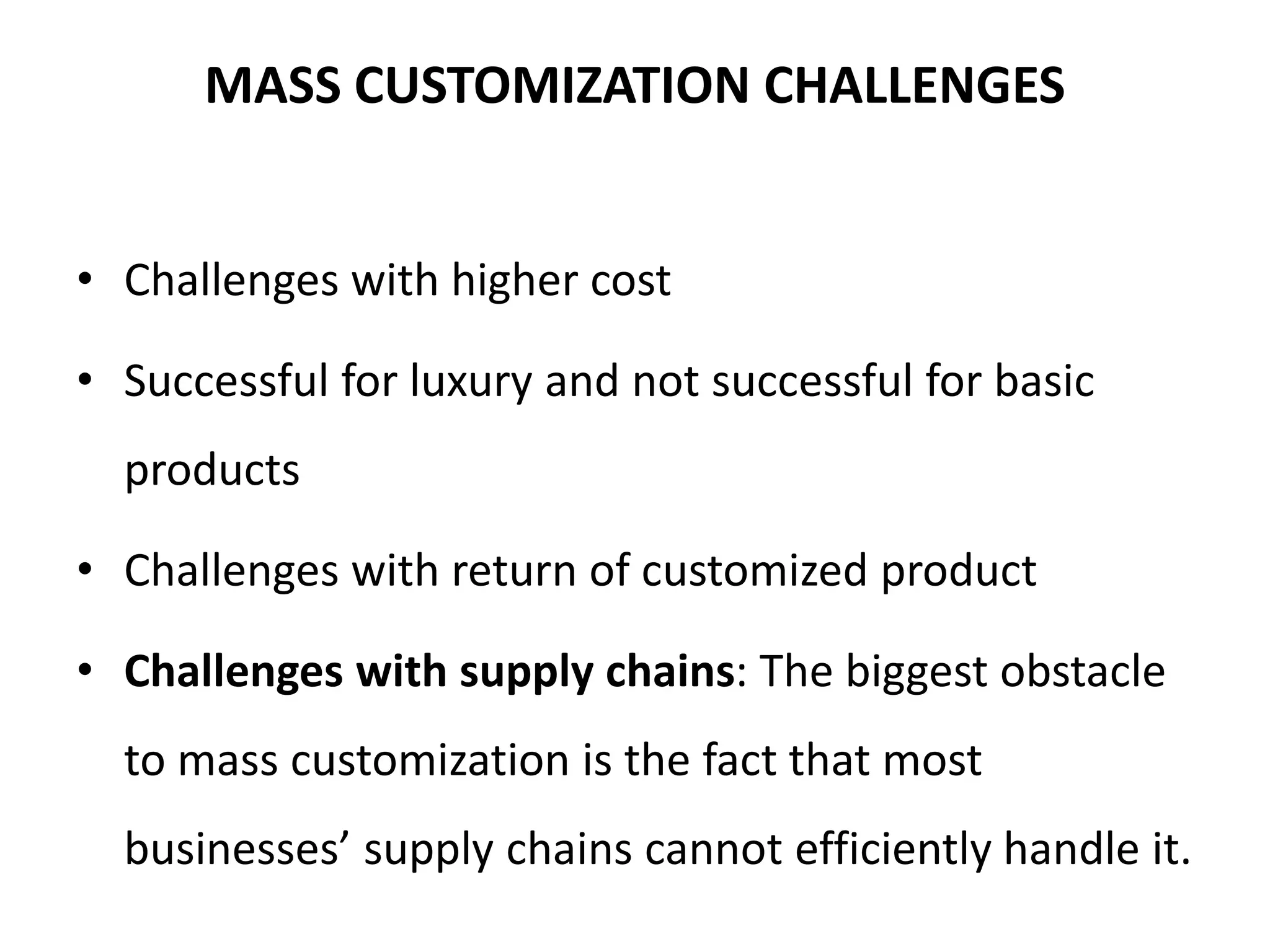 MASS CUSTOMIZATION CHALLENGES
• Challenges with higher cost
• Successful for luxury and not successful for basic
products
• Challenges with return of customized product
• Challenges with supply chains: The biggest obstacle
to mass customization is the fact that most
businesses’ supply chains cannot efficiently handle it.
 