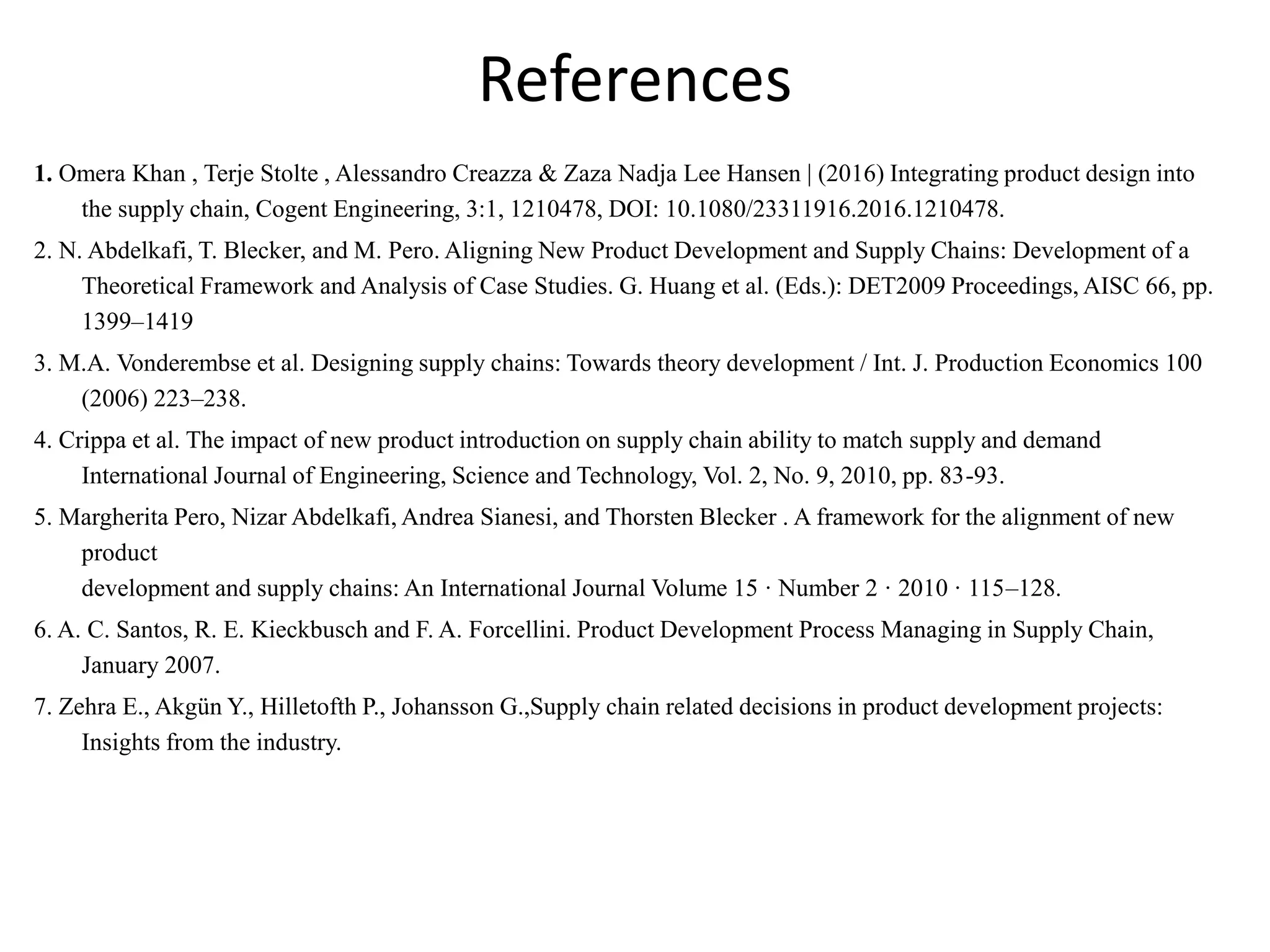 References
1. Omera Khan , Terje Stolte , Alessandro Creazza & Zaza Nadja Lee Hansen | (2016) Integrating product design into
the supply chain, Cogent Engineering, 3:1, 1210478, DOI: 10.1080/23311916.2016.1210478.
2. N. Abdelkafi, T. Blecker, and M. Pero. Aligning New Product Development and Supply Chains: Development of a
Theoretical Framework and Analysis of Case Studies. G. Huang et al. (Eds.): DET2009 Proceedings, AISC 66, pp.
1399–1419
3. M.A. Vonderembse et al. Designing supply chains: Towards theory development / Int. J. Production Economics 100
(2006) 223–238.
4. Crippa et al. The impact of new product introduction on supply chain ability to match supply and demand
International Journal of Engineering, Science and Technology, Vol. 2, No. 9, 2010, pp. 83-93.
5. Margherita Pero, Nizar Abdelkafi, Andrea Sianesi, and Thorsten Blecker . A framework for the alignment of new
product
development and supply chains: An International Journal Volume 15 · Number 2 · 2010 · 115–128.
6. A. C. Santos, R. E. Kieckbusch and F. A. Forcellini. Product Development Process Managing in Supply Chain,
January 2007.
7. Zehra E., Akgün Y., Hilletofth P., Johansson G.,Supply chain related decisions in product development projects:
Insights from the industry.
 