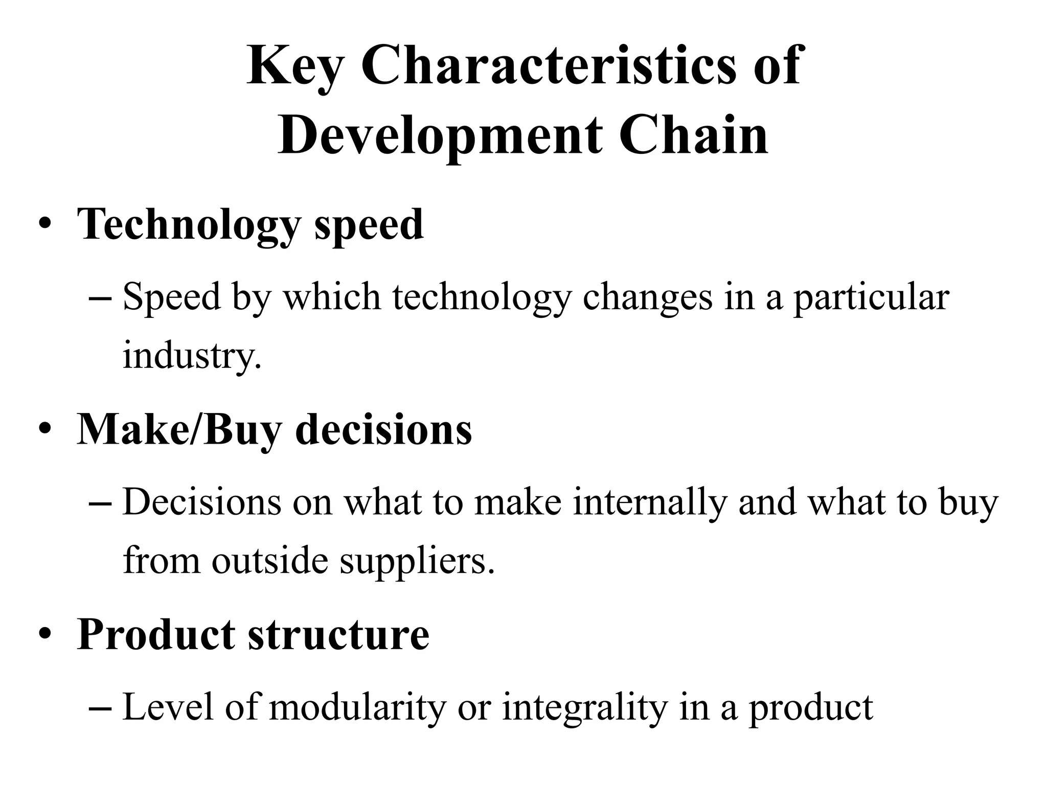 Key Characteristics of
Development Chain
• Technology speed
– Speed by which technology changes in a particular
industry.
• Make/Buy decisions
– Decisions on what to make internally and what to buy
from outside suppliers.
• Product structure
– Level of modularity or integrality in a product
 