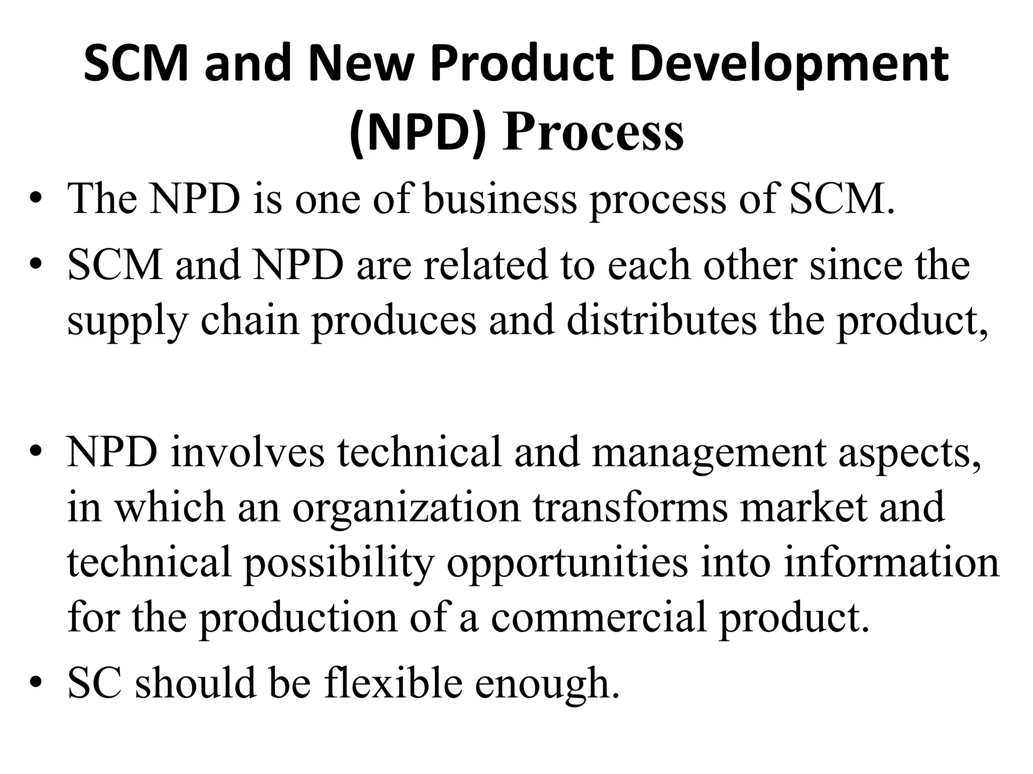 SCM and New Product Development
(NPD) Process
• The NPD is one of business process of SCM.
• SCM and NPD are related to each other since the
supply chain produces and distributes the product,
• NPD involves technical and management aspects,
in which an organization transforms market and
technical possibility opportunities into information
for the production of a commercial product.
• SC should be flexible enough.
 