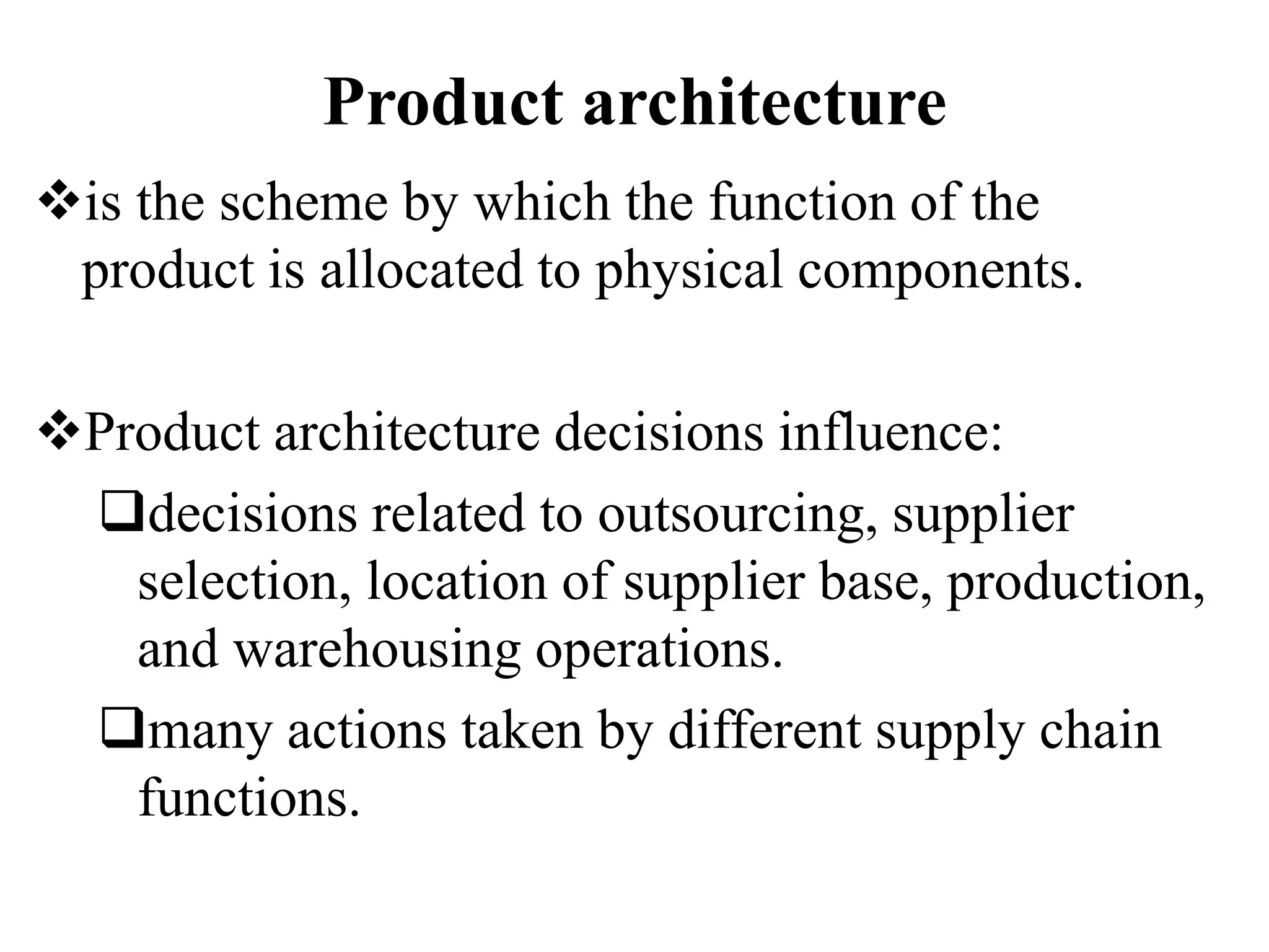 Product architecture
is the scheme by which the function of the
product is allocated to physical components.
Product architecture decisions influence:
decisions related to outsourcing, supplier
selection, location of supplier base, production,
and warehousing operations.
many actions taken by different supply chain
functions.
 