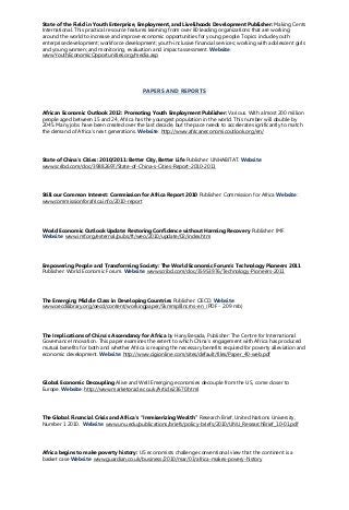 State of the Field in Youth Enterprise, Employment, and Livelihoods Development Publisher: Making Cents
International. This practical resource features learning from over 80 leading organizations that are working
around the world to increase and improve economic opportunities for young people. Topics include youth
enterprise development; workforce development; youth-inclusive financial services; working with adolescent girls
and young women; and monitoring, evaluation and impact assessment. Website:
www.YouthEconomicOpportunities.org/media.asp
PAPERS AND REPORTS
African Economic Outlook 2012: Promoting Youth Employment Publisher: Various. With almost 200 million
people aged between 15 and 24, Africa has the youngest population in the world. This number will double by
2045. Many jobs have been created over the last decade, but the pace needs to accelerate significantly to match
the demand of Africa's next generations. Website: http://www.africaneconomicoutlook.org/en/
State of China’s Cities: 2010/2011: Better City, Better Life Publisher: UNHABITAT. Website:
www.scribd.com/doc/39882697/State-of-China-s-Cities-Report-2010-2011
Still our Common Interest: Commission for Africa Report 2010 Publisher: Commission for Africa Website:
www.commissionforafrica.info/2010-report
World Economic Outlook Update: Restoring Confidence without Harming Recovery Publisher: IMF.
Website: www.imf.org/external/pubs/ft/weo/2010/update/02/index.htm
Empowering People and Transforming Society: The World Economic Forum’s Technology Pioneers 2011
Publisher: World Economic Forum. Website: www.scribd.com/doc/35953976/Technology-Pioneers-2011
The Emerging Middle Class in Developing Countries Publisher: OECD. Website:
www.oecdilibrary.org/oecd/content/workingpaper/5kmmp8lncrns-en (PDF - 2.09 mb)
The Implications of China’s Ascendancy for Africa by Hany Besada, Publisher: The Centre for International
Governance Innovation. This paper examines the extent to which China’s engagement with Africa has produced
mutual benefits for both and whether Africa is reaping the necessary benefits required for poverty alleviation and
economic development. Website: http://www.cigionline.com/sites/default/files/Paper_40-web.pdf
Global Economic Decoupling Alive and Well Emerging economies decouple from the US, come closer to
Europe. Website: http://www.marketoracle.co.uk/Article23670.html
The Global Financial Crisis and Africa’s “Immiserizing Wealth” Research Brief, United Nations University,
Number 1 2010. Website: www.unu.edu/publications/briefs/policy-briefs/2010/UNU_ResearchBrief_10-01.pdf
Africa begins to make poverty history: US economists challenge conventional view that the continent is a
basket case Website: www.guardian.co.uk/business/2010/mar/03/africa-makes-povery-history
 