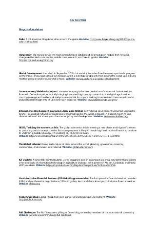 ON THE WEB
Blogs and Websites
Polis: A collaborative blog about cities around the globe. Website: http://www.thepolisblog.org/2012/03/coca-
cola-in-africa.html
mDirectory: The mDirectory is the most comprehensive database of information on mobile tech for social
change on the Web: case studies, mobile tools, research, and how-to guides. Website:
http://mobileactive.org/directory
Global Development: Launched in September 2010, this website from the Guardian newspaper tracks progress
on the MDGs, encourages debate on its blogs, offers a rich store of datasets from around the world, and features
monthly podcasts and resources for schools. Website: www.guardian.co.uk/global-development
Latameconomy Website Launches: Latameconomy.org is the latest evolution of the annual Latin American
Economic Outlook report, essentially bringing its trusted, high quality content into the digital age. Its wide
country coverage and methods of analysis are essential for anyone seeking to understand the economic, social
and political developments of Latin American countries. Website: www.latameconomy.org/en/
International Development Economics Associates (IDEAs): International Development Economics Associates
(IDEAs) is a pluralist network of progressive economists across the world, engaged in research, teaching and
dissemination of critical analyses of economic policy and development. Website: www.networkideas.org/
OECD, Tackling the economic crisis: The global economic crisis is entering a new phase amid signs of a return
to positive growth in many countries. But unemployment is likely to remain high and much still needs to be done
to underpin a durable recovery. This website will track the recovery.
Website: http://www.oecd.org/document/24/0,3343,en_2649_201185_41707672_1_1_1_1,00.html
The Global Urbanist: News and analysis of cities around the world: planning, governance, economy,
communities, environment, international. Website: globalurbanist.com
ICT Update: A bimonthly printed bulletin, a web magazine, and an accompanying email newsletter that explores
innovative uses of information technology in agriculture and rural development in African, Caribbean and Pacific
(ACP) countries. Website: http://ictupdate.cta.int/en/Regulars/Perspectives/%28issue%29/56
Youth-Inclusive Financial Services (YFS-Link) Program website: The first space for financial services providers
(FSPs) and youth-service organizations (YSOs) to gather, learn and share about youth-inclusive financial services.
Website: yfslink.org
Triple Crisis Blog: Global Perspectives on Finance, Development and Environment: Website:
http://triplecrisis.com/
Full Disclosure: The Aid Transparency Blog: A Devex blog, written by members of the international community.
Website: www.devex.com/en/blogs/full-disclosure
 