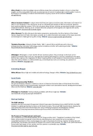 Africa Portal: An online knowledge resource offering researchers and opinion leaders a forum to share their
insights on Africa and publish their work on pressing areas of concern to policymakers and the public. It aims to
fill the gap in accessibility to research and information on policy issues on the continent. Website:
africaportal.org
African Economic Outlook: A unique online tool that puts rigorous economic data, information and research on
Africa at your fingertips. A few clicks gives access to comprehensive analyses of African economies, placed in
their social and political contexts. This is the only place where African countries are examined through a common
analytical framework, allowing you to compare economic prospects at the regional, sub-regional and country
levels. Website: africaneconomicoutlook.org/en
Africa Renewal: The Africa Renewal information programme, produced by the Africa Section of the United
Nations Department of Public Information, provides up-to-date information and analysis of the major economic
and development challenges facing Africa today. Website: www.un.org/ecosocdev/geninfo/afrec/
Timbuktu Chronicles: A blog by Emeka Okafor With “a view of Africa and Africans with a focus on
entrepreneurship, innovation, technology, practical remedies and other self-sustaining activities.” Website:
http://timbuktuchronicles.blogspot.com/
AfriGadget: AfriGadget is a must-read for African invention junkies. They are always on the look out for
ingenious innovation that is new or a repurposing of existing technology in a new way, interesting in the sense
that the story captures the imagination of others, inspiring others to see solutions in uncommon ways, practical
ideas that solve problems in a demonstrable way, and entrepreneurs who are inventing new products or
solutions. Website: afrigadget.com
Interesting Blogger
White African: About high-tech mobile and web technology change in Africa. Website: http://whiteafrican.com/
Social Media
Africa Entrepreneurship Platform
This ground breaking initiative is created as a forum to showcase innovative ideas and businesses from Africa
that have the ability to scale internationally, driving job creation and sustainable economic development between
Africa and the Americas. Website: www.sacca.biz
AfriGadget on Facebook: ‘Solving everyday problems with African ingenuity’: Website:
www.facebook.com/group.php?gid=2402629579
Start-up Funding
The SEED Initiative
Hosted by the UN Environment Programme's World Conservation Monitoring Centre (UNEP-WCMC), the SEED
Initiative is a global partnership for action on the Green Economy. The annual SEED Awards help to develop the
most promising social and environmental start-ups in emerging economies and developing countries.
Website: http://unep.org/newscentre/Default.aspx?DocumentID=2647&ArticleID=8798&l=en
The Pioneers of Prosperity Grant and Award
This competition is a partnership between the OTF Group and the John F. Templeton Foundation of the United
States, and promotes companies in East Africa by identifying local role models that act as examples of
sustainable businesses in their country/region. It is open to businesses from Kenya, Uganda, Tanzania, Burundi
and Rwanda. Five pioneers will receive US $50,000 to re-invest in their business. It is open to for-profit businesses
that provide high wages to their workers and that operate in sustainable ways. Website:
http://pioneersofprosperity.org/index.php
 