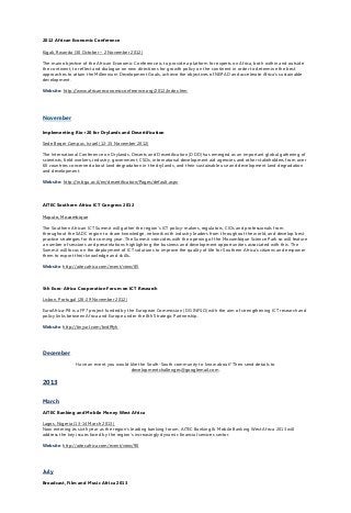 2012 African Economic Conference
Kigali, Rwanda (30 October – 2 November 2012)
The main objective of the African Economic Conference is to provide a platform for experts on Africa, both within and outside
the continent, to reflect and dialogue on new directions for growth policy on the continent in order to determine the best
approaches to attain the Millennium Development Goals, achieve the objectives of NEPAD and accelerate Africa’s sustainable
development.
Website: http://www.africaneconomicconference.org/2012/index.htm
November
Implementing Rio+20 for Drylands and Desertification
Sede Boqer Campus, Israel (12-15 November 2012)
The International Conference on Drylands, Deserts and Desertification (DDD) has emerged as an important global gathering of
scientists, field workers, industry, government, CSOs, international development aid agencies and other stakeholders from over
60 countries concerned about land degradation in the drylands, and their sustainable use and development land degradation
and development.
Website: http://in.bgu.ac.il/en/desertification/Pages/default.aspx
AITEC Southern Africa ICT Congress 2012
Maputo, Mozambique
The Southern African ICT Summit will gather the region’s ICT policy-makers, regulators, CIOs and professionals from
throughout the SADC region to share knowledge, network with industry leaders from throughout the world, and develop best
practice strategies for the coming year. The Summit coincides with the opening of the Mozambique Science Park so will feature
a number of sessions and presentations highlighting the business and development opportunities associated with this. The
Summit will focus on the deployment of ICT solutions to improve the quality of life for Southern Africa’s citizens and empower
them to export their knowledge and skills.
Website: http://aitecafrica.com/event/view/85
5th Euro-Africa Cooperation Forum on ICT Research
Lisbon, Portugal (28-29 November 2012)
EuroAfrica-P8 is a FP7 project funded by the European Commission (DG INFSO) with the aim of strengthening ICT research and
policy links between Africa and Europe under the 8th Strategic Partnership.
Website: http://tinyurl.com/bvdf9yh
December
Have an event you would like the South-South community to know about? Then send details to
developmentchallenges@googlemail.com.
2013
March
AITEC Banking and Mobile Money West Africa
Lagos, Nigeria (13-14 March 2013)
Now entering its sixth year as the region’s leading banking forum, AITEC Banking & Mobile Banking West Africa 2013 will
address the key issues faced by the region’s increasingly dynamic financial services sector.
Website: http://aitecafrica.com/event/view/90
July
Broadcast, Film and Music Africa 2013
 