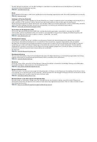 The BiD Network Foundation runs the BiD Challenge to contribute to sustainable economic development by stimulating
entrepreneurship in developing countries.
Website: www.bidnetwork.org
Zunia
By Development Exchange, it offers news, publications and networking opportunities with the world’s development community.
Website: www.zunia.org
Catalogue of Poverty Networks
UNDP is organizing an online catalogue of Poverty Networks as a means to facilitate access to knowledge and sharing this to a
wider audience in 189 countries. Poverty Networks are web-based platforms that provide space for sharing and
disseminating development-related information and initiatives. Below you will find information on IPC’s collaborating networks,
which help foster dialogue between researchers, policymakers, civil society and multilateral organizations.
Website: www.undp-povertycentre.org/povnet.do
Connections for Development (CfD)
CfD is a UK, Black and Minority Ethnic (BME) led, membership based organization committed to ensuring that UK BME
communities, and the organizations they are involved in, are supported in the process of shaping and delivering policy and
projects that affect their countries of origin or interest – collectively ''our world”.
Website: www.cfdnetwork.co.uk
Development Crossing
Development Crossing was set up in 2006 by a small group of friends with diverse backgrounds ranging from business
consulting to international development. In a world where the environment, corporate responsibility, and sustainable
development are becoming increasingly intertwined, our goal was to create a site where individuals that shared our passion
could keep up-to-date with relevant happenings in the world and connect with like-minded individuals. The idea behind
Development Crossing is to provide a social network that brings together people from a variety of sectors, countries and
professions to discuss corporate social responsibility and sustainable
development.
Website: www.developmentcrossing.com
DevelopmentAid.org
The one-stop-information-shop for the developmental sector, DevelopmentAid.org is a membership organization that brings
together information for developmental professionals, NGOs, consultancy firms and donors.
Website: www.developmentaid.org
Zunia.org
Zunia.org, a free online service by the Development Gateway Foundation is devoted to knowledge-sharing and collaboration
for people working to reduce poverty in the developing world.
Website: http://topics.developmentgateway.org
Diaspora African Forum
This Forum exists ''to invite and encourage the full participation of Africans in the Diaspora in the building of the African Union,
in its capacity as an important part of the Continent''. We will provide the vital linkage for Diaspora Africans to become involved
in Africa's development as well as reap the fruits of African unity.
Website: www.diasporaafricanforum.org
Business Planet: a new data map on Entrepreneurship
Business Planet, an interactive Google map, now includes data on new business creation around the world. Measures of
entrepreneurial activity are based on the number of total and newly registered corporations. Click on colour markers to learn
more about each country.
Website: http://rru.worldbank.org/businessplanet/default.aspx?pid=8
 