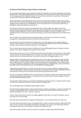 2) African Fuel Pioneer Uses Crisis to Innovate
Crisis, as the old saying goes, is also a window of opportunity. And there is one African entrepreneur who knows
this better than most. Daniel Mugenga has been on a journey of innovation that has led him to become a pioneer
in the emerging new field of algae technologies. The story of how he got there is a testament to the power of
using business to both solve problems and make profits.
Kenyan entrepreneur Daniel Mugenga has found a solution to the problem of high fuel costs for the transport
sector in his country. He has been making money from turning waste cooking oil and inedible vegetable oil into
biodiesel (http://en.wikipedia.org/wiki/Biodiesel). He then discovered that he could boost his production of
biodiesel by using marine algae as a source for oil.
According to the body that represents the algae fuel industry, Oilgae (oilgae.com), algae are "plant-like
organisms that are usually photosynthetic and aquatic, but do not have true roots, stems, leaves, vascular tissue
and have simple reproductive structures. They are distributed worldwide in the sea, in freshwater and in
wastewater. Most are microscopic, but some are quite large, e.g. some marine seaweeds that can exceed 50 m in
length."
The U.S. Department of Energy has been investigating algae as a fuel source since 1978, and it is being
investigated as a potentially transformative fuel source around the world.
His business, Pure Fuels Ltd. (http://www.purefuels.co.ke/), is currently seeking venture capital funding for
expansion and innovation. Pure Fuels is "a commercial producer of biodiesel and also manufactures biodiesel
processors, which we sell to budding entrepreneurs," says Mugenga.
The Pure Fuels website educates readers on biodiesel as well as offering opportunities for investors and news
updates. Pure Fuels was registered as a business in Kenya in 2010.
The business was born out of crisis: in 2008 there were frequent fuel shortages in Kenya and prices were volatile.
That was bad news for Daniel Mugenga's job, working for a transport company with a fleet of trucks. Rising or
volatile fuel prices can destroy businesses in areas like trucking, where the biggest expense is fuel.
Mugenga began to do research into fuel alternatives in the crisis and came upon biodiesel. He then set about
training in how to produce biodiesel. A period of testing, trials and research ensued between 2008 and 2010,
which enabled Pure Fuels to build confidence they had something that was high quality. The company started
producing 120,000 litres of biodiesel in 2010 and increased production to 360,000 litres in 2011 and 700,000 so
far in 2012. In 2011, Pure Fuels had revenue of US $230,000 from selling biodiesel.
"We started off using jatropha oil, but when its price went up it was no longer profitable," Mugenga told the
VC4Africa website blog. "Having invested in the machinery, we switched to the next quickest alternative which is
used cooking oil. We source it from several of the tourist hotels along the Kenyan coast."
Turning to cooking oil for biodiesel at first was a good idea. The company was able to get enough waste cooking
oil from Kenya hotels and tourist resorts to meet demand. But as demand rose, the thorny problem of Kenya's
tourism business being seasonal arose.
"For about five months of the year, many hotels in Mombasa temporarily shut down or operate at lower capacity.
Of course this is affecting the amount of waste cooking oil," Mugenga said.
This is where algae (http://en.wikipedia.org/wiki/Algae) comes in.
Pure Fuels found a biotechnologist in Kenya to help develop a solution using algae as a source for fuel. While the
company is keeping details of its innovation secret, it is currently hunting for investors to help increase the
quantity of biodiesel it can make - and in turn, revenues.
Investor funds would be used to import non-edible vegetable oil and also to continue the company's work on
extracting oil from marine algae.
Pure Fuels make a bold statement on algae fuel development: it "may actually be Kenya's next cash crop."
Pure Fuels sells several products: there is the biodiesel itself, as well as a processing machine called the GXP-200,
which can turn customers into biodiesel manufacturers themselves. The company also builds large, industrial-
scale processors that can produce between 1,000 litres and 5,000 litres a day.
Pure Fuels currently sells fuel to truck, bus and tuk-tuk companies, and also operates biofuel stations.
 