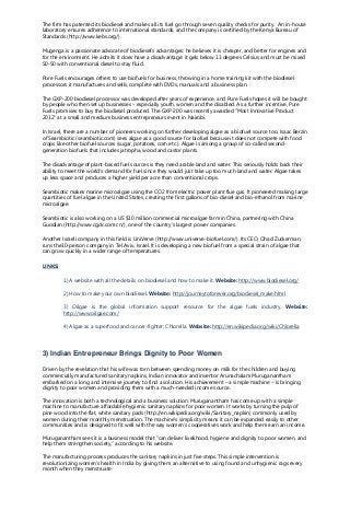 The firm has patented its biodiesel and makes all its fuel go through seven quality checks for purity. An in-house
laboratory ensures adherence to international standards, and the company is certified by the Kenya Bureau of
Standards (http://www.kebs.org/).
Mugenga is a passionate advocate of biodiesel's advantages: he believes it is cheaper, and better for engines and
for the environment. He admits it does have a disadvantage: it gels below 13 degrees Celsius and must be mixed
50-50 with conventional diesel to stay fluid.
Pure Fuels encourages others to use biofuels for business, throwing in a home training kit with the biodiesel
processors it manufactures and sells, complete with DVDs, manuals and a business plan.
The GXP-200 biodiesel processor was developed after years of experience, and Pure Fuels hopes it will be bought
by people who then set up businesses - especially youth, women and the disabled. As a further incentive, Pure
Fuels promises to buy the biodiesel produced. The GXP-200 was recently awarded "Most Innovative Product
2012" at a small and medium business entrepreneurs event in Nairobi.
In Israel, there are a number of pioneers working on further developing algae as a biofuel source too. Isaac Berzin
of Seambiotic (seambiotic.com) sees algae as a good source for biofuel because it does not compete with food
crops like other biofuel sources (sugar, potatoes, corn etc.). Algae is among a group of so-called second-
generation biofuels that includes jatropha, wood and castor plants.
The disadvantage of plant-based fuel sources is they need arable land and water. This seriously holds back their
ability to meet the world's demand for fuel since they would just take up too much land and water. Algae takes
up less space and produces a higher yield per acre than conventional crops.
Seambiotic makes marine microalgae using the CO2 from electric power plant flue gas. It pioneered making large
quantities of fuel algae in the United States, creating the first gallons of bio-diesel and bio-ethanol from marine
microalgae.
Seambiotic is also working on a US $10 million commercial microalgae farm in China, partnering with China
Guodian (http://www.cgdc.com.cn/), one of the country's largest power companies.
Another Israeli company in this field is UniVerve (http://www.univerve-biofuel.com/). Its CEO, Ohad Zuckerman,
runs the10-person company in Tel Aviv, Israel. It is developing a new biofuel from a special strain of algae that
can grow quickly in a wider range of temperatures.
LINKS:
1) A website with all the details on biodiesel and how to make it. Website: http://www.biodiesel.org/
2) How to make your own biodiesel. Website: http://journeytoforever.org/biodiesel_make.html
3) Oilgae is the global information support resource for the algae fuels industry. Website:
http://www.oilgae.com/
4) Algae as a superfood and cancer-fighter: Chlorella. Website: http://en.wikipedia.org/wiki/Chlorella
3) Indian Entrepreneur Brings Dignity to Poor Women
Driven by the revelation that his wife was torn between spending money on milk for the children and buying
commercially manufactured sanitary napkins, Indian innovator and inventor Arunachalam Muruganantham
embarked on a long and intensive journey to find a solution. His achievement – a simple machine – is bringing
dignity to poor women and providing them with a much-needed income source.
The innovation is both a technological and a business solution. Muruganantham has come up with a simple
machine to manufacture affordable hygienic sanitary napkins for poor women. It works by turning the pulp of
pine wood into the flat, white sanitary pads (http://en.wikipedia.org/wiki/Sanitary_napkin) commonly used by
women during their monthly menstruation. The machine’s simplicity means it can be expanded easily to other
communities and is designed to fit well with the way women’s cooperatives work and help them earn an income.
Muruganantham sees it is a business model that “can deliver livelihood, hygiene and dignity to poor women, and
help them strengthen society,” according to his website.
The manufacturing process produces the sanitary napkins in just five steps. This simple intervention is
revolutionizing women’s health in India by giving them an alternative to using found and unhygienic rags every
month when they menstruate.
 