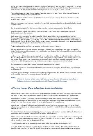 It took Muruganantham four years of research to create a patented machine that sells for between US $1,332 and
US $5,330. It can make 120 sanitary pads an hour. Each one sells for 10 rupees (US 18 cents). By comparison, the
multinational company Procter & Gamble sells its product for 30 rupees (US 54 cents) a packet.
Two multinationals dominate the marketplace for sanitary napkins in India: Procter & Gamble and Johnson &
Johnson, with the Stayfree and Carefree brands.
Muruganantham’s machine was awarded the best innovation national award by the former President of India,
Prathiba Patil, in 2009.
Like many innovators and inventors, his work at first was little understood by others and meant he had to plough
a lonely furrow.
But his persistence paid off and is now receiving attention from countries across the global South.
Apart from its technological simplicity, the idea is to make it easy for women to form cooperatives and
businesses to boost their incomes.
India has seen the concept of so-called Ladies Self Help Groups (SHGs) (http://en.wikipedia.org/wiki/Self-
help_group_%28finance%29) become more popular as a source of income. One of the problems they encounter
is finding a successful business to undertake. The machine invented by Muruganantham is being seen as a good
business model for the SHGs to follow. The key is the simplicity of operating the machine, the growing and stable
market for the product, and its affordable and competitive price.
Typical businesses that can be set up using the machine can employ 10 women.
Muruganantham set up his main business, Jayaashree Industries (motto: ‘new inventions… small is beautiful’)
(http://newinventions.in/aboutus.aspx), after his education was disrupted due to family problems and he took up
a job in a welding shop.
At first, he had a difficult time convincing people of the utility of the machine. He enlisted his wife to help with
the marketing of the new napkins to nearby women. He says the advantage of his business model is that it turns
the making of the napkins into a sustainable, grassroots activity. It provides an essential commodity for poor
women at an affordable price, removing middlemen and using a simple, non-chemical technology.
It also cuts down on expensive transport costs by keeping manufacturing local.
Over 225 machines have been delivered to 14 Indian states and also to Nigeria, Ethiopia, Kenya, Uganda, Nepal
and Bangladesh.
And while Muruganantham is focused on making the machine a success, he is already looking forward to working
on his next big invention. The only question is: what will it be?
LINKS:
1) Women’s Health: A website packed with facts and advice from the UK’s National Health Service.
Website: http://www.nhs.uk/livewell/women1839/Pages/Women1839home.aspx
4) Turning Human Waste to Fertilizer: An African Solution
While South Africa has been free of the racist Apartheid regime since the mid-1990s, the expected boost to living
standards for the majority black population has not been as widespread and as quick as many had expected.
One important aspect of lifting living standards is making sure the entire population has access to adequate
sanitation and hygiene services. Another is making sure they have access to adequate and healthy food sources.
A bright idea based on intensive research is meeting both goals in an innovative way.
According to the Council for Scientific and Industrial Research (http://www.csir.co.za/), some 11 million South
Africans have received access to basic sanitation services since 1994 - but 13.3 million still lacked basic sanitation
services by 2008.
The Water Research Commission (WRC) (http://www.wrc.org.za/) believes there is a crisis with South Africa’s toilet
pit latrines, which are quickly filling up past their original design capacity.
WRC’s solution is to turn the human faeces or faecal sludge deposited in pit latrines into fertilizer for farming and
agriculture. The Water Research Commission is advocating using the fertilizer either for fruit trees or for trees that
will be turned to income sources like paper and fuel.
The WRC’s project and series of experiments are called “What happens when pit latrines get full?”
“Only one third of municipalities have a budget to maintain on-site sanitation," WRC researcher and scientist
David Still told Inter Press Service (IPS). "If pits fill up, all the hard work that was done to address the sanitation
 