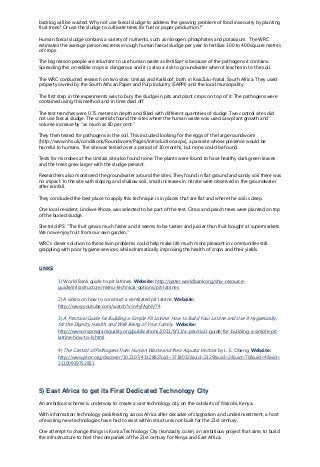 backlog will be wasted. Why not use faecal sludge to address the growing problem of food insecurity by planting
fruit trees? Or use the sludge to cultivate trees for fuel or paper production?”
Human faecal sludge contains a variety of nutrients, such as nitrogen, phosphates and potassium. The WRC
estimates the average person excretes enough human faecal sludge per year to fertilize 300 to 400 square metres
of crops.
The big reason people are reluctant to use human waste as fertilizer is because of the pathogens it contains.
Spreading this on edible crops is dangerous and it is also a risk to groundwater when it leaches in to the soil.
The WRC conducted research on two sites: Umlazi and Karkloof, both in KwaZulu-Natal, South Africa. They used
property owned by the South African Paper and Pulp Industry (SAPPI) and the local municipality.
The first step in the experiments was to bury the sludge in pits and plant crops on top of it. The pathogens were
contained using this method and in time died off.
The test trenches were 0.75 metres in depth and filled with different quantities of sludge. Two control sites did
not use faecal sludge. The scientists found the sites where the human waste was used saw plant growth and
volume increase by “as much as 80 per cent."
They then tested for pathogens in the soil. This included looking for the eggs of the large roundworm
(http://www.nhs.uk/conditions/Roundworm/Pages/Introduction.aspx), a parasite whose presence would be
harmful to humans. The site was tested over a period of 30 months, but none could be found.
Tests for microbes at the Umlazi site also found none. The plants were found to have healthy dark green leaves
and the trees grew larger with the sludge present.
Researchers also monitored the groundwater around the sites. They found in flat ground and sandy soil there was
no impact. In the site with sloping and shallow soil, small increases in nitrate were observed in the groundwater
after rainfall.
They concluded the best place to apply this technique is in places that are flat and where the soil is deep.
One local resident, Lindiwe Khoza, was selected to be part of the test. Citrus and peach trees were planted on top
of the buried sludge.
She told IPS: “The fruit grows much faster and it seems to be tastier and juicier than fruit bought at supermarkets.
We now enjoy fruit from our own garden.”
WRC’s clever solution to these twin problems could help make life much more pleasant in communities still
grappling with poor hygiene services, while dramatically improving the health of crops and their yields.
LINKS:
1) World Bank guide to pit latrines. Website: http://water.worldbank.org/shw-resource-
guide/infrastructure/menu-technical-options/pit-latrines
2) A video on how to construct a ventilated pit latrine. Website:
http://www.youtube.com/watch?v=n4yfAyhiV74
3) A Practical Guide for Building a Simple Pit Latrine: How to Build Your Latrine and Use It Hygienically,
for the Dignity, Health, and Well Being of Your Family. Website:
http://www.crsprogramquality.org/publications/2011/9/13/a-practical-guide-for-building-a-simple-pit-
latrine-how-to-b.html
4) The Control of Pathogens from Human Waste and their Aquatic Vectors by L. E. Obeng. Website:
http://www.jstor.org/discover/10.2307/4312882?uid=3738032&uid=2129&uid=2&uid=70&uid=4&sid=
21100919752851
5) East Africa to get its First Dedicated Technology City
An ambitious scheme is underway to create a vast technology city on the outskirts of Nairobi, Kenya.
With information technology proliferating across Africa after decades of stagnation and underinvestment, a host
of exciting new technologies have had to exist within structures not built for the 21st century.
One attempt to change things is Konza Technology City (konzacity.co.ke), an ambitious project that aims to build
the infrastructure to host the companies of the 21st century for Kenya and East Africa.
 