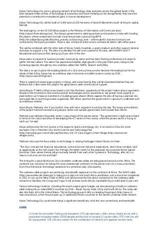 Konza Technology City joins a growing network of technology cities and parks across the global South. If the
links between these centres of technological innovation and smart thinking can be strengthened, they have the
potential to contribute to exceptional gains in human development.
Konza Technology City will be built on 5,000 acres (2,023 hectares) of land 60 kilometres south of Kenya's capital,
Nairobi.
The lead agency on the US $10 billion project is the Ministry of Information and Communication
(http://www.information.go.ke/). The Kenyan government is seeking partners and investors to help with funding
the project, whose components include a business process outsourcing (BPO)
(http://en.wikipedia.org/wiki/Business_process_outsourcing) zone – where specific business functions are
contracted to third party providers. There is also a financial district and a commercial district with office space.
This will be combined with the other side of Konza: hotels, hospitals, a sports stadium and other support services
necessary to support a city. The idea is to develop the site over a period of 20 years, with the BPO and IT
Educational and Science Park taking up 23 per cent of the site.
Kenya plans to expand its business process outsourcing sector and has been hosting conferences in Europe to
gather the best advice. The sector has experienced double-digit growth in the past three years, rising on the
increasing capacity brought by new undersea cables like TEAMs, Seacom and EASSy.
The idea is to put in place the building blocks of a 21st century Kenya and to become the leading hub for the
whole of East Africa. Kenya has an ambitious plan to become a middle-income country by 2030
(http://www.vision2030.go.ke/).
There is scepticism about large projects in Kenya, with some fearing they will be abandoned before they are
finished. But it does seem this project has galvanized a wide community of support.
According to IT Web’s (http://www.itweb.co.za/) Ken Macharia, opponents of the project make various arguments.
People in the information and communication technologies sector would like to see greater local capacity in
place before such massive investment in buildings goes ahead. Others oppose the idea of having a planned city
and would like to see things evolve organically. Still others question the government’s capacity to undertake such
an ambitious scheme.
According to Macharia, the ‘if you build it, they will come’ argument is winning the day. The scope and ambition
of the project has both excited many players within and outside government and focused their efforts.
Macharia even believes the public sector is way ahead of the private sector. "The government is light years ahead
in terms of the vision and drive of developing the ICT sector in the country, while the private sector is trying to
catch up," he said.
Kenya will become the first country in the region to build a technology city. It can look to China for some
examples. One is Shenzhen City and its Science and Technology Park
(http://www.ship.gov.cn/en/index.asp?bianhao=20). Or Cairo, Egypt’s Smart Village (http://www.smart-
villages.com/).
Macharia also says the focus solely on technology is missing the bigger impact Konza can have.
“The city's concept has financial, educational, commercial and industrial implications, which have not been sold
as aggressively as the tech aspect has. Perhaps the better name for the proposed city would be Konza Special
Economic Zone, where the key pillars mutually benefit from each other's presence. Technology, after all, is a
means to an end, not the end itself.”
The timing for a place like Konza City is excellent: undersea cables are being placed around and to Africa. The
continent was notorious for being the most underserved continent on the planet and is in a furious transition
from this information technology wasteland to a potential oasis of prosperity.
The undersea cable projects are promising a bandwidth explosion for the continent of Africa. The WACS cable
(http://wacscable.com/index.jsp) is being put in place to link South Africa and Britain, and is due to be completed
in 2012. It runs up the West Coast of Africa and will become the first direct connection to the undersea cable
network for Namibia, the Congo and Togo. It will increase South Africa’s bandwidth by an estimated 23 per cent.
Various technology investors, including the search engine giant Google, are also planning to build an undersea
cable linking the so-called BRICS countries by 2014 – Brazil, Russia, India, China and South Africa. The cable will
also link them all to the United States. The technology group i3 Africa is leading the project (http://www.i3-
mea.com/africa/), which should open up 21 additional African countries to the world’s undersea cable network.
Konza Technology City could make Kenya a significant beneficiary of all this new connectivity and bandwidth.
LINKS:
1) Center for Innovation Testing and Evaluation: CITE will represent a 20th century American city with a
population of approximately 35,000 people and be built on roughly 15 square miles. CITE’s test city will
be unpopulated. CITE will be a catalyst for the acceleration of research into applied, market-ready
 