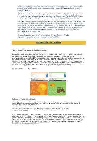 products by providing “end to end” testing and evaluation of emerging technologies and innovations
from the world’s public laboratories, universities and the private sector. Website: http://www.cite-
city.com/index.php
2) Dubai Internet City: Since its official opening in 2000, Dubai Internet City (DIC) has grown to become
the Middle East and North Africa’s largest Information and Communication Technology (ICT) Business
Park, hosting both global and regional companies. Website: http://www.dubaiinternetcity.com/
3) Songdo International Business District (IBD) officially opened on August 7, 2009 as a designated Free
Economic Zone and the first new sustainable city in the world designed to be an international business
district. With its strategic location just 15 minutes driving time from Incheon International Airport and 3
½ hours flying time to 1/3 of the world's population and regional markets such as China, Russia and
Japan, Songdo IBD will position the Republic of Korea as the commercial epicenter of Northeast
Asia. Website: http://www.songdo.com/
4) Nasrec Smart City: South Africa’s own ‘smart city’ is in development. Website:
http://www.businessday.co.za/articles/Content.aspx?id=168466
Check out our website archive: southerninnovator.org
Southern Innovator magazine’s (ISSN 2222-9280) second issue is now online and print copies are available for
distribution. The second issue’s theme is youth and entrepreneurship. View the issue online here:
http://www.scribd.com/doc/86451057/Southern-Innovator-Magazine-Issue-2. Contact us about opportunities to
sponsor this issue or any future issues and we can send you more information on how it works
(southerninnovator@yahoo.co.uk). Issues 3 (Agriculture and Food Security), 4 (Cities and Urbanization) and 5
(Waste and Recycling) are in the works for 2012. Please contact the Special Unit for South-South Cooperation if
you would like a copy (copies) of Southern Innovator (http://ssc.undp.org/content/ssc.html).
The covers for Issues 2 and 3 are below:
Follow us on Twitter @SouthSouth1
Issue 1 of Southern Innovator was called “…a terrific tour de force of what is interesting, cutting edge and
relevant in the global mobile/ICT space...”
Also check out our South-South Expo: 2012’s Expo will be in Vienna, Austria, 19-23 2012:
www.southsouthexpo.org
Did you know? The Development Challenges, South-South Solutions e-newsletter reaches readers around the
world every month. It has been published regularly since 2006. The new magazine, Southern Innovator, also has a
global distribution. For example, Issue 2 is being distributed to schools throughout Africa. Don’t pass on this
opportunity to reach a global audience of readers, many of whom are on the cutting edge of innovation in the
global South, or are about to become the next generation’s innovators, pioneers and entrepreneurs. Email:
developmentchallenges@googlemail.com
WINDOW ON THE WORLD
 