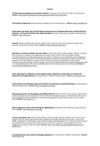 BOOKS
The New Harvest: Agricultural Innovation in Africa by Calestous Juma, Publisher: Oxford University Press.
Website: http://belfercenter.ksg.harvard.edu/publication/20504/new_harvest.html
The Coming Prosperity by Philip Auerswald, Publisher: Oxford University Press. Website: http://auerswald.org/
Need, Speed and Greed: How the New Rules of Innovation Can Transform Businesses, Propel Nations to
Greatness, and Tame the World’s Most Wicked Problems by Vijay Vaitheeswaran, Publisher: HarperBusiness.
Website: www.amazon.com
Concrete edited by William Hall, Publisher: Phaidon Press. Concrete takes a fresh look at the world’s most
versatile and abundant building material. Website: http://uk.phaidon.com/store/
Abundance: The Future Is Better Than You Think by Peter Diamandis and Steven Kotler, Publisher: Free Press.
Since the dawn of humanity, a privileged few have lived in stark contrast to the hardscrabble majority.
Conventional wisdom says this gap cannot be closed. But it is closing—fast. In Abundance, space entrepreneur
turned innovation pioneer Peter H. Diamandis and award-winning science writer Steven Kotler document how
progress in artificial intelligence, robotics, infinite computing, ubiquitous broadband networks, digital
manufacturing, nanomaterials, synthetic biology, and many other exponentially growing technologies will enable
us to make greater gains in the next two decades than we have in the previous two hundred years. Website:
http://www.abundancethebook.com/
Indian Superspices: A collection of lab-inspired recipes using spices in abundance to alleviate the
symptoms of everyday illnesses by Gurpareet Bains, Publisher: Gurpareet Bains. Website: www.amazon.com
Vitamin Green: The Definitive Guide to the World of Contemporary Sustainable Design by Amara Holstein,
Publisher: Phaidon Press. Website: http://uk.phaidon.com/store/
Emerging Economies: The Geopolitics of the BRICS Nations Publisher: Stratfor. They make up nearly half the
world's population and wield significant influence within their respective regions. Combined, their GDPs are not
too far behind that of the United States. Understand the geopolitics of Brazil, Russia, India, China and South
Africa. Website: www.stratfor.com
China’s Regulatory State: A New Strategy for Globalization by Roselyn Hsueh, Publisher: Cornell University
Press. Website: www.cornellpress.cornell.edu
Living in the Endless City edited by Ricky Burdett and Deyan Sudjic, Publisher: Phaidon Press. The city is the
subject of the 21st century. All over the world, populations are shifting towards urban centres. Living in the
Endless City depicts an authoritative survey of cities of today and the prospects for our urban future of tomorrow.
36 contributors from across Europe, South America, China, Africa and the U.S. set the agenda for the city -
detailing its successes as well as its failures. Website: http://www.urban-age.net/publications/living-in-the-
endless-city/
Consumptionomics: Asia’s Role in Reshaping Capitalism by Chandran Nair, Publisher: Infinite Ideas. Website:
www.amazon.com
 