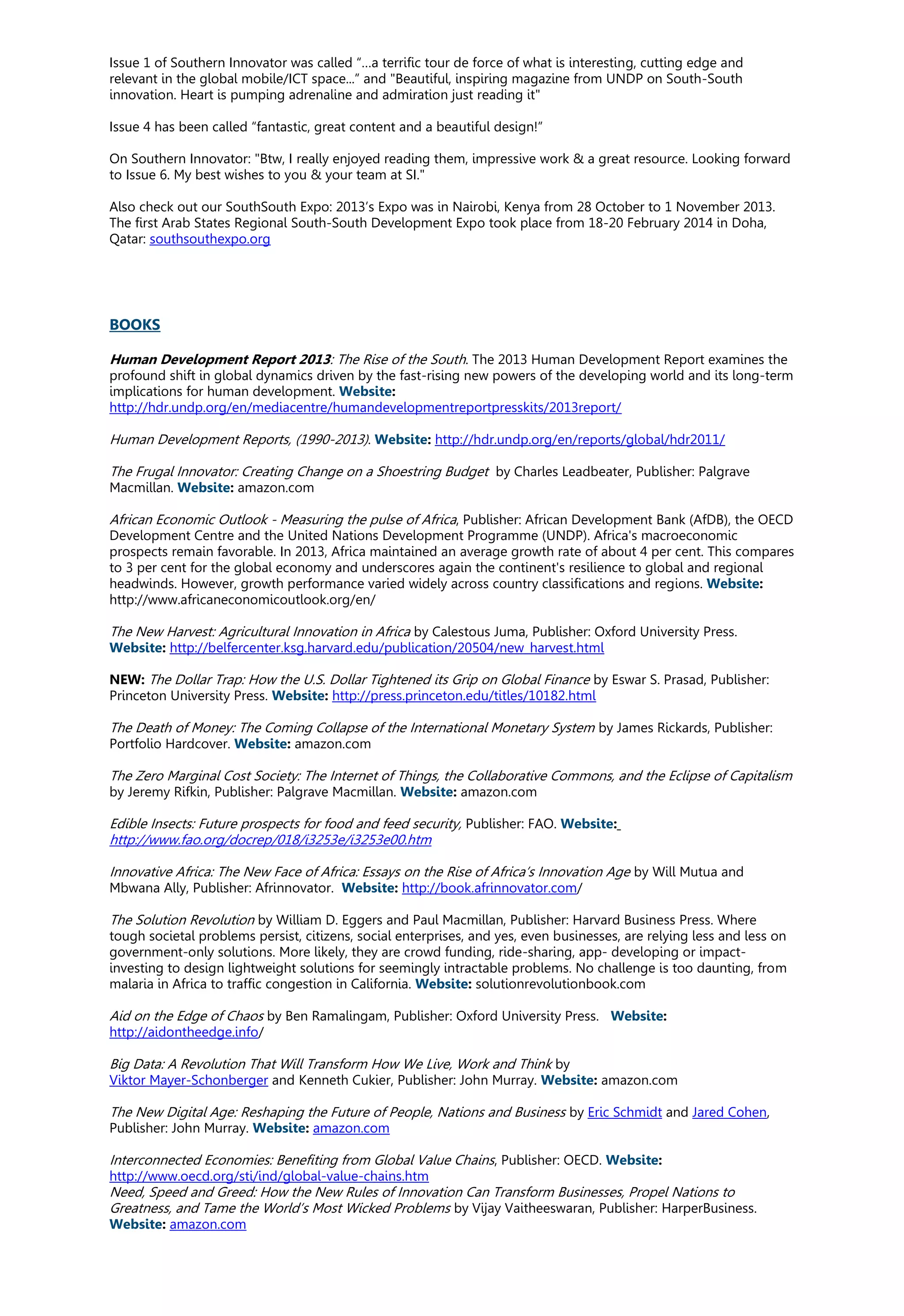 Issue 1 of Southern Innovator was called “…a terrific tour de force of what is interesting, cutting edge and
relevant in the global mobile/ICT space...” and "Beautiful, inspiring magazine from UNDP on South-South
innovation. Heart is pumping adrenaline and admiration just reading it"
Issue 4 has been called “fantastic, great content and a beautiful design!”
On Southern Innovator: "Btw, I really enjoyed reading them, impressive work & a great resource. Looking forward
to Issue 6. My best wishes to you & your team at SI."
Also check out our SouthSouth Expo: 2013’s Expo was in Nairobi, Kenya from 28 October to 1 November 2013.
The first Arab States Regional South-South Development Expo took place from 18-20 February 2014 in Doha,
Qatar: southsouthexpo.org
BOOKS
Human Development Report 2013: The Rise of the South. The 2013 Human Development Report examines the
profound shift in global dynamics driven by the fast-rising new powers of the developing world and its long-term
implications for human development. Website:
http://hdr.undp.org/en/mediacentre/humandevelopmentreportpresskits/2013report/
Human Development Reports, (1990-2013). Website: http://hdr.undp.org/en/reports/global/hdr2011/
The Frugal Innovator: Creating Change on a Shoestring Budget by Charles Leadbeater, Publisher: Palgrave
Macmillan. Website: amazon.com
African Economic Outlook - Measuring the pulse of Africa, Publisher: African Development Bank (AfDB), the OECD
Development Centre and the United Nations Development Programme (UNDP). Africa's macroeconomic
prospects remain favorable. In 2013, Africa maintained an average growth rate of about 4 per cent. This compares
to 3 per cent for the global economy and underscores again the continent's resilience to global and regional
headwinds. However, growth performance varied widely across country classifications and regions. Website:
http://www.africaneconomicoutlook.org/en/
The New Harvest: Agricultural Innovation in Africa by Calestous Juma, Publisher: Oxford University Press.
Website: http://belfercenter.ksg.harvard.edu/publication/20504/new_harvest.html
NEW: The Dollar Trap: How the U.S. Dollar Tightened its Grip on Global Finance by Eswar S. Prasad, Publisher:
Princeton University Press. Website: http://press.princeton.edu/titles/10182.html
The Death of Money: The Coming Collapse of the International Monetary System by James Rickards, Publisher:
Portfolio Hardcover. Website: amazon.com
The Zero Marginal Cost Society: The Internet of Things, the Collaborative Commons, and the Eclipse of Capitalism
by Jeremy Rifkin, Publisher: Palgrave Macmillan. Website: amazon.com
Edible Insects: Future prospects for food and feed security, Publisher: FAO. Website:
http://www.fao.org/docrep/018/i3253e/i3253e00.htm
Innovative Africa: The New Face of Africa: Essays on the Rise of Africa’s Innovation Age by Will Mutua and
Mbwana Ally, Publisher: Afrinnovator. Website: http://book.afrinnovator.com/
The Solution Revolution by William D. Eggers and Paul Macmillan, Publisher: Harvard Business Press. Where
tough societal problems persist, citizens, social enterprises, and yes, even businesses, are relying less and less on
government-only solutions. More likely, they are crowd funding, ride-sharing, app- developing or impact-
investing to design lightweight solutions for seemingly intractable problems. No challenge is too daunting, from
malaria in Africa to traffic congestion in California. Website: solutionrevolutionbook.com
Aid on the Edge of Chaos by Ben Ramalingam, Publisher: Oxford University Press. Website:
http://aidontheedge.info/
Big Data: A Revolution That Will Transform How We Live, Work and Think by
Viktor Mayer-Schonberger and Kenneth Cukier, Publisher: John Murray. Website: amazon.com
The New Digital Age: Reshaping the Future of People, Nations and Business by Eric Schmidt and Jared Cohen,
Publisher: John Murray. Website: amazon.com
Interconnected Economies: Benefiting from Global Value Chains, Publisher: OECD. Website:
http://www.oecd.org/sti/ind/global-value-chains.htm
Need, Speed and Greed: How the New Rules of Innovation Can Transform Businesses, Propel Nations to
Greatness, and Tame the World’s Most Wicked Problems by Vijay Vaitheeswaran, Publisher: HarperBusiness.
Website: amazon.com
 