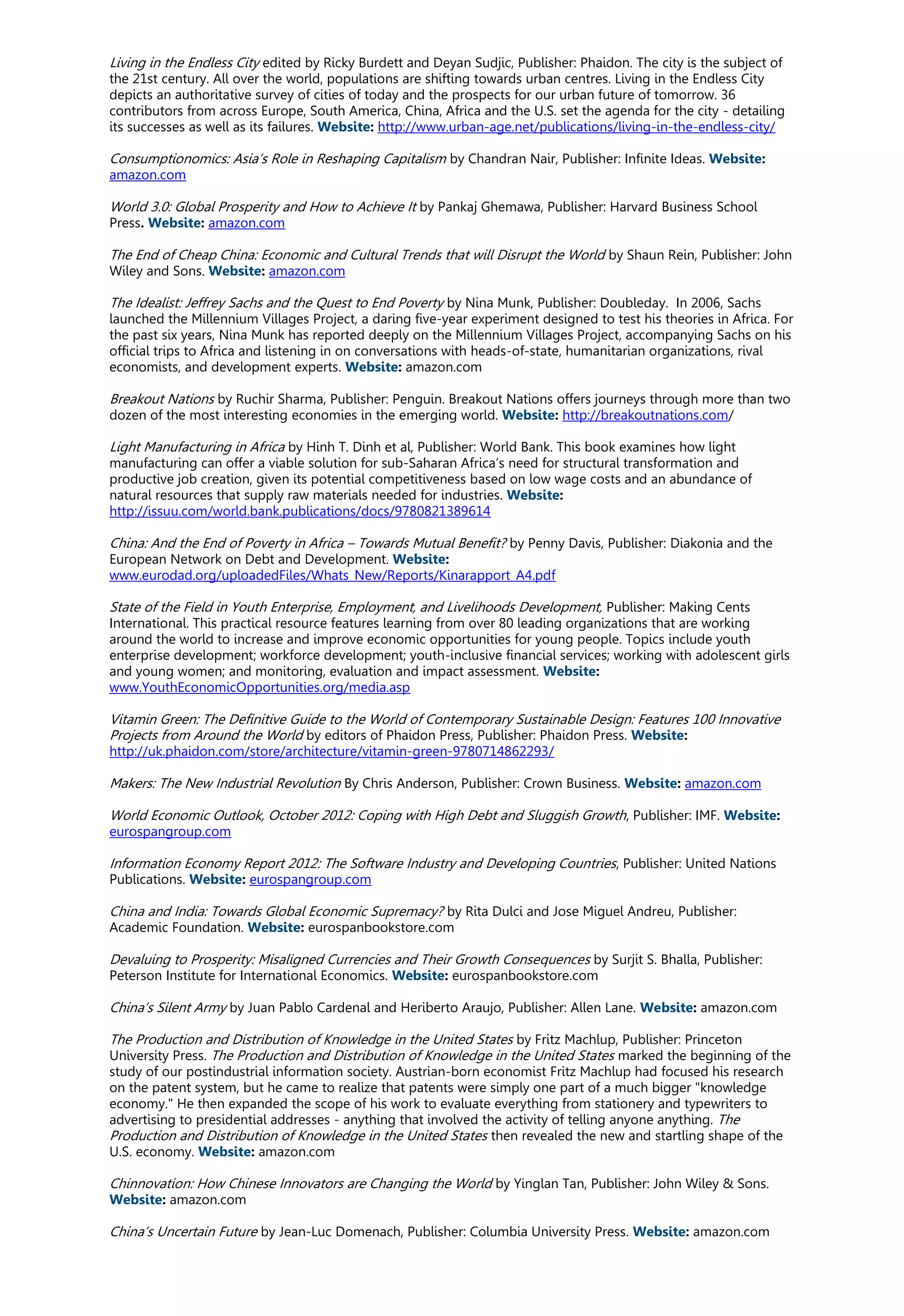 Living in the Endless City edited by Ricky Burdett and Deyan Sudjic, Publisher: Phaidon. The city is the subject of
the 21st century. All over the world, populations are shifting towards urban centres. Living in the Endless City
depicts an authoritative survey of cities of today and the prospects for our urban future of tomorrow. 36
contributors from across Europe, South America, China, Africa and the U.S. set the agenda for the city - detailing
its successes as well as its failures. Website: http://www.urban-age.net/publications/living-in-the-endless-city/
Consumptionomics: Asia’s Role in Reshaping Capitalism by Chandran Nair, Publisher: Infinite Ideas. Website:
amazon.com
World 3.0: Global Prosperity and How to Achieve It by Pankaj Ghemawa, Publisher: Harvard Business School
Press. Website: amazon.com
The End of Cheap China: Economic and Cultural Trends that will Disrupt the World by Shaun Rein, Publisher: John
Wiley and Sons. Website: amazon.com
The Idealist: Jeffrey Sachs and the Quest to End Poverty by Nina Munk, Publisher: Doubleday. In 2006, Sachs
launched the Millennium Villages Project, a daring five-year experiment designed to test his theories in Africa. For
the past six years, Nina Munk has reported deeply on the Millennium Villages Project, accompanying Sachs on his
official trips to Africa and listening in on conversations with heads-of-state, humanitarian organizations, rival
economists, and development experts. Website: amazon.com
Breakout Nations by Ruchir Sharma, Publisher: Penguin. Breakout Nations offers journeys through more than two
dozen of the most interesting economies in the emerging world. Website: http://breakoutnations.com/
Light Manufacturing in Africa by Hinh T. Dinh et al, Publisher: World Bank. This book examines how light
manufacturing can offer a viable solution for sub-Saharan Africa’s need for structural transformation and
productive job creation, given its potential competitiveness based on low wage costs and an abundance of
natural resources that supply raw materials needed for industries. Website:
http://issuu.com/world.bank.publications/docs/9780821389614
China: And the End of Poverty in Africa – Towards Mutual Benefit? by Penny Davis, Publisher: Diakonia and the
European Network on Debt and Development. Website:
www.eurodad.org/uploadedFiles/Whats_New/Reports/Kinarapport_A4.pdf
State of the Field in Youth Enterprise, Employment, and Livelihoods Development, Publisher: Making Cents
International. This practical resource features learning from over 80 leading organizations that are working
around the world to increase and improve economic opportunities for young people. Topics include youth
enterprise development; workforce development; youth-inclusive financial services; working with adolescent girls
and young women; and monitoring, evaluation and impact assessment. Website:
www.YouthEconomicOpportunities.org/media.asp
Vitamin Green: The Definitive Guide to the World of Contemporary Sustainable Design: Features 100 Innovative
Projects from Around the World by editors of Phaidon Press, Publisher: Phaidon Press. Website:
http://uk.phaidon.com/store/architecture/vitamin-green-9780714862293/
Makers: The New Industrial Revolution By Chris Anderson, Publisher: Crown Business. Website: amazon.com
World Economic Outlook, October 2012: Coping with High Debt and Sluggish Growth, Publisher: IMF. Website:
eurospangroup.com
Information Economy Report 2012: The Software Industry and Developing Countries, Publisher: United Nations
Publications. Website: eurospangroup.com
China and India: Towards Global Economic Supremacy? by Rita Dulci and Jose Miguel Andreu, Publisher:
Academic Foundation. Website: eurospanbookstore.com
Devaluing to Prosperity: Misaligned Currencies and Their Growth Consequences by Surjit S. Bhalla, Publisher:
Peterson Institute for International Economics. Website: eurospanbookstore.com
China’s Silent Army by Juan Pablo Cardenal and Heriberto Araujo, Publisher: Allen Lane. Website: amazon.com
The Production and Distribution of Knowledge in the United States by Fritz Machlup, Publisher: Princeton
University Press. The Production and Distribution of Knowledge in the United States marked the beginning of the
study of our postindustrial information society. Austrian-born economist Fritz Machlup had focused his research
on the patent system, but he came to realize that patents were simply one part of a much bigger "knowledge
economy." He then expanded the scope of his work to evaluate everything from stationery and typewriters to
advertising to presidential addresses - anything that involved the activity of telling anyone anything. The
Production and Distribution of Knowledge in the United States then revealed the new and startling shape of the
U.S. economy. Website: amazon.com
Chinnovation: How Chinese Innovators are Changing the World by Yinglan Tan, Publisher: John Wiley & Sons.
Website: amazon.com
China’s Uncertain Future by Jean-Luc Domenach, Publisher: Columbia University Press. Website: amazon.com
 