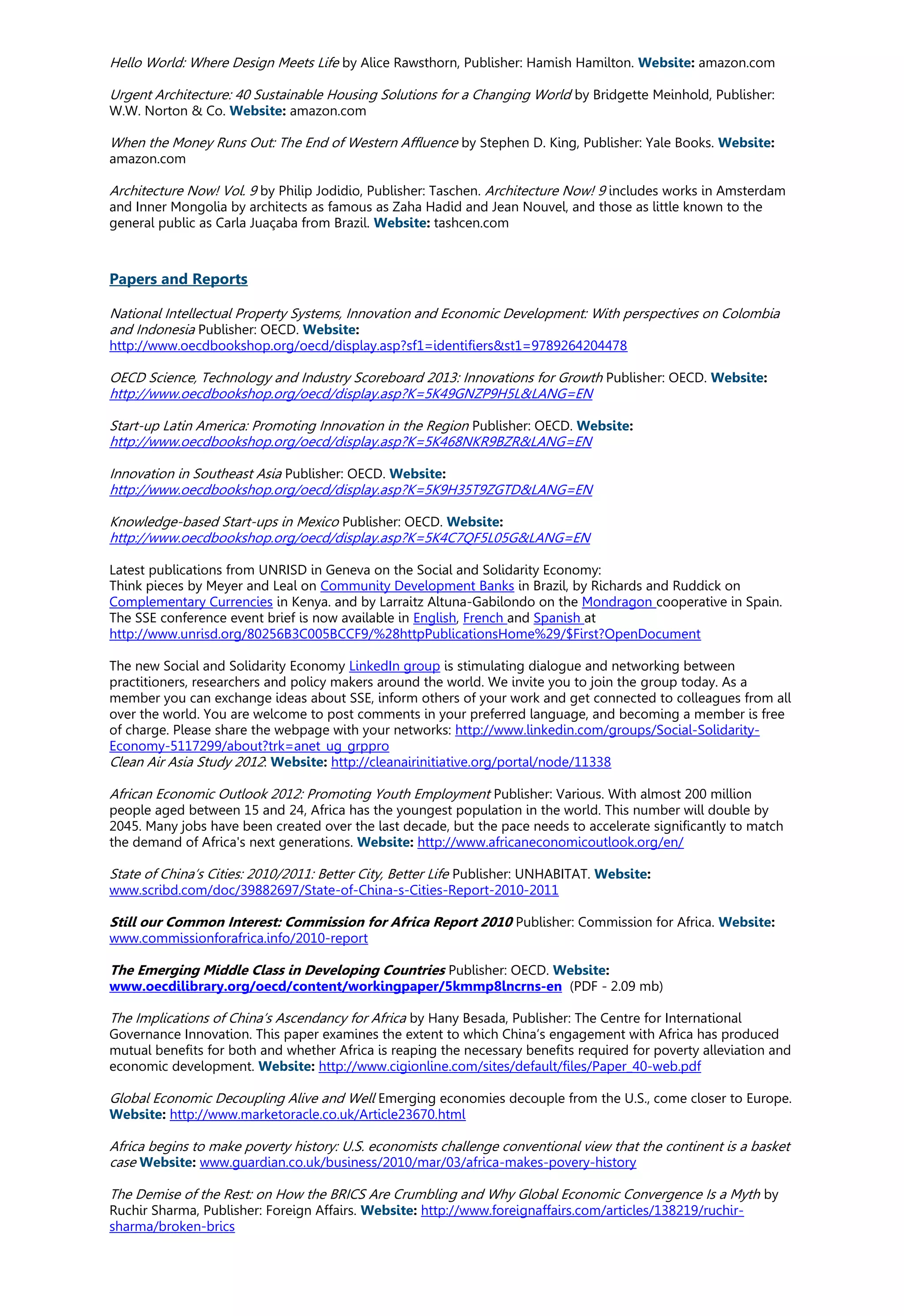 Hello World: Where Design Meets Life by Alice Rawsthorn, Publisher: Hamish Hamilton. Website: amazon.com
Urgent Architecture: 40 Sustainable Housing Solutions for a Changing World by Bridgette Meinhold, Publisher:
W.W. Norton & Co. Website: amazon.com
When the Money Runs Out: The End of Western Affluence by Stephen D. King, Publisher: Yale Books. Website:
amazon.com
Architecture Now! Vol. 9 by Philip Jodidio, Publisher: Taschen. Architecture Now! 9 includes works in Amsterdam
and Inner Mongolia by architects as famous as Zaha Hadid and Jean Nouvel, and those as little known to the
general public as Carla Juaçaba from Brazil. Website: tashcen.com
Papers and Reports
National Intellectual Property Systems, Innovation and Economic Development: With perspectives on Colombia
and Indonesia Publisher: OECD. Website:
http://www.oecdbookshop.org/oecd/display.asp?sf1=identifiers&st1=9789264204478
OECD Science, Technology and Industry Scoreboard 2013: Innovations for Growth Publisher: OECD. Website:
http://www.oecdbookshop.org/oecd/display.asp?K=5K49GNZP9H5L&LANG=EN
Start-up Latin America: Promoting Innovation in the Region Publisher: OECD. Website:
http://www.oecdbookshop.org/oecd/display.asp?K=5K468NKR9BZR&LANG=EN
Innovation in Southeast Asia Publisher: OECD. Website:
http://www.oecdbookshop.org/oecd/display.asp?K=5K9H35T9ZGTD&LANG=EN
Knowledge-based Start-ups in Mexico Publisher: OECD. Website:
http://www.oecdbookshop.org/oecd/display.asp?K=5K4C7QF5L05G&LANG=EN
Latest publications from UNRISD in Geneva on the Social and Solidarity Economy:
Think pieces by Meyer and Leal on Community Development Banks in Brazil, by Richards and Ruddick on
Complementary Currencies in Kenya. and by Larraitz Altuna-Gabilondo on the Mondragon cooperative in Spain.
The SSE conference event brief is now available in English, French and Spanish at
http://www.unrisd.org/80256B3C005BCCF9/%28httpPublicationsHome%29/$First?OpenDocument
The new Social and Solidarity Economy LinkedIn group is stimulating dialogue and networking between
practitioners, researchers and policy makers around the world. We invite you to join the group today. As a
member you can exchange ideas about SSE, inform others of your work and get connected to colleagues from all
over the world. You are welcome to post comments in your preferred language, and becoming a member is free
of charge. Please share the webpage with your networks: http://www.linkedin.com/groups/Social-Solidarity-
Economy-5117299/about?trk=anet_ug_grppro
Clean Air Asia Study 2012: Website: http://cleanairinitiative.org/portal/node/11338
African Economic Outlook 2012: Promoting Youth Employment Publisher: Various. With almost 200 million
people aged between 15 and 24, Africa has the youngest population in the world. This number will double by
2045. Many jobs have been created over the last decade, but the pace needs to accelerate significantly to match
the demand of Africa's next generations. Website: http://www.africaneconomicoutlook.org/en/
State of China’s Cities: 2010/2011: Better City, Better Life Publisher: UNHABITAT. Website:
www.scribd.com/doc/39882697/State-of-China-s-Cities-Report-2010-2011
Still our Common Interest: Commission for Africa Report 2010 Publisher: Commission for Africa. Website:
www.commissionforafrica.info/2010-report
The Emerging Middle Class in Developing Countries Publisher: OECD. Website:
www.oecdilibrary.org/oecd/content/workingpaper/5kmmp8lncrns-en (PDF - 2.09 mb)
The Implications of China’s Ascendancy for Africa by Hany Besada, Publisher: The Centre for International
Governance Innovation. This paper examines the extent to which China’s engagement with Africa has produced
mutual benefits for both and whether Africa is reaping the necessary benefits required for poverty alleviation and
economic development. Website: http://www.cigionline.com/sites/default/files/Paper_40-web.pdf
Global Economic Decoupling Alive and Well Emerging economies decouple from the U.S., come closer to Europe.
Website: http://www.marketoracle.co.uk/Article23670.html
Africa begins to make poverty history: U.S. economists challenge conventional view that the continent is a basket
case Website: www.guardian.co.uk/business/2010/mar/03/africa-makes-povery-history
The Demise of the Rest: on How the BRICS Are Crumbling and Why Global Economic Convergence Is a Myth by
Ruchir Sharma, Publisher: Foreign Affairs. Website: http://www.foreignaffairs.com/articles/138219/ruchir-
sharma/broken-brics
 