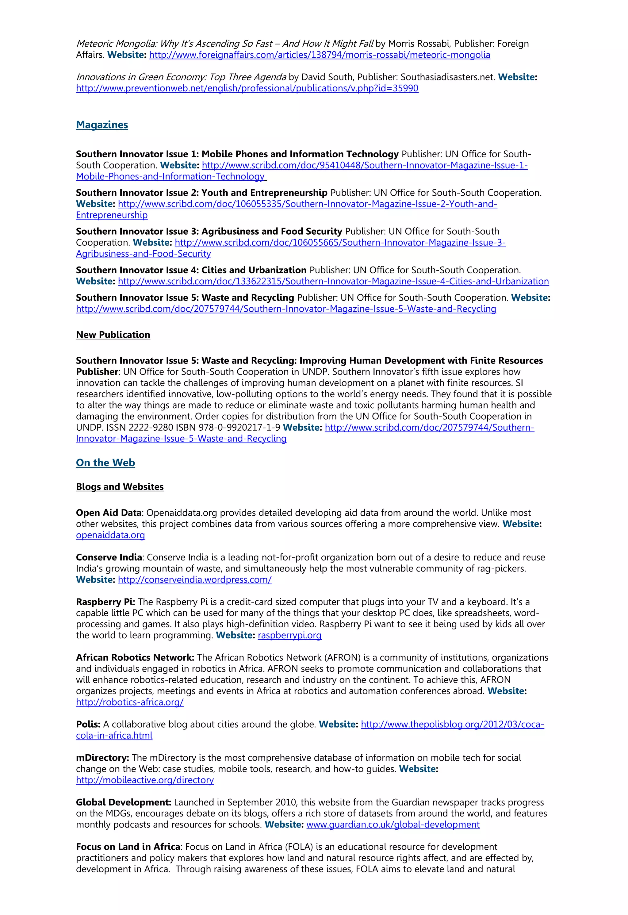 Meteoric Mongolia: Why It’s Ascending So Fast – And How It Might Fall by Morris Rossabi, Publisher: Foreign
Affairs. Website: http://www.foreignaffairs.com/articles/138794/morris-rossabi/meteoric-mongolia
Innovations in Green Economy: Top Three Agenda by David South, Publisher: Southasiadisasters.net. Website:
http://www.preventionweb.net/english/professional/publications/v.php?id=35990
Magazines
Southern Innovator Issue 1: Mobile Phones and Information Technology Publisher: UN Office for South-
South Cooperation. Website: http://www.scribd.com/doc/95410448/Southern-Innovator-Magazine-Issue-1-
Mobile-Phones-and-Information-Technology
Southern Innovator Issue 2: Youth and Entrepreneurship Publisher: UN Office for South-South Cooperation.
Website: http://www.scribd.com/doc/106055335/Southern-Innovator-Magazine-Issue-2-Youth-and-
Entrepreneurship
Southern Innovator Issue 3: Agribusiness and Food Security Publisher: UN Office for South-South
Cooperation. Website: http://www.scribd.com/doc/106055665/Southern-Innovator-Magazine-Issue-3-
Agribusiness-and-Food-Security
Southern Innovator Issue 4: Cities and Urbanization Publisher: UN Office for South-South Cooperation.
Website: http://www.scribd.com/doc/133622315/Southern-Innovator-Magazine-Issue-4-Cities-and-Urbanization
Southern Innovator Issue 5: Waste and Recycling Publisher: UN Office for South-South Cooperation. Website:
http://www.scribd.com/doc/207579744/Southern-Innovator-Magazine-Issue-5-Waste-and-Recycling
New Publication
Southern Innovator Issue 5: Waste and Recycling: Improving Human Development with Finite Resources
Publisher: UN Office for South-South Cooperation in UNDP. Southern Innovator’s fifth issue explores how
innovation can tackle the challenges of improving human development on a planet with finite resources. SI
researchers identified innovative, low-polluting options to the world’s energy needs. They found that it is possible
to alter the way things are made to reduce or eliminate waste and toxic pollutants harming human health and
damaging the environment. Order copies for distribution from the UN Office for South-South Cooperation in
UNDP. ISSN 2222-9280 ISBN 978-0-9920217-1-9 Website: http://www.scribd.com/doc/207579744/Southern-
Innovator-Magazine-Issue-5-Waste-and-Recycling
On the Web
Blogs and Websites
Open Aid Data: Openaiddata.org provides detailed developing aid data from around the world. Unlike most
other websites, this project combines data from various sources offering a more comprehensive view. Website:
openaiddata.org
Conserve India: Conserve India is a leading not-for-profit organization born out of a desire to reduce and reuse
India’s growing mountain of waste, and simultaneously help the most vulnerable community of rag-pickers.
Website: http://conserveindia.wordpress.com/
Raspberry Pi: The Raspberry Pi is a credit-card sized computer that plugs into your TV and a keyboard. It’s a
capable little PC which can be used for many of the things that your desktop PC does, like spreadsheets, word-
processing and games. It also plays high-definition video. Raspberry Pi want to see it being used by kids all over
the world to learn programming. Website: raspberrypi.org
African Robotics Network: The African Robotics Network (AFRON) is a community of institutions, organizations
and individuals engaged in robotics in Africa. AFRON seeks to promote communication and collaborations that
will enhance robotics-related education, research and industry on the continent. To achieve this, AFRON
organizes projects, meetings and events in Africa at robotics and automation conferences abroad. Website:
http://robotics-africa.org/
Polis: A collaborative blog about cities around the globe. Website: http://www.thepolisblog.org/2012/03/coca-
cola-in-africa.html
mDirectory: The mDirectory is the most comprehensive database of information on mobile tech for social
change on the Web: case studies, mobile tools, research, and how-to guides. Website:
http://mobileactive.org/directory
Global Development: Launched in September 2010, this website from the Guardian newspaper tracks progress
on the MDGs, encourages debate on its blogs, offers a rich store of datasets from around the world, and features
monthly podcasts and resources for schools. Website: www.guardian.co.uk/global-development
Focus on Land in Africa: Focus on Land in Africa (FOLA) is an educational resource for development
practitioners and policy makers that explores how land and natural resource rights affect, and are effected by,
development in Africa. Through raising awareness of these issues, FOLA aims to elevate land and natural
 