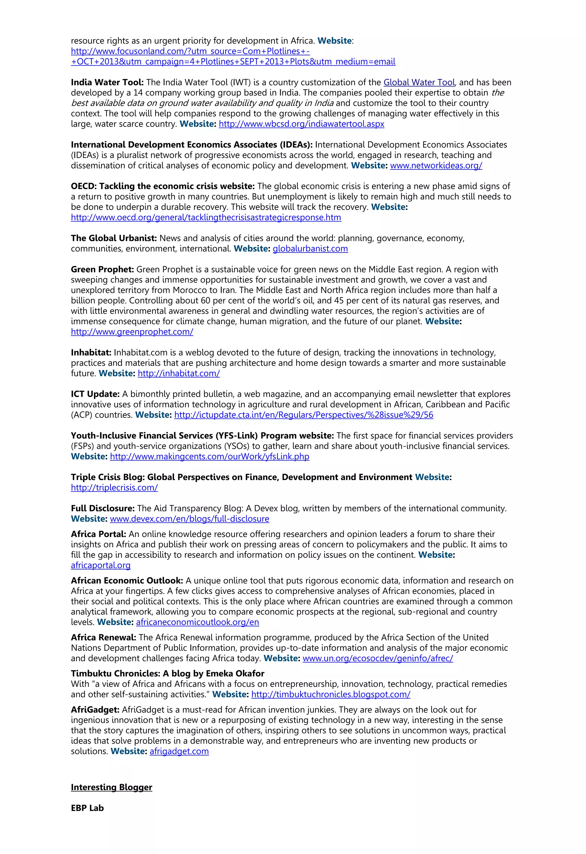resource rights as an urgent priority for development in Africa. Website:
http://www.focusonland.com/?utm_source=Com+Plotlines+-
+OCT+2013&utm_campaign=4+Plotlines+SEPT+2013+Plots&utm_medium=email
India Water Tool: The India Water Tool (IWT) is a country customization of the Global Water Tool, and has been
developed by a 14 company working group based in India. The companies pooled their expertise to obtain the
best available data on ground water availability and quality in India and customize the tool to their country
context. The tool will help companies respond to the growing challenges of managing water effectively in this
large, water scarce country. Website: http://www.wbcsd.org/indiawatertool.aspx
International Development Economics Associates (IDEAs): International Development Economics Associates
(IDEAs) is a pluralist network of progressive economists across the world, engaged in research, teaching and
dissemination of critical analyses of economic policy and development. Website: www.networkideas.org/
OECD: Tackling the economic crisis website: The global economic crisis is entering a new phase amid signs of
a return to positive growth in many countries. But unemployment is likely to remain high and much still needs to
be done to underpin a durable recovery. This website will track the recovery. Website:
http://www.oecd.org/general/tacklingthecrisisastrategicresponse.htm
The Global Urbanist: News and analysis of cities around the world: planning, governance, economy,
communities, environment, international. Website: globalurbanist.com
Green Prophet: Green Prophet is a sustainable voice for green news on the Middle East region. A region with
sweeping changes and immense opportunities for sustainable investment and growth, we cover a vast and
unexplored territory from Morocco to Iran. The Middle East and North Africa region includes more than half a
billion people. Controlling about 60 per cent of the world’s oil, and 45 per cent of its natural gas reserves, and
with little environmental awareness in general and dwindling water resources, the region’s activities are of
immense consequence for climate change, human migration, and the future of our planet. Website:
http://www.greenprophet.com/
Inhabitat: Inhabitat.com is a weblog devoted to the future of design, tracking the innovations in technology,
practices and materials that are pushing architecture and home design towards a smarter and more sustainable
future. Website: http://inhabitat.com/
ICT Update: A bimonthly printed bulletin, a web magazine, and an accompanying email newsletter that explores
innovative uses of information technology in agriculture and rural development in African, Caribbean and Pacific
(ACP) countries. Website: http://ictupdate.cta.int/en/Regulars/Perspectives/%28issue%29/56
Youth-Inclusive Financial Services (YFS-Link) Program website: The first space for financial services providers
(FSPs) and youth-service organizations (YSOs) to gather, learn and share about youth-inclusive financial services.
Website: http://www.makingcents.com/ourWork/yfsLink.php
Triple Crisis Blog: Global Perspectives on Finance, Development and Environment Website:
http://triplecrisis.com/
Full Disclosure: The Aid Transparency Blog: A Devex blog, written by members of the international community.
Website: www.devex.com/en/blogs/full-disclosure
Africa Portal: An online knowledge resource offering researchers and opinion leaders a forum to share their
insights on Africa and publish their work on pressing areas of concern to policymakers and the public. It aims to
fill the gap in accessibility to research and information on policy issues on the continent. Website:
africaportal.org
African Economic Outlook: A unique online tool that puts rigorous economic data, information and research on
Africa at your fingertips. A few clicks gives access to comprehensive analyses of African economies, placed in
their social and political contexts. This is the only place where African countries are examined through a common
analytical framework, allowing you to compare economic prospects at the regional, sub-regional and country
levels. Website: africaneconomicoutlook.org/en
Africa Renewal: The Africa Renewal information programme, produced by the Africa Section of the United
Nations Department of Public Information, provides up-to-date information and analysis of the major economic
and development challenges facing Africa today. Website: www.un.org/ecosocdev/geninfo/afrec/
Timbuktu Chronicles: A blog by Emeka Okafor
With “a view of Africa and Africans with a focus on entrepreneurship, innovation, technology, practical remedies
and other self-sustaining activities.” Website: http://timbuktuchronicles.blogspot.com/
AfriGadget: AfriGadget is a must-read for African invention junkies. They are always on the look out for
ingenious innovation that is new or a repurposing of existing technology in a new way, interesting in the sense
that the story captures the imagination of others, inspiring others to see solutions in uncommon ways, practical
ideas that solve problems in a demonstrable way, and entrepreneurs who are inventing new products or
solutions. Website: afrigadget.com
Interesting Blogger
EBP Lab
 