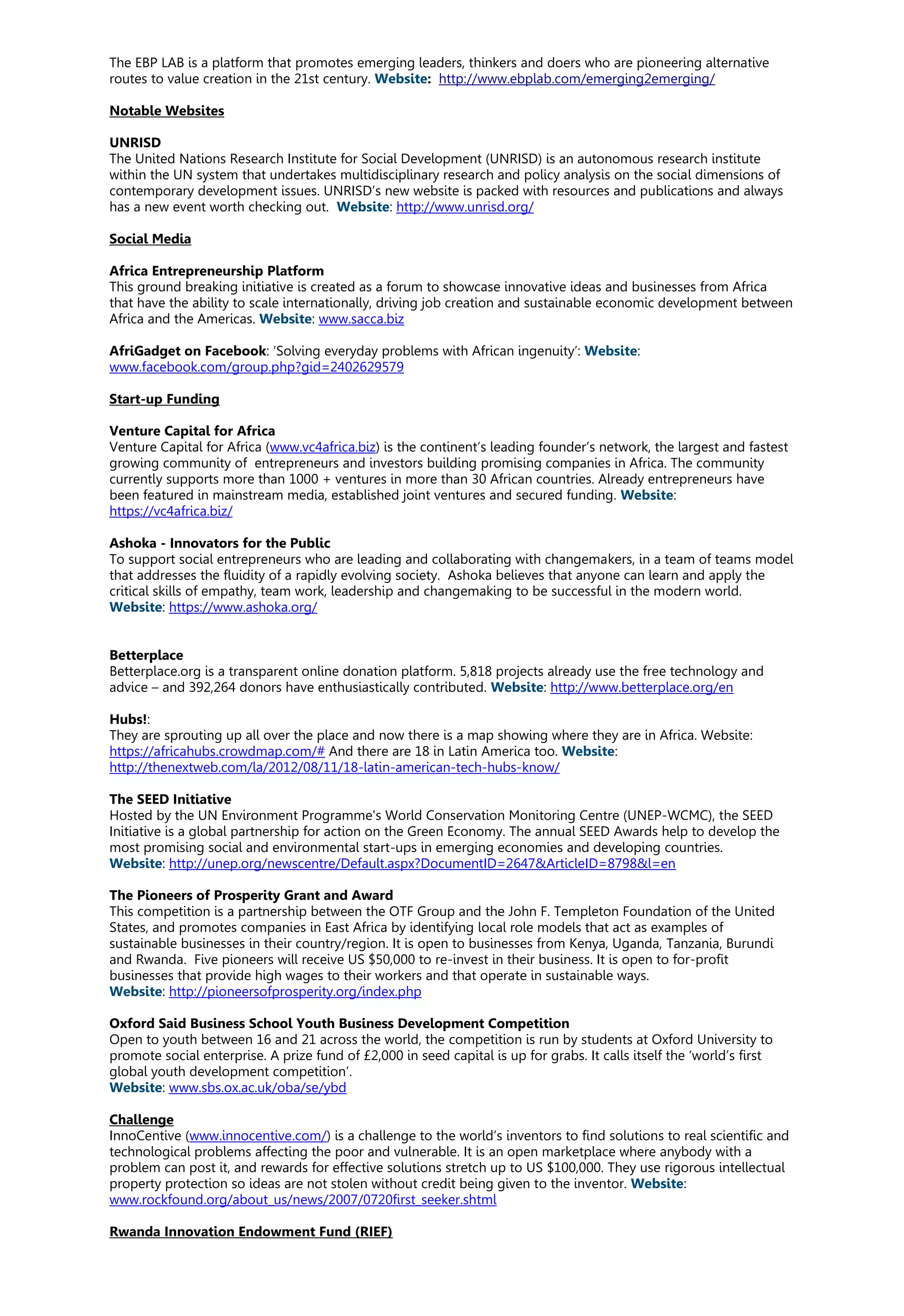 The EBP LAB is a platform that promotes emerging leaders, thinkers and doers who are pioneering alternative
routes to value creation in the 21st century. Website: http://www.ebplab.com/emerging2emerging/
Notable Websites
UNRISD
The United Nations Research Institute for Social Development (UNRISD) is an autonomous research institute
within the UN system that undertakes multidisciplinary research and policy analysis on the social dimensions of
contemporary development issues. UNRISD’s new website is packed with resources and publications and always
has a new event worth checking out. Website: http://www.unrisd.org/
Social Media
Africa Entrepreneurship Platform
This ground breaking initiative is created as a forum to showcase innovative ideas and businesses from Africa
that have the ability to scale internationally, driving job creation and sustainable economic development between
Africa and the Americas. Website: www.sacca.biz
AfriGadget on Facebook: ‘Solving everyday problems with African ingenuity’: Website:
www.facebook.com/group.php?gid=2402629579
Start-up Funding
Venture Capital for Africa
Venture Capital for Africa (www.vc4africa.biz) is the continent’s leading founder’s network, the largest and fastest
growing community of entrepreneurs and investors building promising companies in Africa. The community
currently supports more than 1000 + ventures in more than 30 African countries. Already entrepreneurs have
been featured in mainstream media, established joint ventures and secured funding. Website:
https://vc4africa.biz/
Ashoka - Innovators for the Public
To support social entrepreneurs who are leading and collaborating with changemakers, in a team of teams model
that addresses the fluidity of a rapidly evolving society. Ashoka believes that anyone can learn and apply the
critical skills of empathy, team work, leadership and changemaking to be successful in the modern world.
Website: https://www.ashoka.org/
Betterplace
Betterplace.org is a transparent online donation platform. 5,818 projects already use the free technology and
advice – and 392,264 donors have enthusiastically contributed. Website: http://www.betterplace.org/en
Hubs!:
They are sprouting up all over the place and now there is a map showing where they are in Africa. Website:
https://africahubs.crowdmap.com/# And there are 18 in Latin America too. Website:
http://thenextweb.com/la/2012/08/11/18-latin-american-tech-hubs-know/
The SEED Initiative
Hosted by the UN Environment Programme's World Conservation Monitoring Centre (UNEP-WCMC), the SEED
Initiative is a global partnership for action on the Green Economy. The annual SEED Awards help to develop the
most promising social and environmental start-ups in emerging economies and developing countries.
Website: http://unep.org/newscentre/Default.aspx?DocumentID=2647&ArticleID=8798&l=en
The Pioneers of Prosperity Grant and Award
This competition is a partnership between the OTF Group and the John F. Templeton Foundation of the United
States, and promotes companies in East Africa by identifying local role models that act as examples of
sustainable businesses in their country/region. It is open to businesses from Kenya, Uganda, Tanzania, Burundi
and Rwanda. Five pioneers will receive US $50,000 to re-invest in their business. It is open to for-profit
businesses that provide high wages to their workers and that operate in sustainable ways.
Website: http://pioneersofprosperity.org/index.php
Oxford Said Business School Youth Business Development Competition
Open to youth between 16 and 21 across the world, the competition is run by students at Oxford University to
promote social enterprise. A prize fund of £2,000 in seed capital is up for grabs. It calls itself the ‘world’s first
global youth development competition’.
Website: www.sbs.ox.ac.uk/oba/se/ybd
Challenge
InnoCentive (www.innocentive.com/) is a challenge to the world’s inventors to find solutions to real scientific and
technological problems affecting the poor and vulnerable. It is an open marketplace where anybody with a
problem can post it, and rewards for effective solutions stretch up to US $100,000. They use rigorous intellectual
property protection so ideas are not stolen without credit being given to the inventor. Website:
www.rockfound.org/about_us/news/2007/0720first_seeker.shtml
Rwanda Innovation Endowment Fund (RIEF)
 