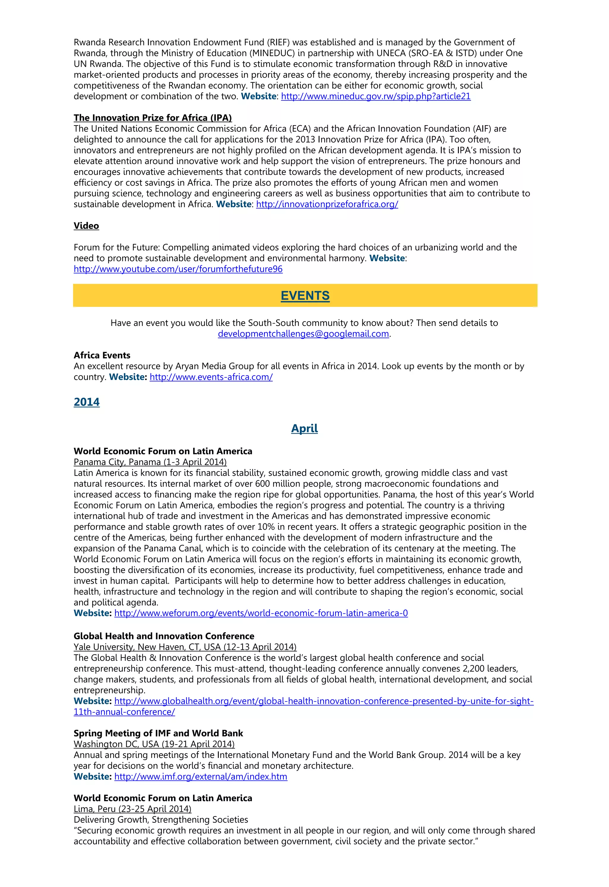 Rwanda Research Innovation Endowment Fund (RIEF) was established and is managed by the Government of
Rwanda, through the Ministry of Education (MINEDUC) in partnership with UNECA (SRO-EA & ISTD) under One
UN Rwanda. The objective of this Fund is to stimulate economic transformation through R&D in innovative
market-oriented products and processes in priority areas of the economy, thereby increasing prosperity and the
competitiveness of the Rwandan economy. The orientation can be either for economic growth, social
development or combination of the two. Website: http://www.mineduc.gov.rw/spip.php?article21
The Innovation Prize for Africa (IPA)
The United Nations Economic Commission for Africa (ECA) and the African Innovation Foundation (AIF) are
delighted to announce the call for applications for the 2013 Innovation Prize for Africa (IPA). Too often,
innovators and entrepreneurs are not highly profiled on the African development agenda. It is IPA’s mission to
elevate attention around innovative work and help support the vision of entrepreneurs. The prize honours and
encourages innovative achievements that contribute towards the development of new products, increased
efficiency or cost savings in Africa. The prize also promotes the efforts of young African men and women
pursuing science, technology and engineering careers as well as business opportunities that aim to contribute to
sustainable development in Africa. Website: http://innovationprizeforafrica.org/
Video
Forum for the Future: Compelling animated videos exploring the hard choices of an urbanizing world and the
need to promote sustainable development and environmental harmony. Website:
http://www.youtube.com/user/forumforthefuture96
Have an event you would like the South-South community to know about? Then send details to
developmentchallenges@googlemail.com.
Africa Events
An excellent resource by Aryan Media Group for all events in Africa in 2014. Look up events by the month or by
country. Website: http://www.events-africa.com/
2014
April
World Economic Forum on Latin America
Panama City, Panama (1-3 April 2014)
Latin America is known for its financial stability, sustained economic growth, growing middle class and vast
natural resources. Its internal market of over 600 million people, strong macroeconomic foundations and
increased access to financing make the region ripe for global opportunities. Panama, the host of this year’s World
Economic Forum on Latin America, embodies the region’s progress and potential. The country is a thriving
international hub of trade and investment in the Americas and has demonstrated impressive economic
performance and stable growth rates of over 10% in recent years. It offers a strategic geographic position in the
centre of the Americas, being further enhanced with the development of modern infrastructure and the
expansion of the Panama Canal, which is to coincide with the celebration of its centenary at the meeting. The
World Economic Forum on Latin America will focus on the region’s efforts in maintaining its economic growth,
boosting the diversification of its economies, increase its productivity, fuel competitiveness, enhance trade and
invest in human capital. Participants will help to determine how to better address challenges in education,
health, infrastructure and technology in the region and will contribute to shaping the region’s economic, social
and political agenda.
Website: http://www.weforum.org/events/world-economic-forum-latin-america-0
Global Health and Innovation Conference
Yale University, New Haven, CT, USA (12-13 April 2014)
The Global Health & Innovation Conference is the world’s largest global health conference and social
entrepreneurship conference. This must-attend, thought-leading conference annually convenes 2,200 leaders,
change makers, students, and professionals from all fields of global health, international development, and social
entrepreneurship.
Website: http://www.globalhealth.org/event/global-health-innovation-conference-presented-by-unite-for-sight-
11th-annual-conference/
Spring Meeting of IMF and World Bank
Washington DC, USA (19-21 April 2014)
Annual and spring meetings of the International Monetary Fund and the World Bank Group. 2014 will be a key
year for decisions on the world’s financial and monetary architecture.
Website: http://www.imf.org/external/am/index.htm
World Economic Forum on Latin America
Lima, Peru (23-25 April 2014)
Delivering Growth, Strengthening Societies
“Securing economic growth requires an investment in all people in our region, and will only come through shared
accountability and effective collaboration between government, civil society and the private sector.”
EVENTS
 