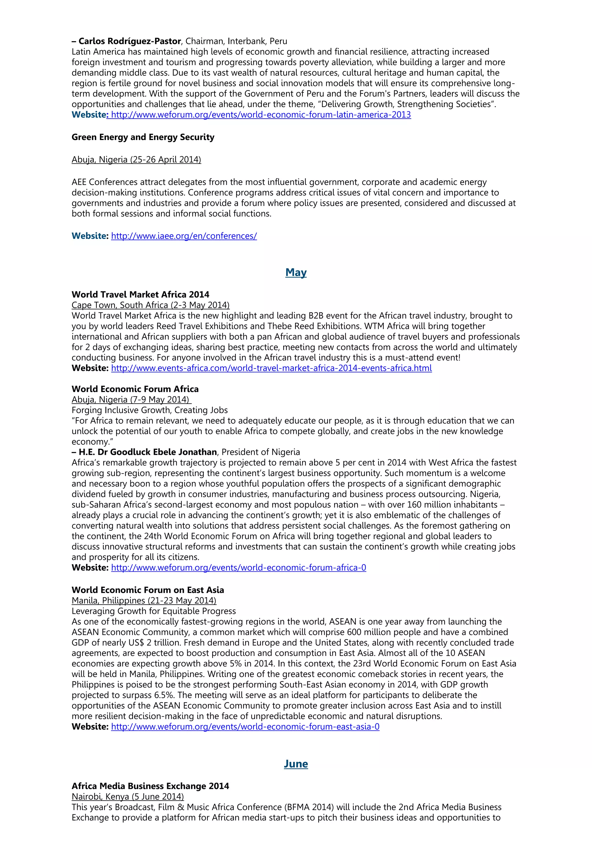 – Carlos Rodríguez-Pastor, Chairman, Interbank, Peru
Latin America has maintained high levels of economic growth and financial resilience, attracting increased
foreign investment and tourism and progressing towards poverty alleviation, while building a larger and more
demanding middle class. Due to its vast wealth of natural resources, cultural heritage and human capital, the
region is fertile ground for novel business and social innovation models that will ensure its comprehensive long-
term development. With the support of the Government of Peru and the Forum's Partners, leaders will discuss the
opportunities and challenges that lie ahead, under the theme, “Delivering Growth, Strengthening Societies”.
Website: http://www.weforum.org/events/world-economic-forum-latin-america-2013
Green Energy and Energy Security
Abuja, Nigeria (25-26 April 2014)
AEE Conferences attract delegates from the most influential government, corporate and academic energy
decision-making institutions. Conference programs address critical issues of vital concern and importance to
governments and industries and provide a forum where policy issues are presented, considered and discussed at
both formal sessions and informal social functions.
Website: http://www.iaee.org/en/conferences/
May
World Travel Market Africa 2014
Cape Town, South Africa (2-3 May 2014)
World Travel Market Africa is the new highlight and leading B2B event for the African travel industry, brought to
you by world leaders Reed Travel Exhibitions and Thebe Reed Exhibitions. WTM Africa will bring together
international and African suppliers with both a pan African and global audience of travel buyers and professionals
for 2 days of exchanging ideas, sharing best practice, meeting new contacts from across the world and ultimately
conducting business. For anyone involved in the African travel industry this is a must-attend event!
Website: http://www.events-africa.com/world-travel-market-africa-2014-events-africa.html
World Economic Forum Africa
Abuja, Nigeria (7-9 May 2014)
Forging Inclusive Growth, Creating Jobs
“For Africa to remain relevant, we need to adequately educate our people, as it is through education that we can
unlock the potential of our youth to enable Africa to compete globally, and create jobs in the new knowledge
economy.”
– H.E. Dr Goodluck Ebele Jonathan, President of Nigeria
Africa’s remarkable growth trajectory is projected to remain above 5 per cent in 2014 with West Africa the fastest
growing sub-region, representing the continent’s largest business opportunity. Such momentum is a welcome
and necessary boon to a region whose youthful population offers the prospects of a significant demographic
dividend fueled by growth in consumer industries, manufacturing and business process outsourcing. Nigeria,
sub-Saharan Africa’s second-largest economy and most populous nation – with over 160 million inhabitants –
already plays a crucial role in advancing the continent’s growth; yet it is also emblematic of the challenges of
converting natural wealth into solutions that address persistent social challenges. As the foremost gathering on
the continent, the 24th World Economic Forum on Africa will bring together regional and global leaders to
discuss innovative structural reforms and investments that can sustain the continent’s growth while creating jobs
and prosperity for all its citizens.
Website: http://www.weforum.org/events/world-economic-forum-africa-0
World Economic Forum on East Asia
Manila, Philippines (21-23 May 2014)
Leveraging Growth for Equitable Progress
As one of the economically fastest-growing regions in the world, ASEAN is one year away from launching the
ASEAN Economic Community, a common market which will comprise 600 million people and have a combined
GDP of nearly US$ 2 trillion. Fresh demand in Europe and the United States, along with recently concluded trade
agreements, are expected to boost production and consumption in East Asia. Almost all of the 10 ASEAN
economies are expecting growth above 5% in 2014. In this context, the 23rd World Economic Forum on East Asia
will be held in Manila, Philippines. Writing one of the greatest economic comeback stories in recent years, the
Philippines is poised to be the strongest performing South-East Asian economy in 2014, with GDP growth
projected to surpass 6.5%. The meeting will serve as an ideal platform for participants to deliberate the
opportunities of the ASEAN Economic Community to promote greater inclusion across East Asia and to instill
more resilient decision-making in the face of unpredictable economic and natural disruptions.
Website: http://www.weforum.org/events/world-economic-forum-east-asia-0
June
Africa Media Business Exchange 2014
Nairobi, Kenya (5 June 2014)
This year’s Broadcast, Film & Music Africa Conference (BFMA 2014) will include the 2nd Africa Media Business
Exchange to provide a platform for African media start-ups to pitch their business ideas and opportunities to
 