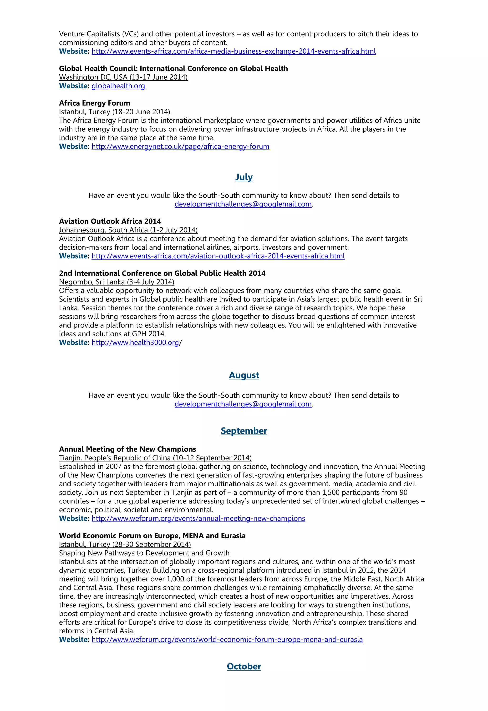 Venture Capitalists (VCs) and other potential investors – as well as for content producers to pitch their ideas to
commissioning editors and other buyers of content.
Website: http://www.events-africa.com/africa-media-business-exchange-2014-events-africa.html
Global Health Council: International Conference on Global Health
Washington DC, USA (13-17 June 2014)
Website: globalhealth.org
Africa Energy Forum
Istanbul, Turkey (18-20 June 2014)
The Africa Energy Forum is the international marketplace where governments and power utilities of Africa unite
with the energy industry to focus on delivering power infrastructure projects in Africa. All the players in the
industry are in the same place at the same time.
Website: http://www.energynet.co.uk/page/africa-energy-forum
July
Have an event you would like the South-South community to know about? Then send details to
developmentchallenges@googlemail.com.
Aviation Outlook Africa 2014
Johannesburg, South Africa (1-2 July 2014)
Aviation Outlook Africa is a conference about meeting the demand for aviation solutions. The event targets
decision-makers from local and international airlines, airports, investors and government.
Website: http://www.events-africa.com/aviation-outlook-africa-2014-events-africa.html
2nd International Conference on Global Public Health 2014
Negombo, Sri Lanka (3-4 July 2014)
Offers a valuable opportunity to network with colleagues from many countries who share the same goals.
Scientists and experts in Global public health are invited to participate in Asia’s largest public health event in Sri
Lanka. Session themes for the conference cover a rich and diverse range of research topics. We hope these
sessions will bring researchers from across the globe together to discuss broad questions of common interest
and provide a platform to establish relationships with new colleagues. You will be enlightened with innovative
ideas and solutions at GPH 2014.
Website: http://www.health3000.org/
August
Have an event you would like the South-South community to know about? Then send details to
developmentchallenges@googlemail.com.
September
Annual Meeting of the New Champions
Tianjin, People’s Republic of China (10-12 September 2014)
Established in 2007 as the foremost global gathering on science, technology and innovation, the Annual Meeting
of the New Champions convenes the next generation of fast-growing enterprises shaping the future of business
and society together with leaders from major multinationals as well as government, media, academia and civil
society. Join us next September in Tianjin as part of – a community of more than 1,500 participants from 90
countries – for a true global experience addressing today’s unprecedented set of intertwined global challenges –
economic, political, societal and environmental.
Website: http://www.weforum.org/events/annual-meeting-new-champions
World Economic Forum on Europe, MENA and Eurasia
Istanbul, Turkey (28-30 September 2014)
Shaping New Pathways to Development and Growth
Istanbul sits at the intersection of globally important regions and cultures, and within one of the world’s most
dynamic economies, Turkey. Building on a cross-regional platform introduced in Istanbul in 2012, the 2014
meeting will bring together over 1,000 of the foremost leaders from across Europe, the Middle East, North Africa
and Central Asia. These regions share common challenges while remaining emphatically diverse. At the same
time, they are increasingly interconnected, which creates a host of new opportunities and imperatives. Across
these regions, business, government and civil society leaders are looking for ways to strengthen institutions,
boost employment and create inclusive growth by fostering innovation and entrepreneurship. These shared
efforts are critical for Europe’s drive to close its competitiveness divide, North Africa’s complex transitions and
reforms in Central Asia.
Website: http://www.weforum.org/events/world-economic-forum-europe-mena-and-eurasia
October
 