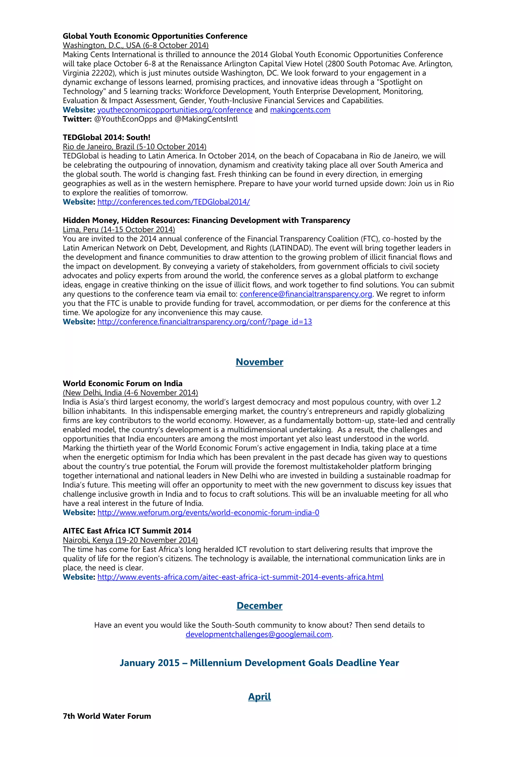 Global Youth Economic Opportunities Conference
Washington, D.C., USA (6-8 October 2014)
Making Cents International is thrilled to announce the 2014 Global Youth Economic Opportunities Conference
will take place October 6-8 at the Renaissance Arlington Capital View Hotel (2800 South Potomac Ave. Arlington,
Virginia 22202), which is just minutes outside Washington, DC. We look forward to your engagement in a
dynamic exchange of lessons learned, promising practices, and innovative ideas through a "Spotlight on
Technology" and 5 learning tracks: Workforce Development, Youth Enterprise Development, Monitoring,
Evaluation & Impact Assessment, Gender, Youth-Inclusive Financial Services and Capabilities.
Website: youtheconomicopportunities.org/conference and makingcents.com
Twitter: @YouthEconOpps and @MakingCentsIntl
TEDGlobal 2014: South!
Rio de Janeiro, Brazil (5-10 October 2014)
TEDGlobal is heading to Latin America. In October 2014, on the beach of Copacabana in Rio de Janeiro, we will
be celebrating the outpouring of innovation, dynamism and creativity taking place all over South America and
the global south. The world is changing fast. Fresh thinking can be found in every direction, in emerging
geographies as well as in the western hemisphere. Prepare to have your world turned upside down: Join us in Rio
to explore the realities of tomorrow.
Website: http://conferences.ted.com/TEDGlobal2014/
Hidden Money, Hidden Resources: Financing Development with Transparency
Lima, Peru (14-15 October 2014)
You are invited to the 2014 annual conference of the Financial Transparency Coalition (FTC), co-hosted by the
Latin American Network on Debt, Development, and Rights (LATINDAD). The event will bring together leaders in
the development and finance communities to draw attention to the growing problem of illicit financial flows and
the impact on development. By conveying a variety of stakeholders, from government officials to civil society
advocates and policy experts from around the world, the conference serves as a global platform to exchange
ideas, engage in creative thinking on the issue of illicit flows, and work together to find solutions. You can submit
any questions to the conference team via email to: conference@financialtransparency.org. We regret to inform
you that the FTC is unable to provide funding for travel, accommodation, or per diems for the conference at this
time. We apologize for any inconvenience this may cause.
Website: http://conference.financialtransparency.org/conf/?page_id=13
November
World Economic Forum on India
(New Delhi, India (4-6 November 2014)
India is Asia’s third largest economy, the world’s largest democracy and most populous country, with over 1.2
billion inhabitants. In this indispensable emerging market, the country’s entrepreneurs and rapidly globalizing
firms are key contributors to the world economy. However, as a fundamentally bottom-up, state-led and centrally
enabled model, the country’s development is a multidimensional undertaking. As a result, the challenges and
opportunities that India encounters are among the most important yet also least understood in the world.
Marking the thirtieth year of the World Economic Forum’s active engagement in India, taking place at a time
when the energetic optimism for India which has been prevalent in the past decade has given way to questions
about the country’s true potential, the Forum will provide the foremost multistakeholder platform bringing
together international and national leaders in New Delhi who are invested in building a sustainable roadmap for
India’s future. This meeting will offer an opportunity to meet with the new government to discuss key issues that
challenge inclusive growth in India and to focus to craft solutions. This will be an invaluable meeting for all who
have a real interest in the future of India.
Website: http://www.weforum.org/events/world-economic-forum-india-0
AITEC East Africa ICT Summit 2014
Nairobi, Kenya (19-20 November 2014)
The time has come for East Africa's long heralded ICT revolution to start delivering results that improve the
quality of life for the region's citizens. The technology is available, the international communication links are in
place, the need is clear.
Website: http://www.events-africa.com/aitec-east-africa-ict-summit-2014-events-africa.html
December
Have an event you would like the South-South community to know about? Then send details to
developmentchallenges@googlemail.com.
January 2015 – Millennium Development Goals Deadline Year
April
7th World Water Forum
 