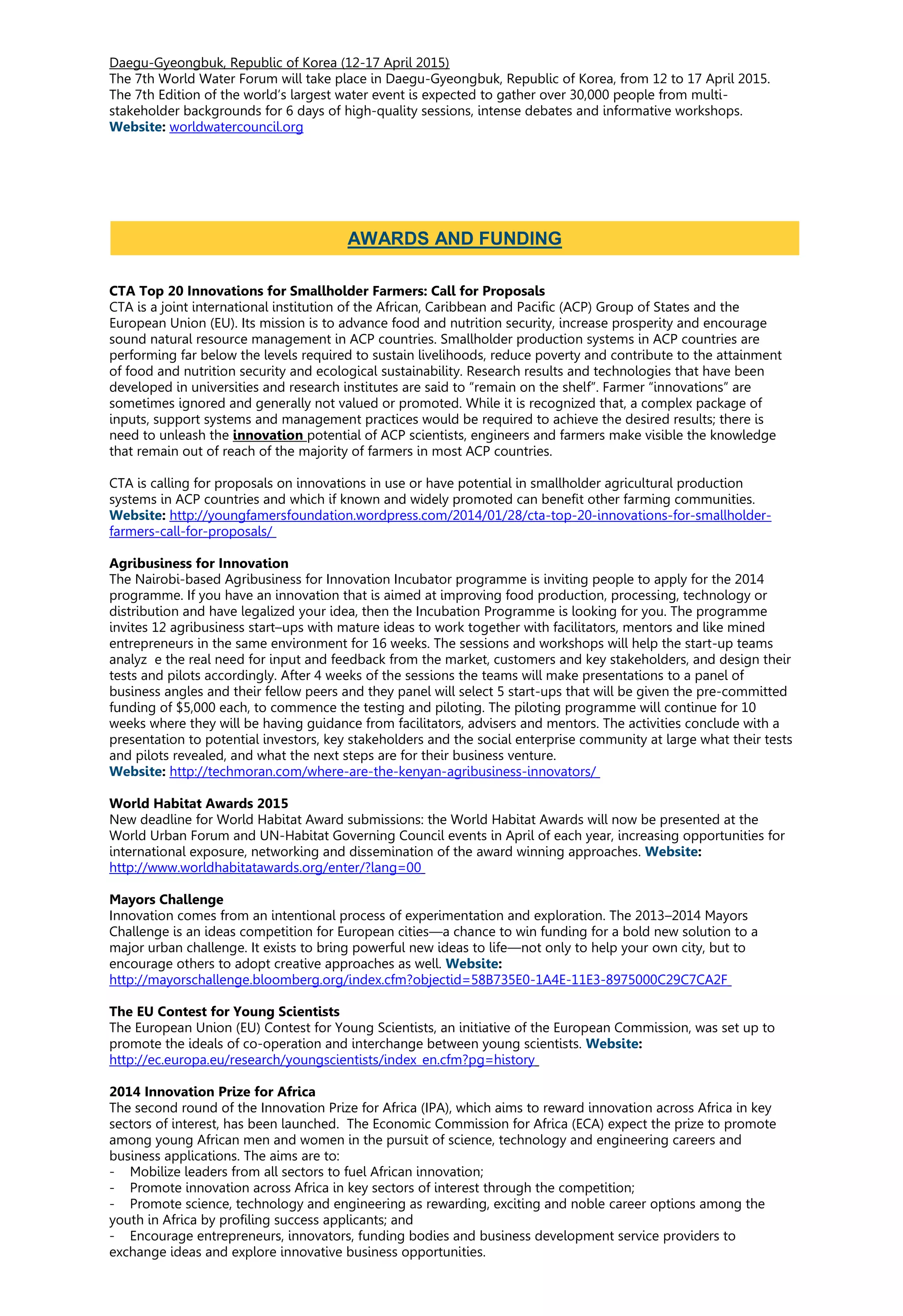 Daegu-Gyeongbuk, Republic of Korea (12-17 April 2015)
The 7th World Water Forum will take place in Daegu-Gyeongbuk, Republic of Korea, from 12 to 17 April 2015.
The 7th Edition of the world’s largest water event is expected to gather over 30,000 people from multi-
stakeholder backgrounds for 6 days of high-quality sessions, intense debates and informative workshops.
Website: worldwatercouncil.org
CTA Top 20 Innovations for Smallholder Farmers: Call for Proposals
CTA is a joint international institution of the African, Caribbean and Pacific (ACP) Group of States and the
European Union (EU). Its mission is to advance food and nutrition security, increase prosperity and encourage
sound natural resource management in ACP countries. Smallholder production systems in ACP countries are
performing far below the levels required to sustain livelihoods, reduce poverty and contribute to the attainment
of food and nutrition security and ecological sustainability. Research results and technologies that have been
developed in universities and research institutes are said to “remain on the shelf”. Farmer “innovations” are
sometimes ignored and generally not valued or promoted. While it is recognized that, a complex package of
inputs, support systems and management practices would be required to achieve the desired results; there is
need to unleash the innovation potential of ACP scientists, engineers and farmers make visible the knowledge
that remain out of reach of the majority of farmers in most ACP countries.
CTA is calling for proposals on innovations in use or have potential in smallholder agricultural production
systems in ACP countries and which if known and widely promoted can benefit other farming communities.
Website: http://youngfamersfoundation.wordpress.com/2014/01/28/cta-top-20-innovations-for-smallholder-
farmers-call-for-proposals/
Agribusiness for Innovation
The Nairobi-based Agribusiness for Innovation Incubator programme is inviting people to apply for the 2014
programme. If you have an innovation that is aimed at improving food production, processing, technology or
distribution and have legalized your idea, then the Incubation Programme is looking for you. The programme
invites 12 agribusiness start–ups with mature ideas to work together with facilitators, mentors and like mined
entrepreneurs in the same environment for 16 weeks. The sessions and workshops will help the start-up teams
analyz e the real need for input and feedback from the market, customers and key stakeholders, and design their
tests and pilots accordingly. After 4 weeks of the sessions the teams will make presentations to a panel of
business angles and their fellow peers and they panel will select 5 start-ups that will be given the pre-committed
funding of $5,000 each, to commence the testing and piloting. The piloting programme will continue for 10
weeks where they will be having guidance from facilitators, advisers and mentors. The activities conclude with a
presentation to potential investors, key stakeholders and the social enterprise community at large what their tests
and pilots revealed, and what the next steps are for their business venture.
Website: http://techmoran.com/where-are-the-kenyan-agribusiness-innovators/
World Habitat Awards 2015
New deadline for World Habitat Award submissions: the World Habitat Awards will now be presented at the
World Urban Forum and UN-Habitat Governing Council events in April of each year, increasing opportunities for
international exposure, networking and dissemination of the award winning approaches. Website:
http://www.worldhabitatawards.org/enter/?lang=00
Mayors Challenge
Innovation comes from an intentional process of experimentation and exploration. The 2013–2014 Mayors
Challenge is an ideas competition for European cities—a chance to win funding for a bold new solution to a
major urban challenge. It exists to bring powerful new ideas to life—not only to help your own city, but to
encourage others to adopt creative approaches as well. Website:
http://mayorschallenge.bloomberg.org/index.cfm?objectid=58B735E0-1A4E-11E3-8975000C29C7CA2F
The EU Contest for Young Scientists
The European Union (EU) Contest for Young Scientists, an initiative of the European Commission, was set up to
promote the ideals of co-operation and interchange between young scientists. Website:
http://ec.europa.eu/research/youngscientists/index_en.cfm?pg=history
2014 Innovation Prize for Africa
The second round of the Innovation Prize for Africa (IPA), which aims to reward innovation across Africa in key
sectors of interest, has been launched. The Economic Commission for Africa (ECA) expect the prize to promote
among young African men and women in the pursuit of science, technology and engineering careers and
business applications. The aims are to:
- Mobilize leaders from all sectors to fuel African innovation;
- Promote innovation across Africa in key sectors of interest through the competition;
- Promote science, technology and engineering as rewarding, exciting and noble career options among the
youth in Africa by profiling success applicants; and
- Encourage entrepreneurs, innovators, funding bodies and business development service providers to
exchange ideas and explore innovative business opportunities.
AWARDS AND FUNDING
 