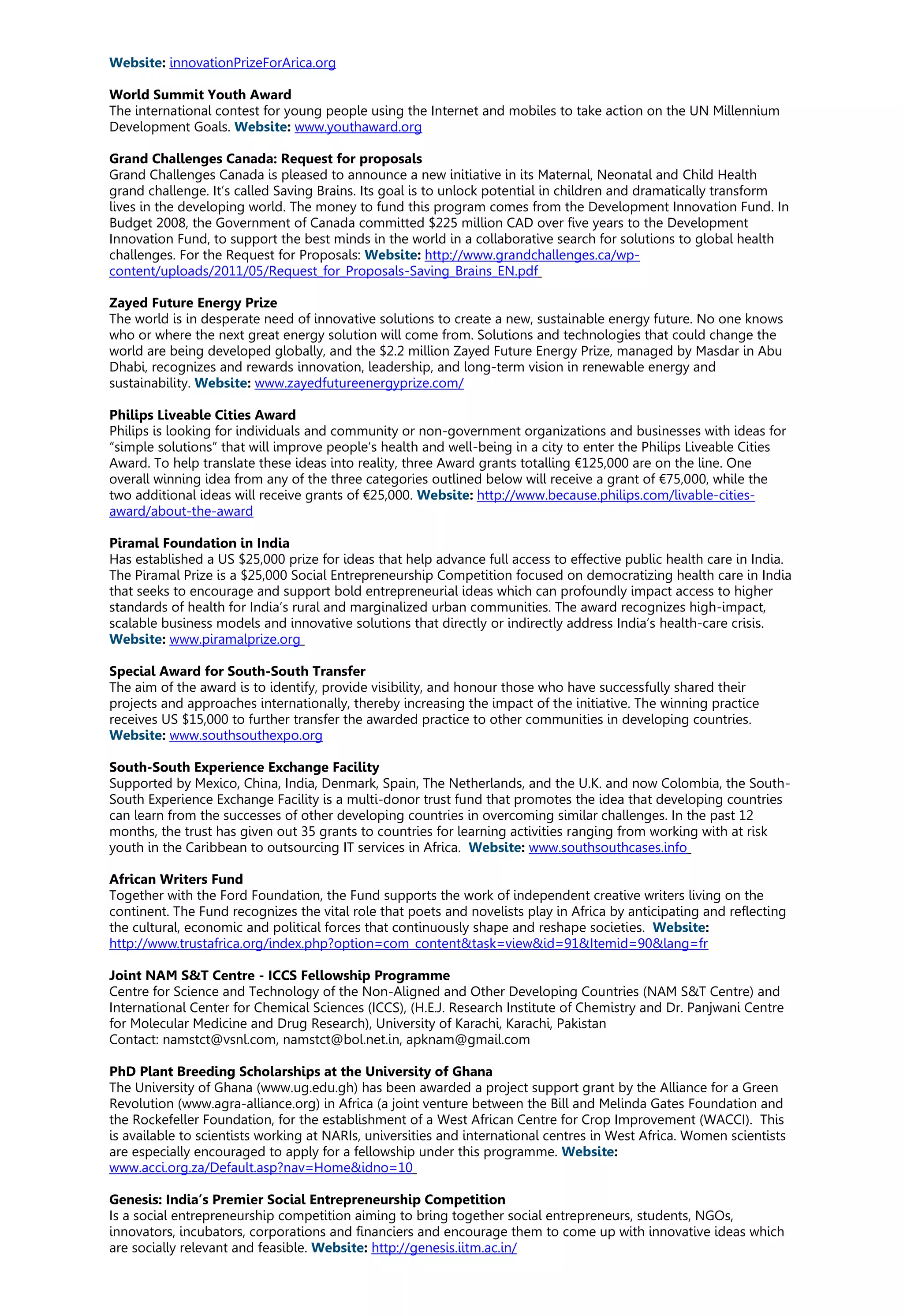 Website: innovationPrizeForArica.org
World Summit Youth Award
The international contest for young people using the Internet and mobiles to take action on the UN Millennium
Development Goals. Website: www.youthaward.org
Grand Challenges Canada: Request for proposals
Grand Challenges Canada is pleased to announce a new initiative in its Maternal, Neonatal and Child Health
grand challenge. It’s called Saving Brains. Its goal is to unlock potential in children and dramatically transform
lives in the developing world. The money to fund this program comes from the Development Innovation Fund. In
Budget 2008, the Government of Canada committed $225 million CAD over five years to the Development
Innovation Fund, to support the best minds in the world in a collaborative search for solutions to global health
challenges. For the Request for Proposals: Website: http://www.grandchallenges.ca/wp-
content/uploads/2011/05/Request_for_Proposals-Saving_Brains_EN.pdf
Zayed Future Energy Prize
The world is in desperate need of innovative solutions to create a new, sustainable energy future. No one knows
who or where the next great energy solution will come from. Solutions and technologies that could change the
world are being developed globally, and the $2.2 million Zayed Future Energy Prize, managed by Masdar in Abu
Dhabi, recognizes and rewards innovation, leadership, and long-term vision in renewable energy and
sustainability. Website: www.zayedfutureenergyprize.com/
Philips Liveable Cities Award
Philips is looking for individuals and community or non-government organizations and businesses with ideas for
“simple solutions” that will improve people’s health and well-being in a city to enter the Philips Liveable Cities
Award. To help translate these ideas into reality, three Award grants totalling €125,000 are on the line. One
overall winning idea from any of the three categories outlined below will receive a grant of €75,000, while the
two additional ideas will receive grants of €25,000. Website: http://www.because.philips.com/livable-cities-
award/about-the-award
Piramal Foundation in India
Has established a US $25,000 prize for ideas that help advance full access to effective public health care in India.
The Piramal Prize is a $25,000 Social Entrepreneurship Competition focused on democratizing health care in India
that seeks to encourage and support bold entrepreneurial ideas which can profoundly impact access to higher
standards of health for India’s rural and marginalized urban communities. The award recognizes high-impact,
scalable business models and innovative solutions that directly or indirectly address India’s health-care crisis.
Website: www.piramalprize.org
Special Award for South-South Transfer
The aim of the award is to identify, provide visibility, and honour those who have successfully shared their
projects and approaches internationally, thereby increasing the impact of the initiative. The winning practice
receives US $15,000 to further transfer the awarded practice to other communities in developing countries.
Website: www.southsouthexpo.org
South-South Experience Exchange Facility
Supported by Mexico, China, India, Denmark, Spain, The Netherlands, and the U.K. and now Colombia, the South-
South Experience Exchange Facility is a multi-donor trust fund that promotes the idea that developing countries
can learn from the successes of other developing countries in overcoming similar challenges. In the past 12
months, the trust has given out 35 grants to countries for learning activities ranging from working with at risk
youth in the Caribbean to outsourcing IT services in Africa. Website: www.southsouthcases.info
African Writers Fund
Together with the Ford Foundation, the Fund supports the work of independent creative writers living on the
continent. The Fund recognizes the vital role that poets and novelists play in Africa by anticipating and reflecting
the cultural, economic and political forces that continuously shape and reshape societies. Website:
http://www.trustafrica.org/index.php?option=com_content&task=view&id=91&Itemid=90&lang=fr
Joint NAM S&T Centre - ICCS Fellowship Programme
Centre for Science and Technology of the Non-Aligned and Other Developing Countries (NAM S&T Centre) and
International Center for Chemical Sciences (ICCS), (H.E.J. Research Institute of Chemistry and Dr. Panjwani Centre
for Molecular Medicine and Drug Research), University of Karachi, Karachi, Pakistan
Contact: namstct@vsnl.com, namstct@bol.net.in, apknam@gmail.com
PhD Plant Breeding Scholarships at the University of Ghana
The University of Ghana (www.ug.edu.gh) has been awarded a project support grant by the Alliance for a Green
Revolution (www.agra-alliance.org) in Africa (a joint venture between the Bill and Melinda Gates Foundation and
the Rockefeller Foundation, for the establishment of a West African Centre for Crop Improvement (WACCI). This
is available to scientists working at NARIs, universities and international centres in West Africa. Women scientists
are especially encouraged to apply for a fellowship under this programme. Website:
www.acci.org.za/Default.asp?nav=Home&idno=10
Genesis: India’s Premier Social Entrepreneurship Competition
Is a social entrepreneurship competition aiming to bring together social entrepreneurs, students, NGOs,
innovators, incubators, corporations and financiers and encourage them to come up with innovative ideas which
are socially relevant and feasible. Website: http://genesis.iitm.ac.in/
 