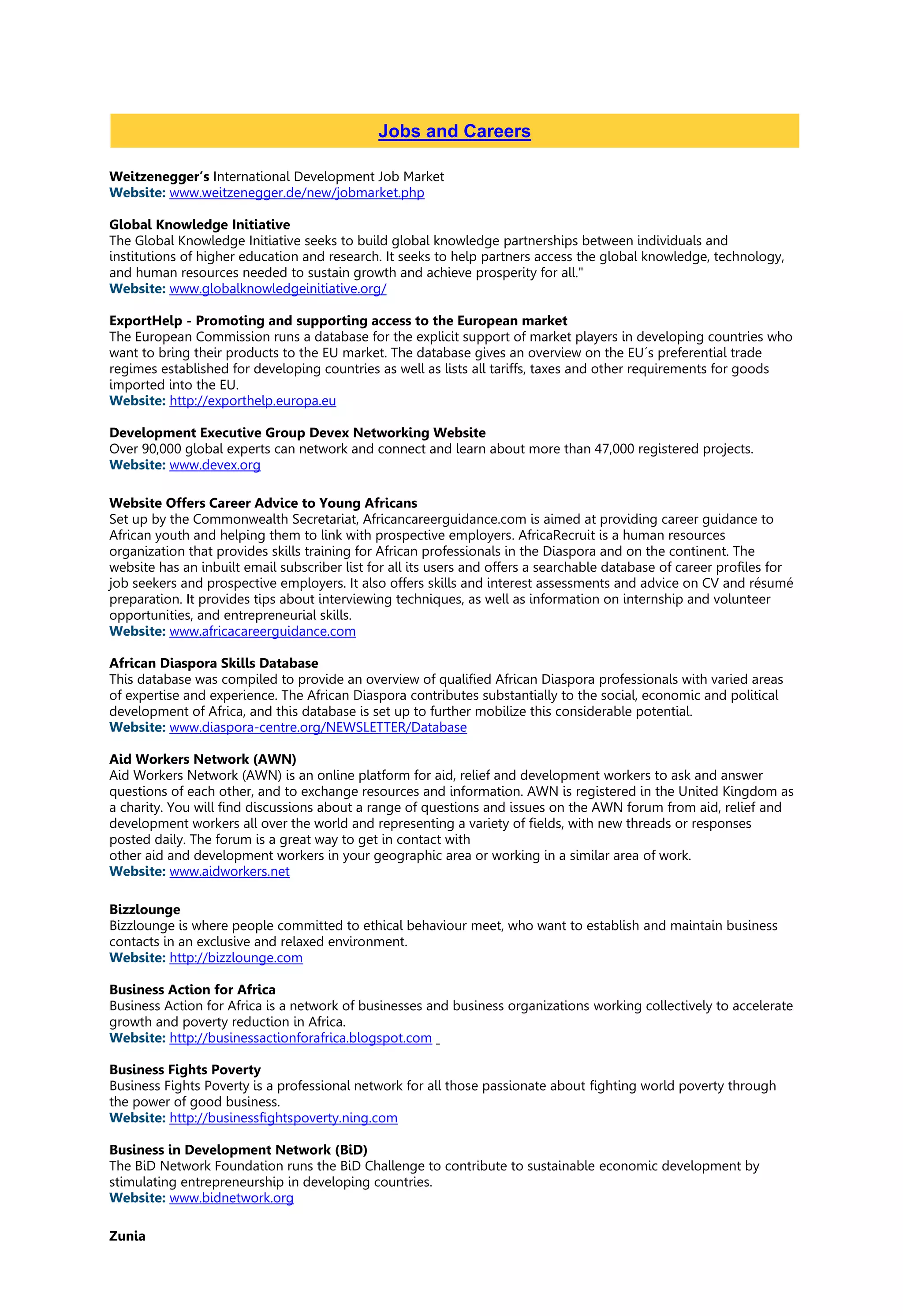 Weitzenegger’s International Development Job Market
Website: www.weitzenegger.de/new/jobmarket.php
Global Knowledge Initiative
The Global Knowledge Initiative seeks to build global knowledge partnerships between individuals and
institutions of higher education and research. It seeks to help partners access the global knowledge, technology,
and human resources needed to sustain growth and achieve prosperity for all."
Website: www.globalknowledgeinitiative.org/
ExportHelp - Promoting and supporting access to the European market
The European Commission runs a database for the explicit support of market players in developing countries who
want to bring their products to the EU market. The database gives an overview on the EU´s preferential trade
regimes established for developing countries as well as lists all tariffs, taxes and other requirements for goods
imported into the EU.
Website: http://exporthelp.europa.eu
Development Executive Group Devex Networking Website
Over 90,000 global experts can network and connect and learn about more than 47,000 registered projects.
Website: www.devex.org
Website Offers Career Advice to Young Africans
Set up by the Commonwealth Secretariat, Africancareerguidance.com is aimed at providing career guidance to
African youth and helping them to link with prospective employers. AfricaRecruit is a human resources
organization that provides skills training for African professionals in the Diaspora and on the continent. The
website has an inbuilt email subscriber list for all its users and offers a searchable database of career profiles for
job seekers and prospective employers. It also offers skills and interest assessments and advice on CV and résumé
preparation. It provides tips about interviewing techniques, as well as information on internship and volunteer
opportunities, and entrepreneurial skills.
Website: www.africacareerguidance.com
African Diaspora Skills Database
This database was compiled to provide an overview of qualified African Diaspora professionals with varied areas
of expertise and experience. The African Diaspora contributes substantially to the social, economic and political
development of Africa, and this database is set up to further mobilize this considerable potential.
Website: www.diaspora-centre.org/NEWSLETTER/Database
Aid Workers Network (AWN)
Aid Workers Network (AWN) is an online platform for aid, relief and development workers to ask and answer
questions of each other, and to exchange resources and information. AWN is registered in the United Kingdom as
a charity. You will find discussions about a range of questions and issues on the AWN forum from aid, relief and
development workers all over the world and representing a variety of fields, with new threads or responses
posted daily. The forum is a great way to get in contact with
other aid and development workers in your geographic area or working in a similar area of work.
Website: www.aidworkers.net
Bizzlounge
Bizzlounge is where people committed to ethical behaviour meet, who want to establish and maintain business
contacts in an exclusive and relaxed environment.
Website: http://bizzlounge.com
Business Action for Africa
Business Action for Africa is a network of businesses and business organizations working collectively to accelerate
growth and poverty reduction in Africa.
Website: http://businessactionforafrica.blogspot.com
Business Fights Poverty
Business Fights Poverty is a professional network for all those passionate about fighting world poverty through
the power of good business.
Website: http://businessfightspoverty.ning.com
Business in Development Network (BiD)
The BiD Network Foundation runs the BiD Challenge to contribute to sustainable economic development by
stimulating entrepreneurship in developing countries.
Website: www.bidnetwork.org
Zunia
Jobs and Careers
 