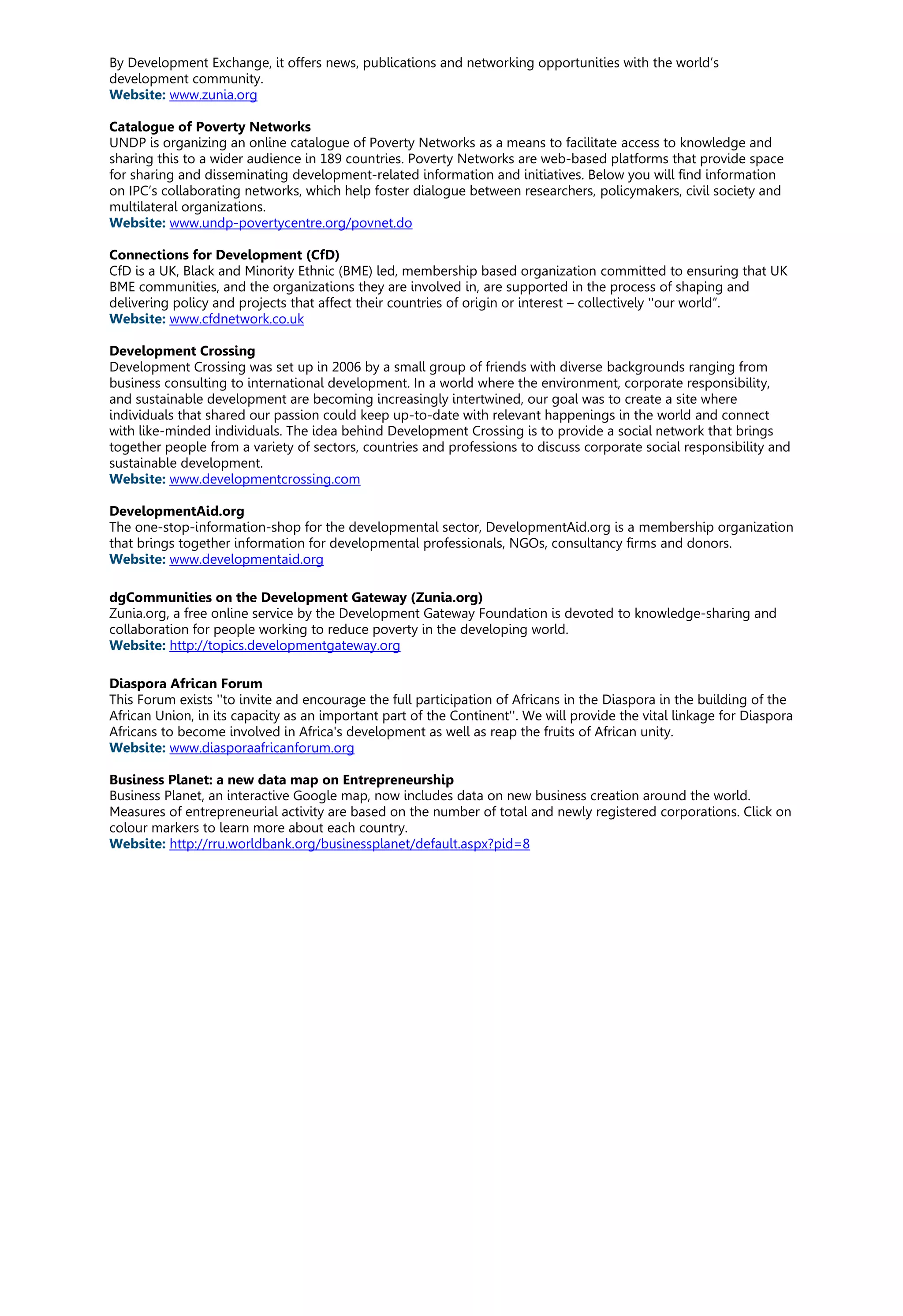 By Development Exchange, it offers news, publications and networking opportunities with the world’s
development community.
Website: www.zunia.org
Catalogue of Poverty Networks
UNDP is organizing an online catalogue of Poverty Networks as a means to facilitate access to knowledge and
sharing this to a wider audience in 189 countries. Poverty Networks are web-based platforms that provide space
for sharing and disseminating development-related information and initiatives. Below you will find information
on IPC’s collaborating networks, which help foster dialogue between researchers, policymakers, civil society and
multilateral organizations.
Website: www.undp-povertycentre.org/povnet.do
Connections for Development (CfD)
CfD is a UK, Black and Minority Ethnic (BME) led, membership based organization committed to ensuring that UK
BME communities, and the organizations they are involved in, are supported in the process of shaping and
delivering policy and projects that affect their countries of origin or interest – collectively ''our world”.
Website: www.cfdnetwork.co.uk
Development Crossing
Development Crossing was set up in 2006 by a small group of friends with diverse backgrounds ranging from
business consulting to international development. In a world where the environment, corporate responsibility,
and sustainable development are becoming increasingly intertwined, our goal was to create a site where
individuals that shared our passion could keep up-to-date with relevant happenings in the world and connect
with like-minded individuals. The idea behind Development Crossing is to provide a social network that brings
together people from a variety of sectors, countries and professions to discuss corporate social responsibility and
sustainable development.
Website: www.developmentcrossing.com
DevelopmentAid.org
The one-stop-information-shop for the developmental sector, DevelopmentAid.org is a membership organization
that brings together information for developmental professionals, NGOs, consultancy firms and donors.
Website: www.developmentaid.org
dgCommunities on the Development Gateway (Zunia.org)
Zunia.org, a free online service by the Development Gateway Foundation is devoted to knowledge-sharing and
collaboration for people working to reduce poverty in the developing world.
Website: http://topics.developmentgateway.org
Diaspora African Forum
This Forum exists ''to invite and encourage the full participation of Africans in the Diaspora in the building of the
African Union, in its capacity as an important part of the Continent''. We will provide the vital linkage for Diaspora
Africans to become involved in Africa's development as well as reap the fruits of African unity.
Website: www.diasporaafricanforum.org
Business Planet: a new data map on Entrepreneurship
Business Planet, an interactive Google map, now includes data on new business creation around the world.
Measures of entrepreneurial activity are based on the number of total and newly registered corporations. Click on
colour markers to learn more about each country.
Website: http://rru.worldbank.org/businessplanet/default.aspx?pid=8
 