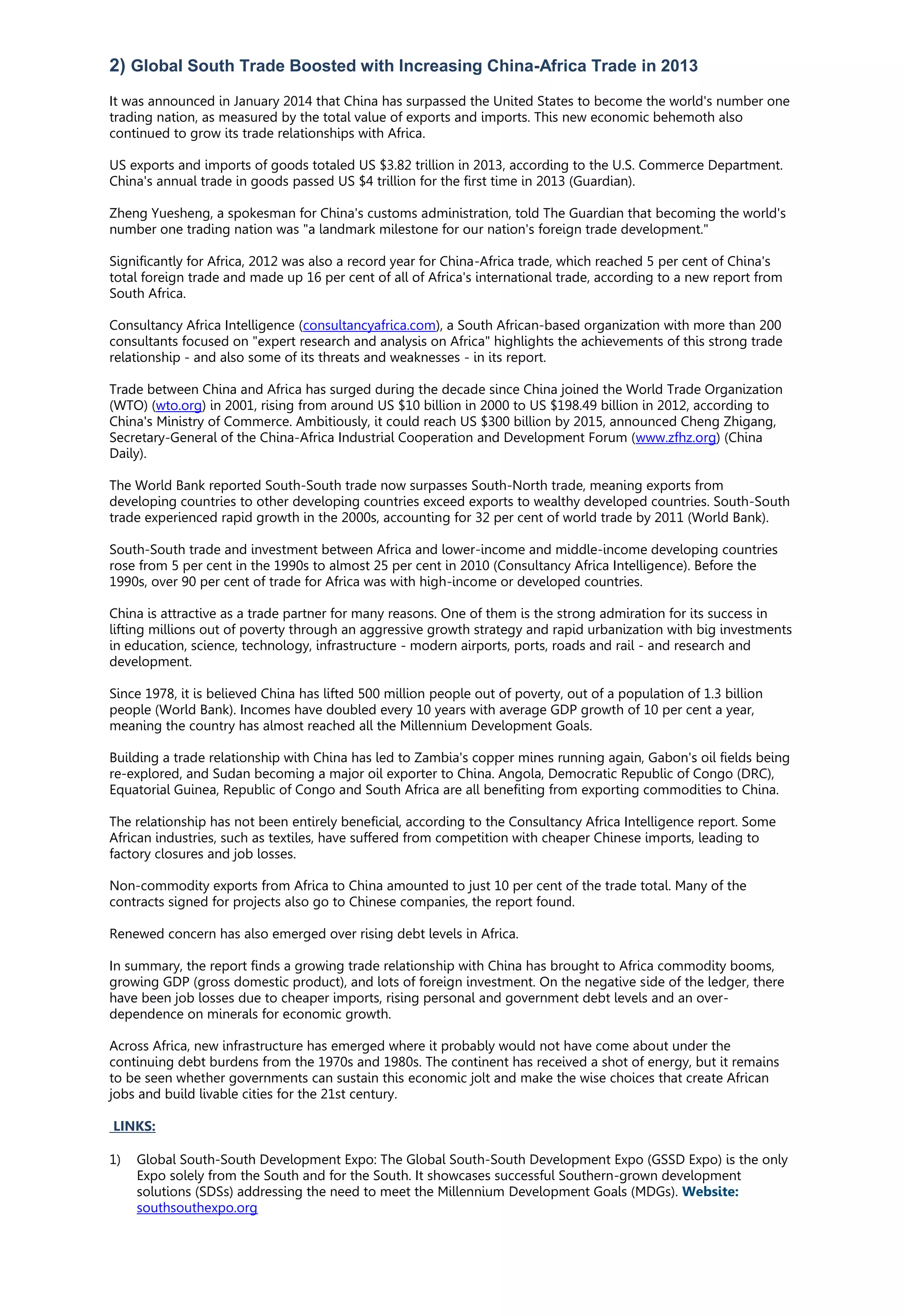 2) Global South Trade Boosted with Increasing China-Africa Trade in 2013
It was announced in January 2014 that China has surpassed the United States to become the world's number one
trading nation, as measured by the total value of exports and imports. This new economic behemoth also
continued to grow its trade relationships with Africa.
US exports and imports of goods totaled US $3.82 trillion in 2013, according to the U.S. Commerce Department.
China's annual trade in goods passed US $4 trillion for the first time in 2013 (Guardian).
Zheng Yuesheng, a spokesman for China's customs administration, told The Guardian that becoming the world's
number one trading nation was "a landmark milestone for our nation's foreign trade development."
Significantly for Africa, 2012 was also a record year for China-Africa trade, which reached 5 per cent of China's
total foreign trade and made up 16 per cent of all of Africa's international trade, according to a new report from
South Africa.
Consultancy Africa Intelligence (consultancyafrica.com), a South African-based organization with more than 200
consultants focused on "expert research and analysis on Africa" highlights the achievements of this strong trade
relationship - and also some of its threats and weaknesses - in its report.
Trade between China and Africa has surged during the decade since China joined the World Trade Organization
(WTO) (wto.org) in 2001, rising from around US $10 billion in 2000 to US $198.49 billion in 2012, according to
China's Ministry of Commerce. Ambitiously, it could reach US $300 billion by 2015, announced Cheng Zhigang,
Secretary-General of the China-Africa Industrial Cooperation and Development Forum (www.zfhz.org) (China
Daily).
The World Bank reported South-South trade now surpasses South-North trade, meaning exports from
developing countries to other developing countries exceed exports to wealthy developed countries. South-South
trade experienced rapid growth in the 2000s, accounting for 32 per cent of world trade by 2011 (World Bank).
South-South trade and investment between Africa and lower-income and middle-income developing countries
rose from 5 per cent in the 1990s to almost 25 per cent in 2010 (Consultancy Africa Intelligence). Before the
1990s, over 90 per cent of trade for Africa was with high-income or developed countries.
China is attractive as a trade partner for many reasons. One of them is the strong admiration for its success in
lifting millions out of poverty through an aggressive growth strategy and rapid urbanization with big investments
in education, science, technology, infrastructure - modern airports, ports, roads and rail - and research and
development.
Since 1978, it is believed China has lifted 500 million people out of poverty, out of a population of 1.3 billion
people (World Bank). Incomes have doubled every 10 years with average GDP growth of 10 per cent a year,
meaning the country has almost reached all the Millennium Development Goals.
Building a trade relationship with China has led to Zambia's copper mines running again, Gabon's oil fields being
re-explored, and Sudan becoming a major oil exporter to China. Angola, Democratic Republic of Congo (DRC),
Equatorial Guinea, Republic of Congo and South Africa are all benefiting from exporting commodities to China.
The relationship has not been entirely beneficial, according to the Consultancy Africa Intelligence report. Some
African industries, such as textiles, have suffered from competition with cheaper Chinese imports, leading to
factory closures and job losses.
Non-commodity exports from Africa to China amounted to just 10 per cent of the trade total. Many of the
contracts signed for projects also go to Chinese companies, the report found.
Renewed concern has also emerged over rising debt levels in Africa.
In summary, the report finds a growing trade relationship with China has brought to Africa commodity booms,
growing GDP (gross domestic product), and lots of foreign investment. On the negative side of the ledger, there
have been job losses due to cheaper imports, rising personal and government debt levels and an over-
dependence on minerals for economic growth.
Across Africa, new infrastructure has emerged where it probably would not have come about under the
continuing debt burdens from the 1970s and 1980s. The continent has received a shot of energy, but it remains
to be seen whether governments can sustain this economic jolt and make the wise choices that create African
jobs and build livable cities for the 21st century.
LINKS:
1) Global South-South Development Expo: The Global South-South Development Expo (GSSD Expo) is the only
Expo solely from the South and for the South. It showcases successful Southern-grown development
solutions (SDSs) addressing the need to meet the Millennium Development Goals (MDGs). Website:
southsouthexpo.org
 