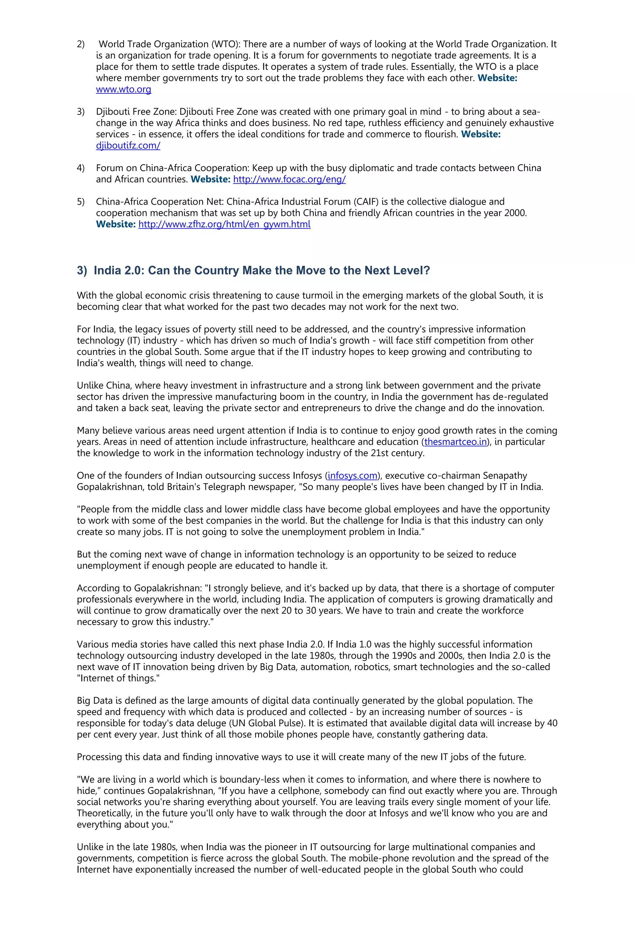 2) World Trade Organization (WTO): There are a number of ways of looking at the World Trade Organization. It
is an organization for trade opening. It is a forum for governments to negotiate trade agreements. It is a
place for them to settle trade disputes. It operates a system of trade rules. Essentially, the WTO is a place
where member governments try to sort out the trade problems they face with each other. Website:
www.wto.org
3) Djibouti Free Zone: Djibouti Free Zone was created with one primary goal in mind - to bring about a sea-
change in the way Africa thinks and does business. No red tape, ruthless efficiency and genuinely exhaustive
services - in essence, it offers the ideal conditions for trade and commerce to flourish. Website:
djiboutifz.com/
4) Forum on China-Africa Cooperation: Keep up with the busy diplomatic and trade contacts between China
and African countries. Website: http://www.focac.org/eng/
5) China-Africa Cooperation Net: China-Africa Industrial Forum (CAIF) is the collective dialogue and
cooperation mechanism that was set up by both China and friendly African countries in the year 2000.
Website: http://www.zfhz.org/html/en_gywm.html
3) India 2.0: Can the Country Make the Move to the Next Level?
With the global economic crisis threatening to cause turmoil in the emerging markets of the global South, it is
becoming clear that what worked for the past two decades may not work for the next two.
For India, the legacy issues of poverty still need to be addressed, and the country's impressive information
technology (IT) industry - which has driven so much of India's growth - will face stiff competition from other
countries in the global South. Some argue that if the IT industry hopes to keep growing and contributing to
India's wealth, things will need to change.
Unlike China, where heavy investment in infrastructure and a strong link between government and the private
sector has driven the impressive manufacturing boom in the country, in India the government has de-regulated
and taken a back seat, leaving the private sector and entrepreneurs to drive the change and do the innovation.
Many believe various areas need urgent attention if India is to continue to enjoy good growth rates in the coming
years. Areas in need of attention include infrastructure, healthcare and education (thesmartceo.in), in particular
the knowledge to work in the information technology industry of the 21st century.
One of the founders of Indian outsourcing success Infosys (infosys.com), executive co-chairman Senapathy
Gopalakrishnan, told Britain's Telegraph newspaper, "So many people's lives have been changed by IT in India.
"People from the middle class and lower middle class have become global employees and have the opportunity
to work with some of the best companies in the world. But the challenge for India is that this industry can only
create so many jobs. IT is not going to solve the unemployment problem in India."
But the coming next wave of change in information technology is an opportunity to be seized to reduce
unemployment if enough people are educated to handle it.
According to Gopalakrishnan: "I strongly believe, and it's backed up by data, that there is a shortage of computer
professionals everywhere in the world, including India. The application of computers is growing dramatically and
will continue to grow dramatically over the next 20 to 30 years. We have to train and create the workforce
necessary to grow this industry."
Various media stories have called this next phase India 2.0. If India 1.0 was the highly successful information
technology outsourcing industry developed in the late 1980s, through the 1990s and 2000s, then India 2.0 is the
next wave of IT innovation being driven by Big Data, automation, robotics, smart technologies and the so-called
"Internet of things."
Big Data is defined as the large amounts of digital data continually generated by the global population. The
speed and frequency with which data is produced and collected - by an increasing number of sources - is
responsible for today's data deluge (UN Global Pulse). It is estimated that available digital data will increase by 40
per cent every year. Just think of all those mobile phones people have, constantly gathering data.
Processing this data and finding innovative ways to use it will create many of the new IT jobs of the future.
"We are living in a world which is boundary-less when it comes to information, and where there is nowhere to
hide,” continues Gopalakrishnan, “If you have a cellphone, somebody can find out exactly where you are. Through
social networks you're sharing everything about yourself. You are leaving trails every single moment of your life.
Theoretically, in the future you'll only have to walk through the door at Infosys and we'll know who you are and
everything about you."
Unlike in the late 1980s, when India was the pioneer in IT outsourcing for large multinational companies and
governments, competition is fierce across the global South. The mobile-phone revolution and the spread of the
Internet have exponentially increased the number of well-educated people in the global South who could
 