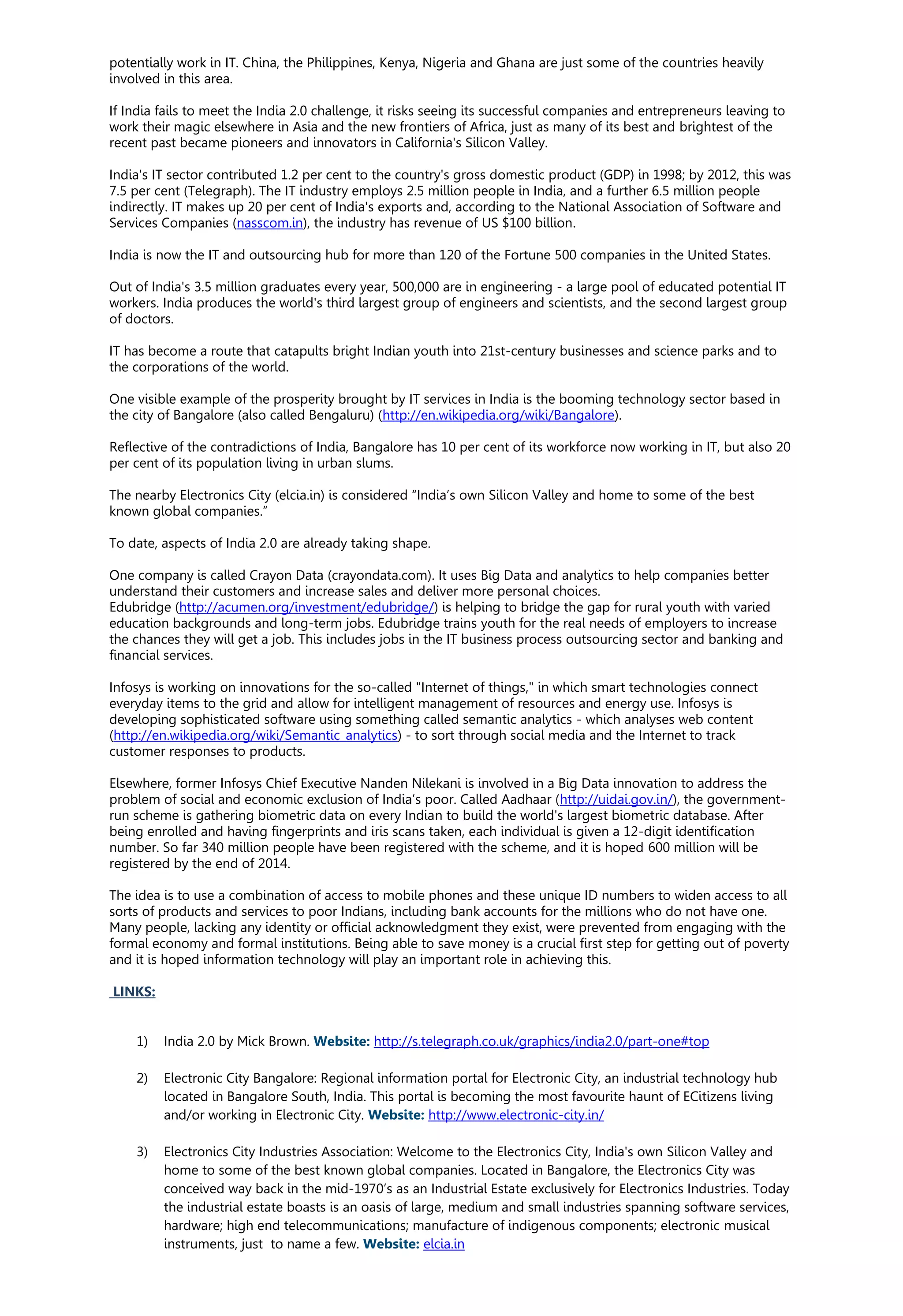 potentially work in IT. China, the Philippines, Kenya, Nigeria and Ghana are just some of the countries heavily
involved in this area.
If India fails to meet the India 2.0 challenge, it risks seeing its successful companies and entrepreneurs leaving to
work their magic elsewhere in Asia and the new frontiers of Africa, just as many of its best and brightest of the
recent past became pioneers and innovators in California's Silicon Valley.
India's IT sector contributed 1.2 per cent to the country's gross domestic product (GDP) in 1998; by 2012, this was
7.5 per cent (Telegraph). The IT industry employs 2.5 million people in India, and a further 6.5 million people
indirectly. IT makes up 20 per cent of India's exports and, according to the National Association of Software and
Services Companies (nasscom.in), the industry has revenue of US $100 billion.
India is now the IT and outsourcing hub for more than 120 of the Fortune 500 companies in the United States.
Out of India's 3.5 million graduates every year, 500,000 are in engineering - a large pool of educated potential IT
workers. India produces the world's third largest group of engineers and scientists, and the second largest group
of doctors.
IT has become a route that catapults bright Indian youth into 21st-century businesses and science parks and to
the corporations of the world.
One visible example of the prosperity brought by IT services in India is the booming technology sector based in
the city of Bangalore (also called Bengaluru) (http://en.wikipedia.org/wiki/Bangalore).
Reflective of the contradictions of India, Bangalore has 10 per cent of its workforce now working in IT, but also 20
per cent of its population living in urban slums.
The nearby Electronics City (elcia.in) is considered “India’s own Silicon Valley and home to some of the best
known global companies.”
To date, aspects of India 2.0 are already taking shape.
One company is called Crayon Data (crayondata.com). It uses Big Data and analytics to help companies better
understand their customers and increase sales and deliver more personal choices.
Edubridge (http://acumen.org/investment/edubridge/) is helping to bridge the gap for rural youth with varied
education backgrounds and long-term jobs. Edubridge trains youth for the real needs of employers to increase
the chances they will get a job. This includes jobs in the IT business process outsourcing sector and banking and
financial services.
Infosys is working on innovations for the so-called "Internet of things," in which smart technologies connect
everyday items to the grid and allow for intelligent management of resources and energy use. Infosys is
developing sophisticated software using something called semantic analytics - which analyses web content
(http://en.wikipedia.org/wiki/Semantic_analytics) - to sort through social media and the Internet to track
customer responses to products.
Elsewhere, former Infosys Chief Executive Nanden Nilekani is involved in a Big Data innovation to address the
problem of social and economic exclusion of India’s poor. Called Aadhaar (http://uidai.gov.in/), the government-
run scheme is gathering biometric data on every Indian to build the world's largest biometric database. After
being enrolled and having fingerprints and iris scans taken, each individual is given a 12-digit identification
number. So far 340 million people have been registered with the scheme, and it is hoped 600 million will be
registered by the end of 2014.
The idea is to use a combination of access to mobile phones and these unique ID numbers to widen access to all
sorts of products and services to poor Indians, including bank accounts for the millions who do not have one.
Many people, lacking any identity or official acknowledgment they exist, were prevented from engaging with the
formal economy and formal institutions. Being able to save money is a crucial first step for getting out of poverty
and it is hoped information technology will play an important role in achieving this.
LINKS:
1) India 2.0 by Mick Brown. Website: http://s.telegraph.co.uk/graphics/india2.0/part-one#top
2) Electronic City Bangalore: Regional information portal for Electronic City, an industrial technology hub
located in Bangalore South, India. This portal is becoming the most favourite haunt of ECitizens living
and/or working in Electronic City. Website: http://www.electronic-city.in/
3) Electronics City Industries Association: Welcome to the Electronics City, India's own Silicon Valley and
home to some of the best known global companies. Located in Bangalore, the Electronics City was
conceived way back in the mid-1970’s as an Industrial Estate exclusively for Electronics Industries. Today
the industrial estate boasts is an oasis of large, medium and small industries spanning software services,
hardware; high end telecommunications; manufacture of indigenous components; electronic musical
instruments, just to name a few. Website: elcia.in
 
