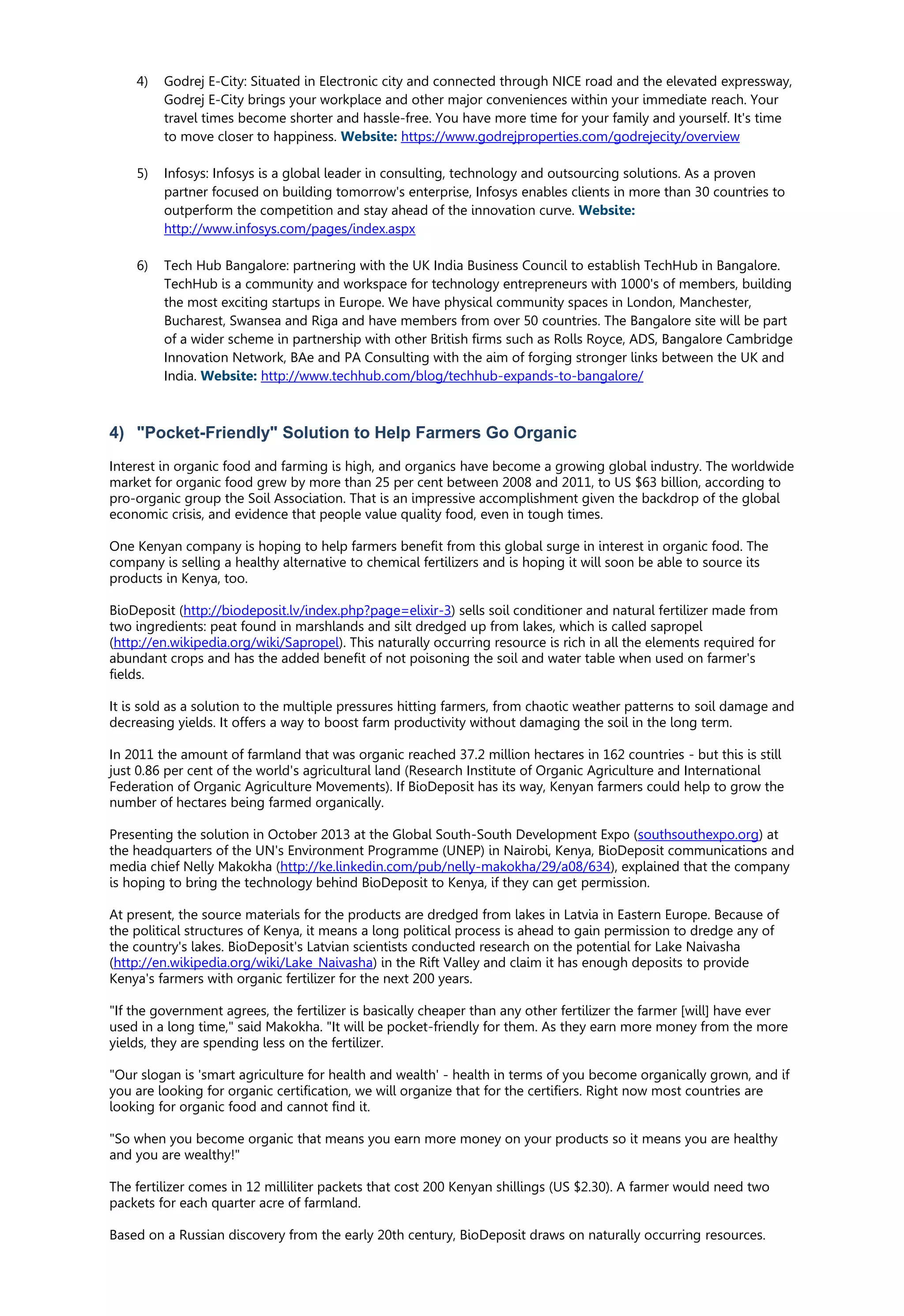 4) Godrej E-City: Situated in Electronic city and connected through NICE road and the elevated expressway,
Godrej E-City brings your workplace and other major conveniences within your immediate reach. Your
travel times become shorter and hassle-free. You have more time for your family and yourself. It's time
to move closer to happiness. Website: https://www.godrejproperties.com/godrejecity/overview
5) Infosys: Infosys is a global leader in consulting, technology and outsourcing solutions. As a proven
partner focused on building tomorrow's enterprise, Infosys enables clients in more than 30 countries to
outperform the competition and stay ahead of the innovation curve. Website:
http://www.infosys.com/pages/index.aspx
6) Tech Hub Bangalore: partnering with the UK India Business Council to establish TechHub in Bangalore.
TechHub is a community and workspace for technology entrepreneurs with 1000's of members, building
the most exciting startups in Europe. We have physical community spaces in London, Manchester,
Bucharest, Swansea and Riga and have members from over 50 countries. The Bangalore site will be part
of a wider scheme in partnership with other British firms such as Rolls Royce, ADS, Bangalore Cambridge
Innovation Network, BAe and PA Consulting with the aim of forging stronger links between the UK and
India. Website: http://www.techhub.com/blog/techhub-expands-to-bangalore/
4) "Pocket-Friendly" Solution to Help Farmers Go Organic
Interest in organic food and farming is high, and organics have become a growing global industry. The worldwide
market for organic food grew by more than 25 per cent between 2008 and 2011, to US $63 billion, according to
pro-organic group the Soil Association. That is an impressive accomplishment given the backdrop of the global
economic crisis, and evidence that people value quality food, even in tough times.
One Kenyan company is hoping to help farmers benefit from this global surge in interest in organic food. The
company is selling a healthy alternative to chemical fertilizers and is hoping it will soon be able to source its
products in Kenya, too.
BioDeposit (http://biodeposit.lv/index.php?page=elixir-3) sells soil conditioner and natural fertilizer made from
two ingredients: peat found in marshlands and silt dredged up from lakes, which is called sapropel
(http://en.wikipedia.org/wiki/Sapropel). This naturally occurring resource is rich in all the elements required for
abundant crops and has the added benefit of not poisoning the soil and water table when used on farmer's
fields.
It is sold as a solution to the multiple pressures hitting farmers, from chaotic weather patterns to soil damage and
decreasing yields. It offers a way to boost farm productivity without damaging the soil in the long term.
In 2011 the amount of farmland that was organic reached 37.2 million hectares in 162 countries - but this is still
just 0.86 per cent of the world's agricultural land (Research Institute of Organic Agriculture and International
Federation of Organic Agriculture Movements). If BioDeposit has its way, Kenyan farmers could help to grow the
number of hectares being farmed organically.
Presenting the solution in October 2013 at the Global South-South Development Expo (southsouthexpo.org) at
the headquarters of the UN's Environment Programme (UNEP) in Nairobi, Kenya, BioDeposit communications and
media chief Nelly Makokha (http://ke.linkedin.com/pub/nelly-makokha/29/a08/634), explained that the company
is hoping to bring the technology behind BioDeposit to Kenya, if they can get permission.
At present, the source materials for the products are dredged from lakes in Latvia in Eastern Europe. Because of
the political structures of Kenya, it means a long political process is ahead to gain permission to dredge any of
the country's lakes. BioDeposit's Latvian scientists conducted research on the potential for Lake Naivasha
(http://en.wikipedia.org/wiki/Lake_Naivasha) in the Rift Valley and claim it has enough deposits to provide
Kenya's farmers with organic fertilizer for the next 200 years.
"If the government agrees, the fertilizer is basically cheaper than any other fertilizer the farmer [will] have ever
used in a long time," said Makokha. "It will be pocket-friendly for them. As they earn more money from the more
yields, they are spending less on the fertilizer.
"Our slogan is 'smart agriculture for health and wealth' - health in terms of you become organically grown, and if
you are looking for organic certification, we will organize that for the certifiers. Right now most countries are
looking for organic food and cannot find it.
"So when you become organic that means you earn more money on your products so it means you are healthy
and you are wealthy!"
The fertilizer comes in 12 milliliter packets that cost 200 Kenyan shillings (US $2.30). A farmer would need two
packets for each quarter acre of farmland.
Based on a Russian discovery from the early 20th century, BioDeposit draws on naturally occurring resources.
 