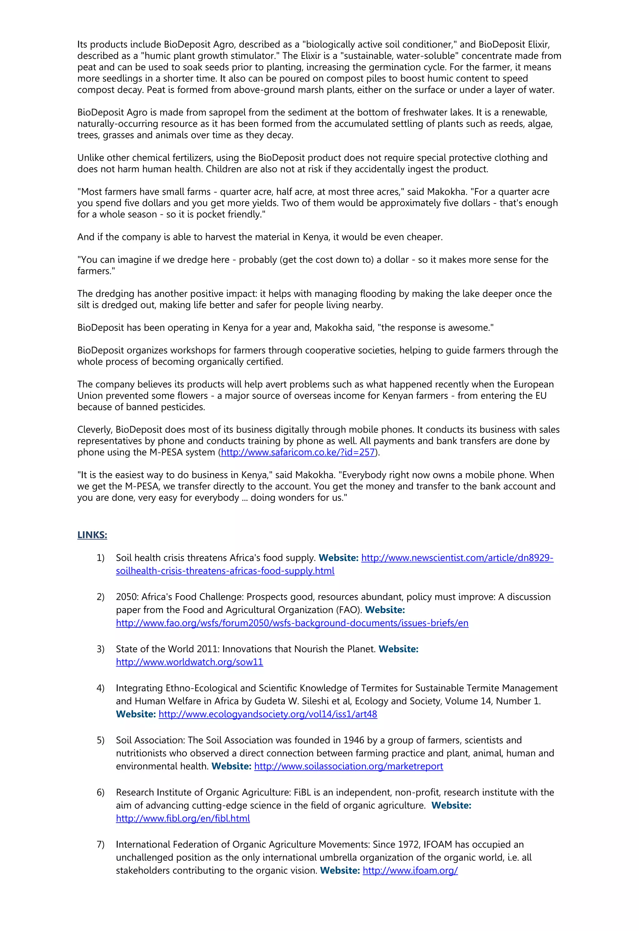 Its products include BioDeposit Agro, described as a "biologically active soil conditioner," and BioDeposit Elixir,
described as a "humic plant growth stimulator." The Elixir is a "sustainable, water-soluble" concentrate made from
peat and can be used to soak seeds prior to planting, increasing the germination cycle. For the farmer, it means
more seedlings in a shorter time. It also can be poured on compost piles to boost humic content to speed
compost decay. Peat is formed from above-ground marsh plants, either on the surface or under a layer of water.
BioDeposit Agro is made from sapropel from the sediment at the bottom of freshwater lakes. It is a renewable,
naturally-occurring resource as it has been formed from the accumulated settling of plants such as reeds, algae,
trees, grasses and animals over time as they decay.
Unlike other chemical fertilizers, using the BioDeposit product does not require special protective clothing and
does not harm human health. Children are also not at risk if they accidentally ingest the product.
"Most farmers have small farms - quarter acre, half acre, at most three acres," said Makokha. "For a quarter acre
you spend five dollars and you get more yields. Two of them would be approximately five dollars - that's enough
for a whole season - so it is pocket friendly."
And if the company is able to harvest the material in Kenya, it would be even cheaper.
"You can imagine if we dredge here - probably (get the cost down to) a dollar - so it makes more sense for the
farmers."
The dredging has another positive impact: it helps with managing flooding by making the lake deeper once the
silt is dredged out, making life better and safer for people living nearby.
BioDeposit has been operating in Kenya for a year and, Makokha said, "the response is awesome."
BioDeposit organizes workshops for farmers through cooperative societies, helping to guide farmers through the
whole process of becoming organically certified.
The company believes its products will help avert problems such as what happened recently when the European
Union prevented some flowers - a major source of overseas income for Kenyan farmers - from entering the EU
because of banned pesticides.
Cleverly, BioDeposit does most of its business digitally through mobile phones. It conducts its business with sales
representatives by phone and conducts training by phone as well. All payments and bank transfers are done by
phone using the M-PESA system (http://www.safaricom.co.ke/?id=257).
"It is the easiest way to do business in Kenya," said Makokha. "Everybody right now owns a mobile phone. When
we get the M-PESA, we transfer directly to the account. You get the money and transfer to the bank account and
you are done, very easy for everybody ... doing wonders for us."
LINKS:
1) Soil health crisis threatens Africa's food supply. Website: http://www.newscientist.com/article/dn8929-
soilhealth-crisis-threatens-africas-food-supply.html
2) 2050: Africa's Food Challenge: Prospects good, resources abundant, policy must improve: A discussion
paper from the Food and Agricultural Organization (FAO). Website:
http://www.fao.org/wsfs/forum2050/wsfs-background-documents/issues-briefs/en
3) State of the World 2011: Innovations that Nourish the Planet. Website:
http://www.worldwatch.org/sow11
4) Integrating Ethno-Ecological and Scientific Knowledge of Termites for Sustainable Termite Management
and Human Welfare in Africa by Gudeta W. Sileshi et al, Ecology and Society, Volume 14, Number 1.
Website: http://www.ecologyandsociety.org/vol14/iss1/art48
5) Soil Association: The Soil Association was founded in 1946 by a group of farmers, scientists and
nutritionists who observed a direct connection between farming practice and plant, animal, human and
environmental health. Website: http://www.soilassociation.org/marketreport
6) Research Institute of Organic Agriculture: FiBL is an independent, non-profit, research institute with the
aim of advancing cutting-edge science in the field of organic agriculture. Website:
http://www.fibl.org/en/fibl.html
7) International Federation of Organic Agriculture Movements: Since 1972, IFOAM has occupied an
unchallenged position as the only international umbrella organization of the organic world, i.e. all
stakeholders contributing to the organic vision. Website: http://www.ifoam.org/
 