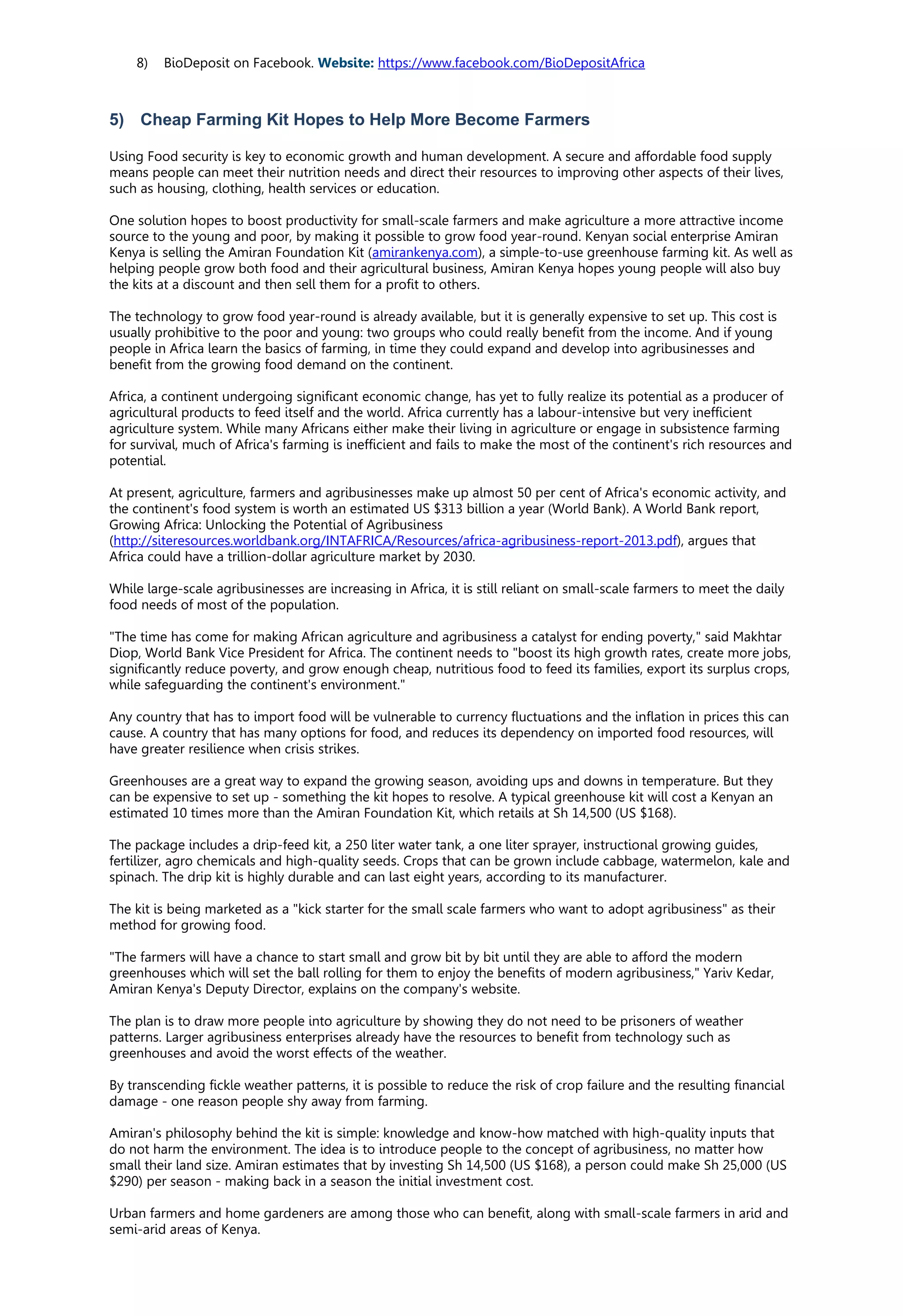8) BioDeposit on Facebook. Website: https://www.facebook.com/BioDepositAfrica
5) Cheap Farming Kit Hopes to Help More Become Farmers
Using Food security is key to economic growth and human development. A secure and affordable food supply
means people can meet their nutrition needs and direct their resources to improving other aspects of their lives,
such as housing, clothing, health services or education.
One solution hopes to boost productivity for small-scale farmers and make agriculture a more attractive income
source to the young and poor, by making it possible to grow food year-round. Kenyan social enterprise Amiran
Kenya is selling the Amiran Foundation Kit (amirankenya.com), a simple-to-use greenhouse farming kit. As well as
helping people grow both food and their agricultural business, Amiran Kenya hopes young people will also buy
the kits at a discount and then sell them for a profit to others.
The technology to grow food year-round is already available, but it is generally expensive to set up. This cost is
usually prohibitive to the poor and young: two groups who could really benefit from the income. And if young
people in Africa learn the basics of farming, in time they could expand and develop into agribusinesses and
benefit from the growing food demand on the continent.
Africa, a continent undergoing significant economic change, has yet to fully realize its potential as a producer of
agricultural products to feed itself and the world. Africa currently has a labour-intensive but very inefficient
agriculture system. While many Africans either make their living in agriculture or engage in subsistence farming
for survival, much of Africa's farming is inefficient and fails to make the most of the continent's rich resources and
potential.
At present, agriculture, farmers and agribusinesses make up almost 50 per cent of Africa's economic activity, and
the continent's food system is worth an estimated US $313 billion a year (World Bank). A World Bank report,
Growing Africa: Unlocking the Potential of Agribusiness
(http://siteresources.worldbank.org/INTAFRICA/Resources/africa-agribusiness-report-2013.pdf), argues that
Africa could have a trillion-dollar agriculture market by 2030.
While large-scale agribusinesses are increasing in Africa, it is still reliant on small-scale farmers to meet the daily
food needs of most of the population.
"The time has come for making African agriculture and agribusiness a catalyst for ending poverty," said Makhtar
Diop, World Bank Vice President for Africa. The continent needs to "boost its high growth rates, create more jobs,
significantly reduce poverty, and grow enough cheap, nutritious food to feed its families, export its surplus crops,
while safeguarding the continent's environment."
Any country that has to import food will be vulnerable to currency fluctuations and the inflation in prices this can
cause. A country that has many options for food, and reduces its dependency on imported food resources, will
have greater resilience when crisis strikes.
Greenhouses are a great way to expand the growing season, avoiding ups and downs in temperature. But they
can be expensive to set up - something the kit hopes to resolve. A typical greenhouse kit will cost a Kenyan an
estimated 10 times more than the Amiran Foundation Kit, which retails at Sh 14,500 (US $168).
The package includes a drip-feed kit, a 250 liter water tank, a one liter sprayer, instructional growing guides,
fertilizer, agro chemicals and high-quality seeds. Crops that can be grown include cabbage, watermelon, kale and
spinach. The drip kit is highly durable and can last eight years, according to its manufacturer.
The kit is being marketed as a "kick starter for the small scale farmers who want to adopt agribusiness" as their
method for growing food.
"The farmers will have a chance to start small and grow bit by bit until they are able to afford the modern
greenhouses which will set the ball rolling for them to enjoy the benefits of modern agribusiness," Yariv Kedar,
Amiran Kenya's Deputy Director, explains on the company's website.
The plan is to draw more people into agriculture by showing they do not need to be prisoners of weather
patterns. Larger agribusiness enterprises already have the resources to benefit from technology such as
greenhouses and avoid the worst effects of the weather.
By transcending fickle weather patterns, it is possible to reduce the risk of crop failure and the resulting financial
damage - one reason people shy away from farming.
Amiran's philosophy behind the kit is simple: knowledge and know-how matched with high-quality inputs that
do not harm the environment. The idea is to introduce people to the concept of agribusiness, no matter how
small their land size. Amiran estimates that by investing Sh 14,500 (US $168), a person could make Sh 25,000 (US
$290) per season - making back in a season the initial investment cost.
Urban farmers and home gardeners are among those who can benefit, along with small-scale farmers in arid and
semi-arid areas of Kenya.
 