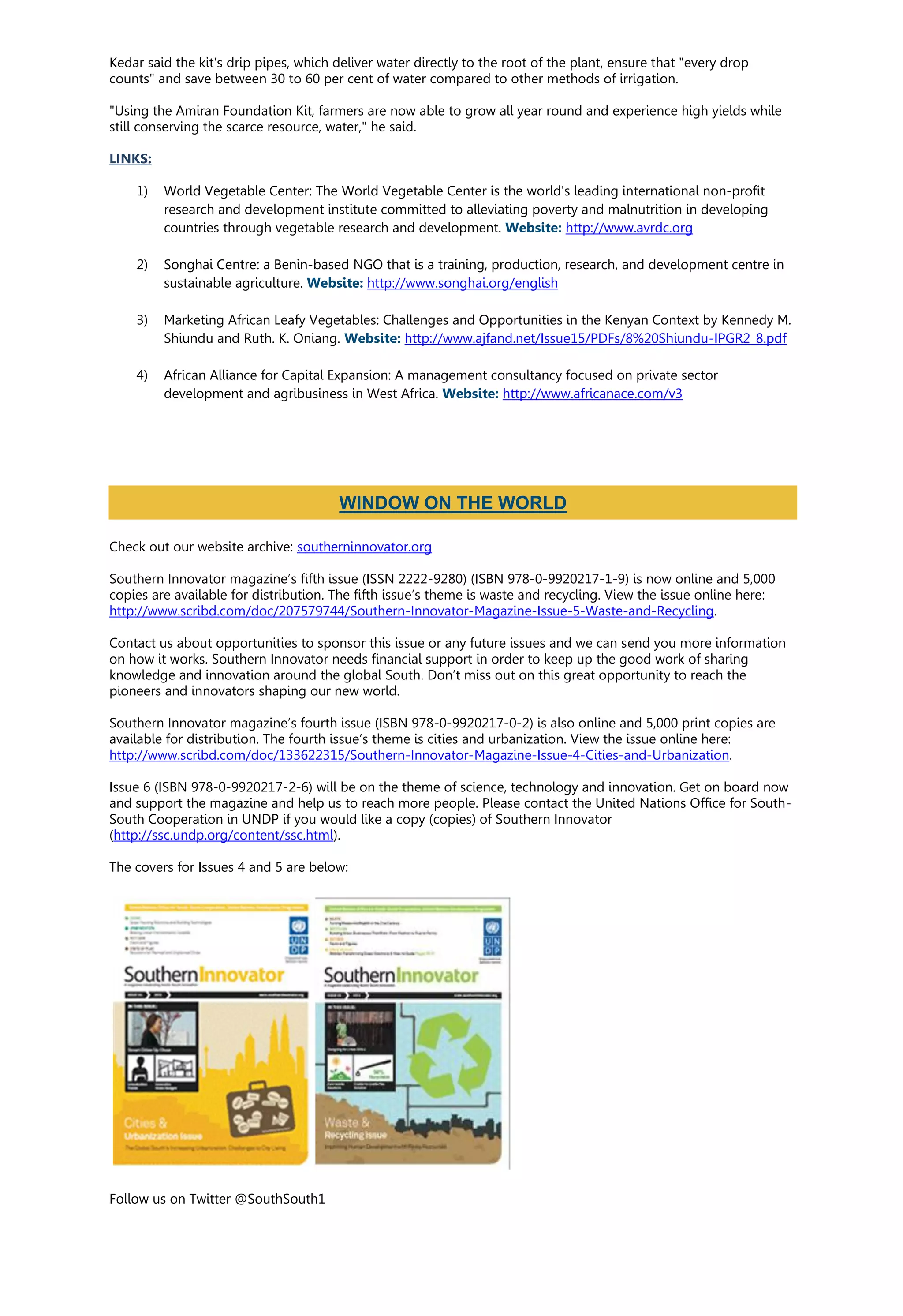 Kedar said the kit's drip pipes, which deliver water directly to the root of the plant, ensure that "every drop
counts" and save between 30 to 60 per cent of water compared to other methods of irrigation.
"Using the Amiran Foundation Kit, farmers are now able to grow all year round and experience high yields while
still conserving the scarce resource, water," he said.
LINKS:
1) World Vegetable Center: The World Vegetable Center is the world's leading international non-profit
research and development institute committed to alleviating poverty and malnutrition in developing
countries through vegetable research and development. Website: http://www.avrdc.org
2) Songhai Centre: a Benin-based NGO that is a training, production, research, and development centre in
sustainable agriculture. Website: http://www.songhai.org/english
3) Marketing African Leafy Vegetables: Challenges and Opportunities in the Kenyan Context by Kennedy M.
Shiundu and Ruth. K. Oniang. Website: http://www.ajfand.net/Issue15/PDFs/8%20Shiundu-IPGR2_8.pdf
4) African Alliance for Capital Expansion: A management consultancy focused on private sector
development and agribusiness in West Africa. Website: http://www.africanace.com/v3
Check out our website archive: southerninnovator.org
Southern Innovator magazine’s fifth issue (ISSN 2222-9280) (ISBN 978-0-9920217-1-9) is now online and 5,000
copies are available for distribution. The fifth issue’s theme is waste and recycling. View the issue online here:
http://www.scribd.com/doc/207579744/Southern-Innovator-Magazine-Issue-5-Waste-and-Recycling.
Contact us about opportunities to sponsor this issue or any future issues and we can send you more information
on how it works. Southern Innovator needs financial support in order to keep up the good work of sharing
knowledge and innovation around the global South. Don’t miss out on this great opportunity to reach the
pioneers and innovators shaping our new world.
Southern Innovator magazine’s fourth issue (ISBN 978-0-9920217-0-2) is also online and 5,000 print copies are
available for distribution. The fourth issue’s theme is cities and urbanization. View the issue online here:
http://www.scribd.com/doc/133622315/Southern-Innovator-Magazine-Issue-4-Cities-and-Urbanization.
Issue 6 (ISBN 978-0-9920217-2-6) will be on the theme of science, technology and innovation. Get on board now
and support the magazine and help us to reach more people. Please contact the United Nations Office for South-
South Cooperation in UNDP if you would like a copy (copies) of Southern Innovator
(http://ssc.undp.org/content/ssc.html).
The covers for Issues 4 and 5 are below:
Follow us on Twitter @SouthSouth1
WINDOW ON THE WORLD
 