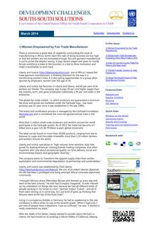 DEVELOPMENT CHALLENGES,
SOUTH-SOUTH SOLUTIONS
E-newsletter of the United Nations Office for South-South Cooperation in UNDP
……………………………………………………………………………………………….….
1) Women Empowered by Fair Trade Manufacturer
There is sometimes a great deal of negativity surrounding the issue of
manufacturing in Africa. Some claim the risks of doing business are too high
or that the workers are not motivated enough. But one garment manufacturer
is out to prove the skeptics wrong. It pays decent wages and gives its mostly
female workforce a stake in the business, in a bid to drive motivation and
make it worthwhile to work hard.
Liberty and Justice (http://libertyandjustice.com), one of Africa's newest fair-
trade garment manufacturers, is drawing attention for the way it is
transforming women's lives. It is also giving opportunities to a group often
ignored by employers: women over the age of 30.
Liberty and Justice has factories in Liberia and Ghana, and 90 per cent of its
workers are female. The company says it pays 20 per cent higher wages than
the industry norm, and gives employees collectively a 49 per cent stake in the
enterprise.
The global fair trade market - in which producers are guaranteed a minimum
fair price and goods are marketed under the Fairtrade logo - has been
growing year on year since it was established in the late 1980s.
The brand and certification process is managed by the Fairtrade Foundation
(fairtrade.net) and is considered the most recognized ethical mark in the
world.
More than 1 million small-scale producers and workers around the world
participate in the Fairtrade system. As of 2013, fair trade has become a 5
billion euro-a-year (US $6.79 billion a year) global movement.
The label can be found on more than 30,000 products, ranging from tea to
bananas to sugar and chocolate. It benefits more than 1.35 million farmers
and workers around the world.
Liberty and Justice specializes in "high-volume, time-sensitive, duty-free
goods for leading American clothing brands, trading companies, and other
importers who care about exceptional quality, on-time delivery, social and
environmental impact, and geographic diversity."
The company wants to "transform the apparel supply chain from worker
exploitation and environmental degradation to partnership and sustainability."
Liberty and Justice was established by Chid Liberty
(http://libertyandjustice.com/#about), the son of an exiled Liberian diplomat.
His life had been a privileged one living amongst Africa's overseas diplomatic
community.
"I thought Africans drove (Mercedes) Benzes and dressed up every day and
went to the best schools," he told Fast Company magazine. "It even messed
up my orientation on things like race, because we had all different kinds of
people working in my house as a kid - German, Indian, Turkish - and all of
them were serving us in some way. So I just kind of grew up thinking that
Africans were at the top of the food chain."
Living in a prosperous bubble in Germany, he had an awakening to the real
conditions in Africa when he was in the seventh grade: "When I read only 2
per cent of people have a telephone, I was so confused," he said. "I started to
really understand my place."
After the death of his father, Liberty started to wonder about life back in
Liberia. He had moved on to working in Silicon Valley in California, helping
March 2014 Subscribe Unsubscribe Contact Us
In this issue:
1) Women Empowered by Fair Trade
Manufacturer
2) Global South Trade Boosted with
Increasing China-Africa Trade in 2013
3) India 2.0: Can the Country Make the
Move to the Next Level?
4) "Pocket-Friendly" Solution to Help
Farmers Go
5) Cheap Farming Kit Hopes to Help
More Become Farmers
………………………………..
Featured links:
Babajob.com
Equator Initiative
Kiva.org
SSC Website
………………………………..
Quick links:
Window on the World
Upcoming Events
Awards and Funding
Training and Job Opportunities
Past Issues
..………………………………..
Bookmark with:
what is this?
………………………………..
………………………………..
 