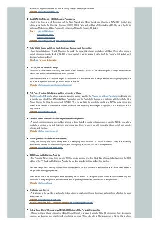 economic and political forces that continuouslyshape and reshape societies.
Website:http://www.trustafrica.org
Joint NAMS&TCentre - ICCSFellowshipProgramme
--Centre for Science and Technology of the Non-Aligned and Other Developing Countries (NAM S&T Centre) and
International Center for Chemical Sciences (ICCS), (H.E.J. Research Institute of Chemistryand Dr. Panjwani Center for
Molecular Medicine and Drug Research), Universityof Karachi, Karachi, Pakistan
Email: namstct@vsnl.com;
namstct@bol.net.in;
apknam@gmail.com;
Website:http://www.scidev.net; http://www.namstct.org
OxfordSaidBusiness School YouthBusiness Development Competition
--Open to youth between 16 and 21 across the world, the competition is run bystudents at Oxford Universityto promote
social enterprise. A prize fund of £2,000 in seed capital is up for grabs. It calls itself the ‘world’s first global youth
development competition’.
Click here for more information
US$250,000 for Best LabDesign
--AMD andArchitecture for Humanityhave announced a prize of $250,000 for the best design for a computer lab that can
be adapted and implemented in third-world countries.
The OpenArchitecture Prize is the largest prize in the field of architecture and is designed to be a multi-year program that
will draw competition from design teams around the world.
Website:http://www.openarchitecturenetwork.org/
PhDPlant BreedingScholarships at the Universityof Ghana
The Universityof Ghana has been awarded a project support grant bythe Alliance for a Green Revolution inAfrica (a joint
venture between the Bill and Melinda Gates Foundation and the Rockefeller Foundation, for the establishment of a West
African Centre for Crop Improvement (WACCI). This is available to scientists working at NARIs, universities and
international centres in West Africa. Women scientists are especially encouraged to apply for a fellowship under this
programme.
Website:http://www.acci.org.za
Genesis:India’s Premier Social EntrepreneurshipCompetition
--A social entrepreneurship competition aiming to bring together social entrepreneurs, students, NGOs, innovators,
incubators, corporations and financiers and encourage them to come up with innovative ideas which are socially
relevant and feasible.
Website:http://genesis.iitm.ac.in/
EchoingGreen:Social Entrepreneurs Fund
--They are looking for social entrepreneurs developing new solutions to social problems. They are accepting
applications for their 2008 fellowships (two-year funding of up to US$90,000 for 20 entrepreneurs.
Website:http://www.echoinggreen.org/
2008 Sustainable BankingAwards
--The Financial Times, in partnership with IFC, the private sector arm of the World Bank Group, todaylaunched the 2008
edition of the FTSustainable BankingAwards, the leading awards for triple bottom line banking.
Two new categories - Banking at the Bottom of the Pyramid, and Sustainable Investor of the Year - have been added to
the ground-breaking programme.
The awards, now in their third year, were created bythe FTand IFC to recognise banks that have shown leadership and
innovation in integrating social, environmental and corporate governance objectives into their operations.
Website:http://www.ifc.org
Challenge InnoCentive
--Achallenge to the world’s inventors to find solutions to real scientific and technological problems affecting the poor
and vulnerable.
Website:http://www.innocentive.com/
Youcanreadmore about the challenges here:http://www.rockfound.org
Global Social Benefit Incubator:AUS$20,000 Bottomof the PyramidScholarship
--Offered by Santa Clara University’s Global Social Benefit Incubator, it selects 15 to 20 enterprises from developing
countries and provides an eight-month mentoring process. This ends with a 10-day process in Santa Clara, where
 