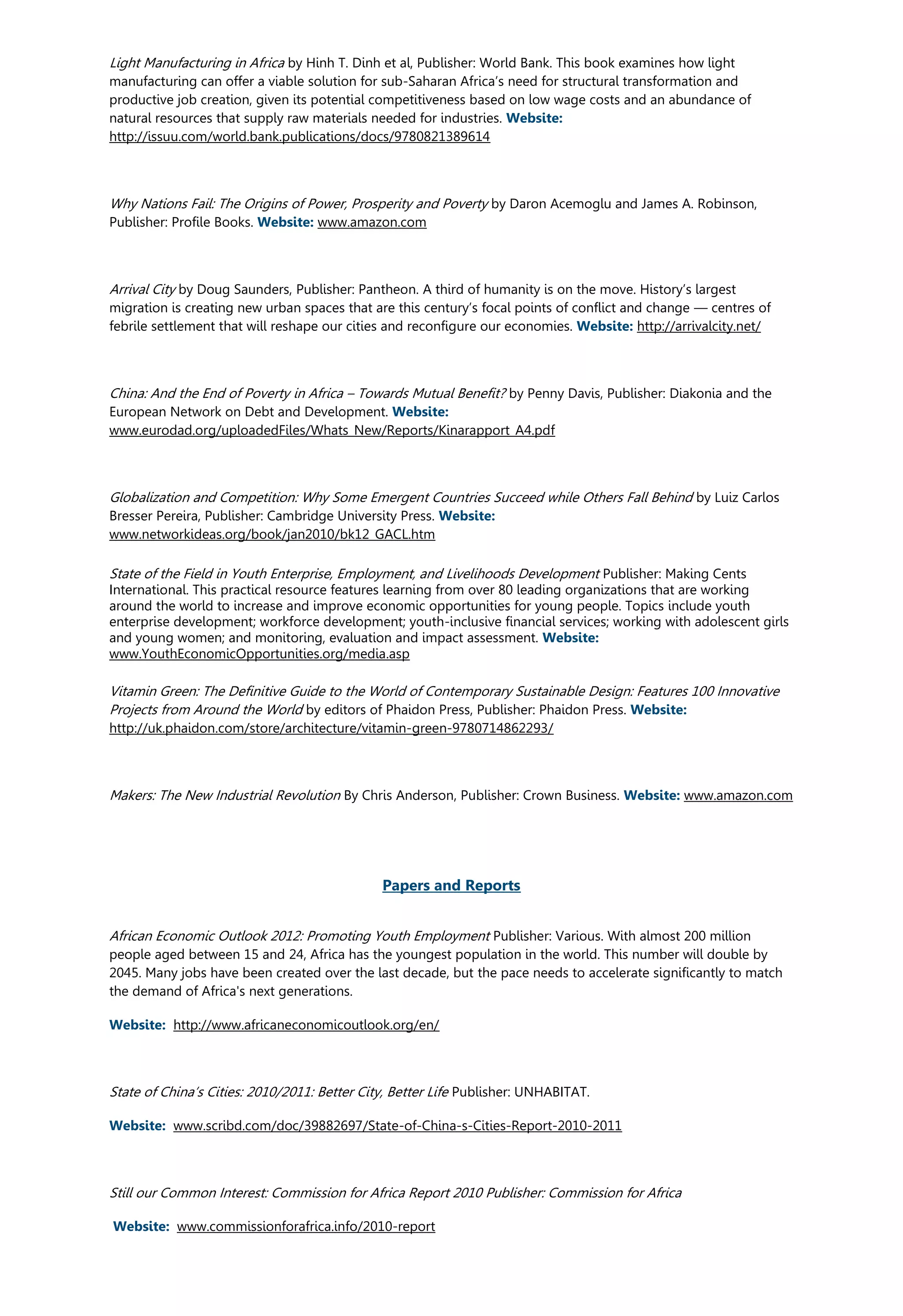 Light Manufacturing in Africa by Hinh T. Dinh et al, Publisher: World Bank. This book examines how light
manufacturing can offer a viable solution for sub-Saharan Africa’s need for structural transformation and
productive job creation, given its potential competitiveness based on low wage costs and an abundance of
natural resources that supply raw materials needed for industries. Website:
http://issuu.com/world.bank.publications/docs/9780821389614
Why Nations Fail: The Origins of Power, Prosperity and Poverty by Daron Acemoglu and James A. Robinson,
Publisher: Profile Books. Website: www.amazon.com
Arrival City by Doug Saunders, Publisher: Pantheon. A third of humanity is on the move. History’s largest
migration is creating new urban spaces that are this century’s focal points of conflict and change — centres of
febrile settlement that will reshape our cities and reconfigure our economies. Website: http://arrivalcity.net/
China: And the End of Poverty in Africa – Towards Mutual Benefit? by Penny Davis, Publisher: Diakonia and the
European Network on Debt and Development. Website:
www.eurodad.org/uploadedFiles/Whats_New/Reports/Kinarapport_A4.pdf
Globalization and Competition: Why Some Emergent Countries Succeed while Others Fall Behind by Luiz Carlos
Bresser Pereira, Publisher: Cambridge University Press. Website:
www.networkideas.org/book/jan2010/bk12_GACL.htm
State of the Field in Youth Enterprise, Employment, and Livelihoods Development Publisher: Making Cents
International. This practical resource features learning from over 80 leading organizations that are working
around the world to increase and improve economic opportunities for young people. Topics include youth
enterprise development; workforce development; youth-inclusive financial services; working with adolescent girls
and young women; and monitoring, evaluation and impact assessment. Website:
www.YouthEconomicOpportunities.org/media.asp
Vitamin Green: The Definitive Guide to the World of Contemporary Sustainable Design: Features 100 Innovative
Projects from Around the World by editors of Phaidon Press, Publisher: Phaidon Press. Website:
http://uk.phaidon.com/store/architecture/vitamin-green-9780714862293/
Makers: The New Industrial Revolution By Chris Anderson, Publisher: Crown Business. Website: www.amazon.com
Papers and Reports
African Economic Outlook 2012: Promoting Youth Employment Publisher: Various. With almost 200 million
people aged between 15 and 24, Africa has the youngest population in the world. This number will double by
2045. Many jobs have been created over the last decade, but the pace needs to accelerate significantly to match
the demand of Africa's next generations.
Website: http://www.africaneconomicoutlook.org/en/
State of China’s Cities: 2010/2011: Better City, Better Life Publisher: UNHABITAT.
Website: www.scribd.com/doc/39882697/State-of-China-s-Cities-Report-2010-2011
Still our Common Interest: Commission for Africa Report 2010 Publisher: Commission for Africa
Website: www.commissionforafrica.info/2010-report
 